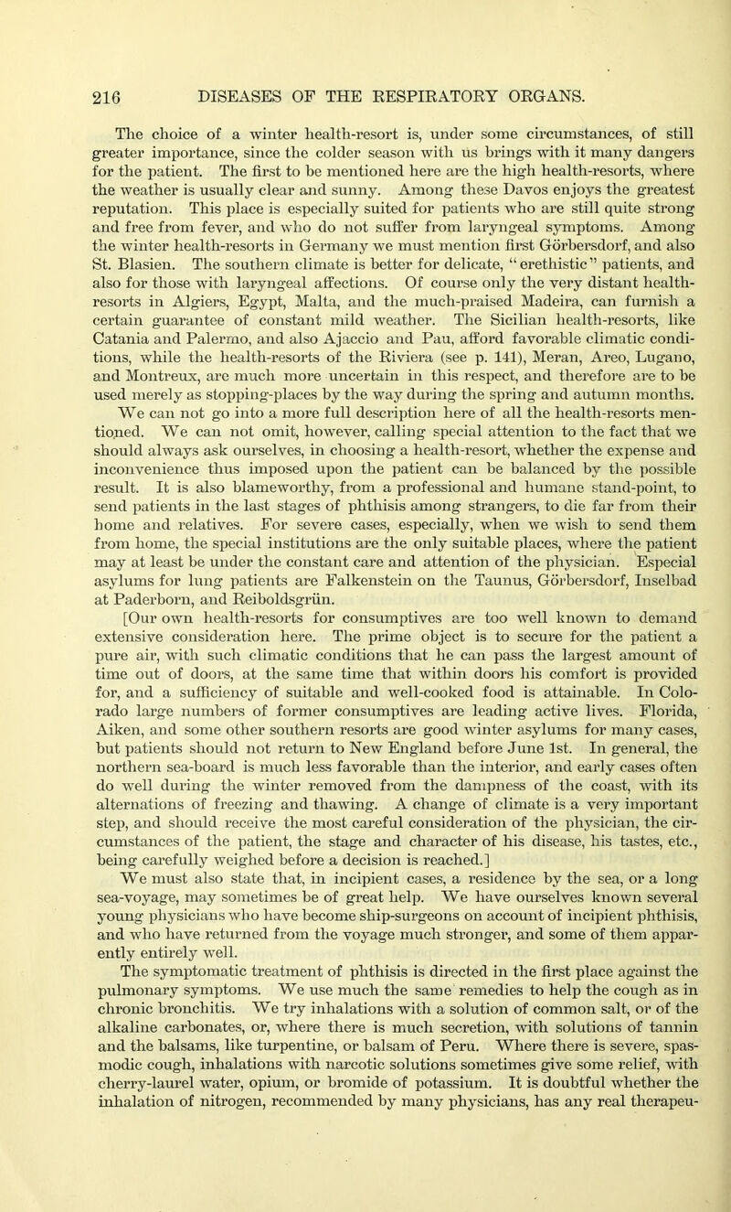 The choice of a winter health-resort is, under some circumstances, of still greater importance, since the colder season with us brings with it many dangers for the patient. The first to be mentioned here are the high health-resorts, where the weather is usually clear and sunny. Among these Davos enjoys the greatest reputation. This place is especially suited for patients who are still quite strong and free from fever, and who do not suffer from laryngeal symptoms. Among the winter health-resorts in Germany we must mention first Gorbersdorf, and also St. Blasien. The southern climate is better for delicate, “erethistic” patients, and also for those with laryngeal affections. Of course only the very distant health- resorts in Algiers, Egypt, Malta, and the much-praised Madeira, can furnish a certain guarantee of constant mild weather. The Sicilian health-resorts, like Catania and Palermo, and also Ajaccio and Pau, afford favorable climatic condi- tions, while the health-resorts of the Riviera (see p. 141), Meran, Areo, Lugano, and Montreux, are much more uncertain in this respect, and therefore are to be used merely as stopping-places by the way during the spring and autumn months. We can not go into a more full description here of all the health-resorts men- tioned. We can not omit, however, calling special attention to the fact that we should always ask ourselves, in choosing a health-resort, whether the expense and inconvenience thus imposed upon the patient can be balanced by the possible result. It is also blameworthy, from a professional and humane stand-point, to send patients in the last stages of phthisis among strangers, to die far from their home and relatives. For severe cases, especially, when we wish to send them from home, the special institutions are the only suitable places, where the patient may at least be under the constant care and attention of the physician. Especial asylums for lung patients are Falkenstein on the Taunus, Gorbersdorf, Inselbad at Paderborn, and Reiboldsgriin. [Our own health-resorts for consumptives are too well known to demand extensive consideration here. The prime object is to secure for the patient a pure air, with such climatic conditions that he can pass the largest amount of time out of doors, at the same time that within doors his comfort is provided for, and a sufficiency of suitable and well-cooked food is attainable. In Colo- rado large numbers of former consumptives are leading active lives. Florida, Aiken, and some other southern resorts are good winter asylums for many cases, but patients should not return to New England before June 1st. In general, the northern sea-board is much less favorable than the interior, and early cases often do well during the winter removed from the dampness of the coast, with its alternations of freezing and thawing. A change of climate is a very important step, and should receive the most careful consideration of the physician, the cir- cumstances of the patient, the stage and character of his disease, his tastes, etc., being carefully weighed before a decision is reached.] We must also state that, in incipient cases, a residence by the sea, or a long sea-voyage, may sometimes be of great help. We have ourselves known several young physicians who have become ship-surgeons on account of incipient phthisis, and who have returned from the voyage much stronger, and some of them appar- ently entirely well. The symptomatic treatment of phthisis is directed in the first place against the pulmonary symptoms. We use much the same remedies to help the cough as in chronic bronchitis. We try inhalations with a solution of common salt, or of the alkaline carbonates, or, where there is much secretion, with solutions of tannin and the balsams, like turpentine, or balsam of Peru. Where there is severe, spas- modic cough, inhalations with narcotic solutions sometimes give some relief, with cherry-laurel water, opium, or bromide of potassium. It is doubtful whether the inhalation of nitrogen, recommended by many physicians, has any real therapeu-