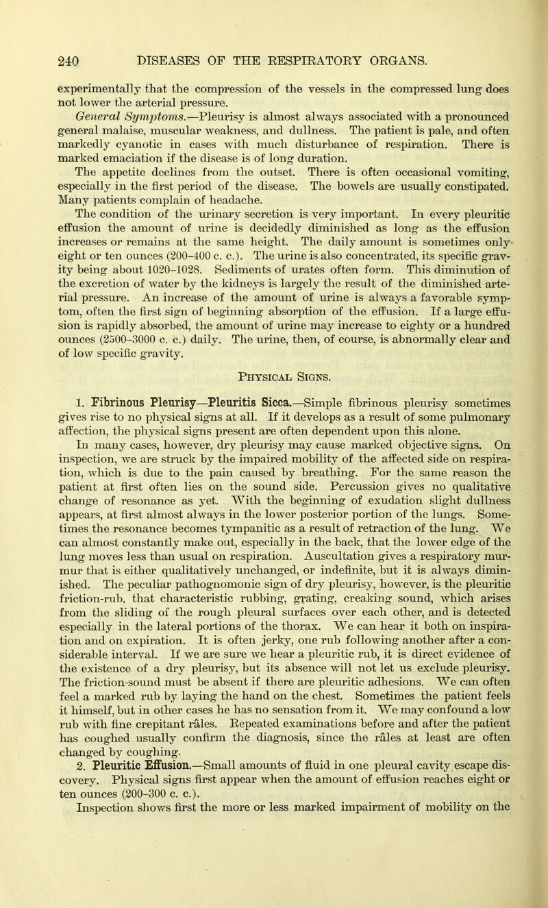 experimentally that the compression of the vessels in the compressed lung does not lower the arterial pressure. General Symptoms.—Pleurisy is almost always associated with a pronounced general malaise, muscular weakness, and dullness. The patient is pale, and often markedly cyanotic in cases with much disturbance of respiration. There is marked emaciation if the disease is of long duration. The appetite declines from the outset. There is often occasional vomiting, especially in the first period of the disease. The bowels are usually constipated. Many patients complain of headache. The condition of the urinary secretion is very important. In every pleuritic effusion the amount of urine is decidedly diminished as long as the effusion increases or remains at the same height. The daily amount is sometimes only- eight or ten ounces (200-400 c. c.). The urine is also concentrated, its specific grav- ity being about 1020-1028. Sediments of urates often form. This diminution of the excretion of water by the kidneys is largely the result of the diminished arte- rial pressure. An increase of the amount of urine is always a favorable symp- tom, often the first sign of beginning absorption of the effusion. If a large effu- sion is rapidly absorbed, the amount of urine may increase to eighty or a hundred ounces (2500-3000 c. c.) daily. The urine, then, of course, is abnormally clear and of low specific gravity. Physical Signs. 1. Fibrinous Pleurisy—Pleuritis Sicca.—Simple fibrinous pleurisy sometimes gives rise to no physical signs at all. If it develops as a result of some pulmonary affection, the physical signs present are often dependent upon this alone. In many cases, however, dry pleurisy may cause marked objective signs. On inspection, we are struck by the impaired mobility of the affected side on respira- tion, which is due to the pain caused by breathing. For the same reason the patient at first often lies on the sound side. Percussion gives no qualitative change of resonance as yet. With the beginning of exudation slight dullness appears, at first almost always in the lower posterior portion of the lungs. Some- times the resonance becomes tympanitic as a result of retraction of the lung. We can almost constantly make out, especially in the back, that the lower edge of the lung moves less than usual on respiration. Auscultation gives a respiratory mur- mur that is either qualitatively unchanged, or indefinite, but it is always dimin- ished. The peculiar pathognomonic sign of dry pleurisy, however, is the pleuritic friction-rub, that characteristic rubbing, grating, creaking sound, which arises from the sliding of the rough pleural surfaces over each other, and is detected especially in the lateral portions of the thorax. We can hear it both on inspira- tion and on expiration. It is often jerky, one rub following another after a con- siderable interval. If we are sure we hear a pleuritic rub, it is direct evidence of the existence of a dry pleurisy, but its absence will not let us exclude pleurisy. The friction-sound must be absent if there are pleuritic adhesions. We can often feel a marked rub by laying the hand on the chest. Sometimes the patient feels it himself, but in other cases he has no sensation from it. We may confound a low rub with fine crepitant rales. Repeated examinations before and after the patient has coughed usually confirm the diagnosis, since the rales at least are often changed by coughing. 2. Pleuritic Effusion.—Small amounts of fluid in one pleural cavity escape dis- covery. Physical signs first appear when the amount of effusion reaches eight or ten ounces (200-300 c. c.). Inspection shows first the more or less marked impairment of mobility on the
