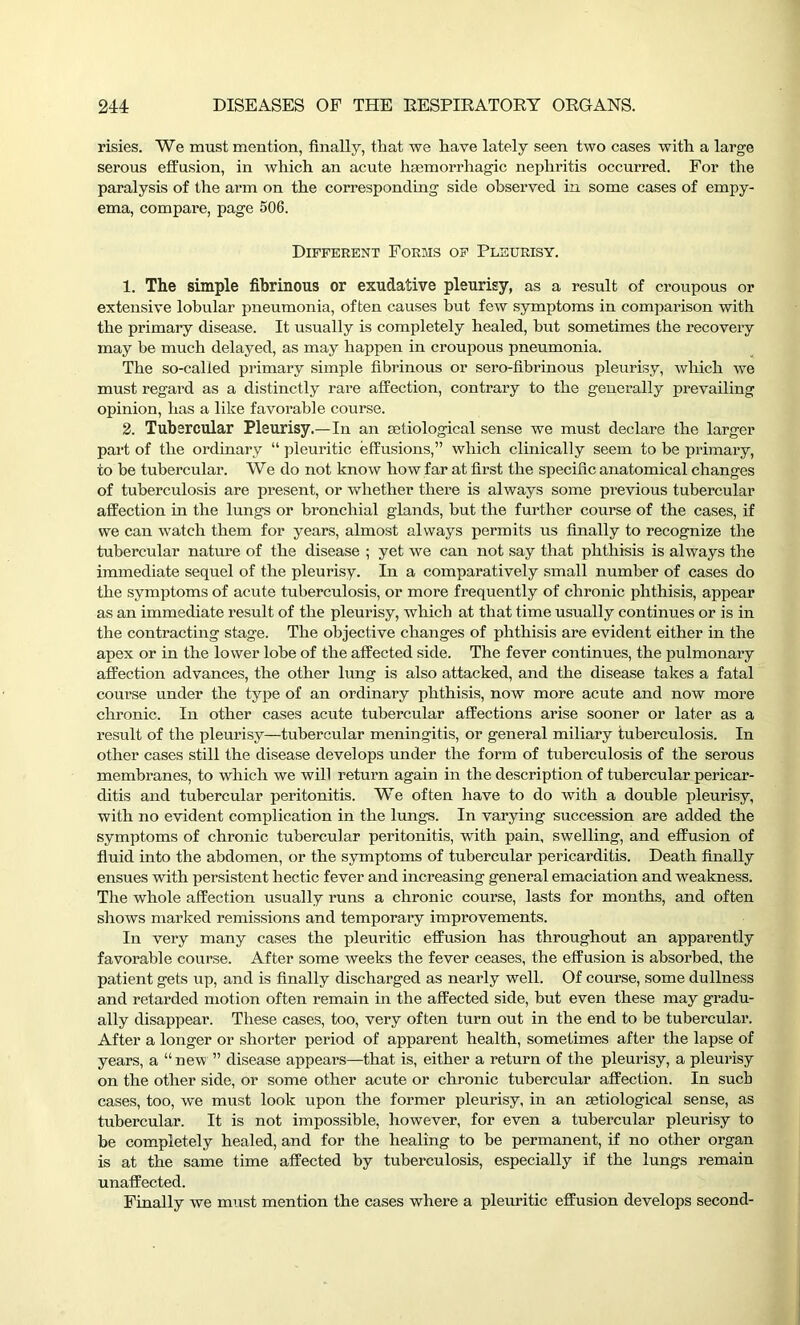 risies. We must mention, finally, that we have lately seen two cases with a large serous effusion, in which an acute haemorrhagic nephritis occurred. For the paralysis of the arm on the corresponding side observed in some cases of empy- ema, compare, page 506. Different Forms of Pleurisy. 1. The simple fibrinous or exudative pleurisy, as a result of croupous or extensive lobular pneumonia, often causes but few symptoms in comparison with the primary disease. It usually is completely healed, hut sometimes the recovery may be much delayed, as may happen in croupous pneumonia. The so-called primary simple fibrinous or sero-fibrinous pleurisy, which we must regard as a distinctly rare affection, contrary to the generally prevailing opinion, has a like favorable course. 2. Tubercular Pleurisy.—In an aatiological sense we must declare the larger part of the ordinary “ pleuritic effusions,” which clinically seem to be primary, to be tubercular. We do not know how far at first the specific anatomical changes of tuberculosis are present, or whether there is always some previous tubercular affection in the lungs or bronchial glands, but the further course of the cases, if we can watch them for years, almost always permits us finally to recognize the tubercular nature of the disease ; yet we can not say that phthisis is always the immediate sequel of the pleurisy. In a comparatively small number of cases do the symptoms of acute tuberculosis, or more frequently of chronic phthisis, appear as an immediate result of the pleurisy, which at that time usually continues or is in the contracting stage. The objective changes of phthisis are evident either in the apex or in the lower lobe of the affected side. The fever continues, the pulmonary affection advances, the other lung is also attacked, and the disease takes a fatal course under the type of an ordinary phthisis, now more acute and now more chronic. In other cases acute tubercular affections arise sooner or later as a result of the pleurisy—tubercular meningitis, or general miliary tuberculosis. In other cases still the disease develops under the form of tuberculosis of the serous membranes, to which we will return again in the description of tubercular pericar- ditis and tubercular peritonitis. We often have to do with a double pleurisy, with no evident complication in the lungs. In varying succession are added the symptoms of chronic tubercular peritonitis, with pain, swelling, and effusion of fluid into the abdomen, or the symptoms of tubercular pericarditis. Death finally ensues with persistent hectic fever and increasing general emaciation and weakness. The whole affection usually runs a chronic course, lasts for months, and often shows marked remissions and temporary improvements. In very many cases the pleuritic effusion has throughout an apparently favorable course. After some weeks the fever ceases, the effusion is absorbed, the patient gets up, and is finally discharged as nearly well. Of course, some dullness and retarded motion often remain in the affected side, but even these may gradu- ally disappear. These cases, too, very often turn out in the end to be tubercular. After a longer or shorter period of apparent health, sometimes after the lapse of years, a “ new ” disease appears—that is, either a return of the pleurisy, a pleurisy on the other side, or some other acute or chronic tubercular affection. In such cases, too, we must look upon the former pleurisy, in an aetiological sense, as tubercular. It is not impossible, however, for even a tubercular pleurisy to be completely healed, and for the healing to be permanent, if no other organ is at the same time affected by tuberculosis, especially if the lungs remain unaffected. Finally we must mention the cases where a pleuritic effusion develops second-