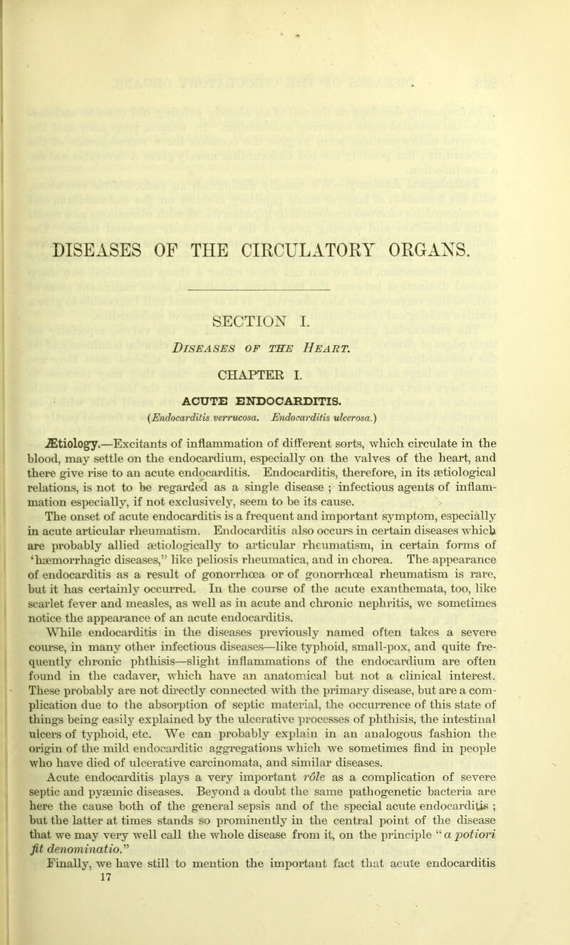 DISEASES OF THE CIRCULATORY ORGANS. SECTION I. Diseases of the Heart. CHAPTER I. ACUTE ENDOCARDITIS. (Endocarditis verrucosa. Endocarditis ulcerosa.) iEtiology.—Excitants of inflammation of different sorts, which circulate in the blood, may settle on the endocardium, especially on the valves of the heart, and there give rise to an acute endocarditis. Endocarditis, therefore, in its setiological relations, is not to he regarded as a single disease ; infectious agents of inflam- mation especially, if not exclusively, seem to be its cause. The onset of acute endocarditis is a frequent and important symptom, especially in acute articular rheumatism. Endocarditis also occurs in certain diseases which are pi'obably allied aetiologically to articular rheumatism, in certain forms of ‘haemorrhagic diseases,” like peliosis rlieumatica, and in chorea. The appearance of endocarditis as a result of gonorrhoea or of gonorrhoeal rheumatism is rare, but it has certainly occurred. In the course of the acute exanthemata, too, like scarlet fever and measles, as well as in acute and chronic nephritis, we sometimes notice the appearance of an acute endocarditis. While endocarditis in the diseases previously named often takes a severe course, in many other infectious diseases—like typhoid, small-pox, and quite fre- quently chronic phthisis—slight inflammations of the endocardium are often found in the cadaver, -which have an anatomical but not a clinical interest. These probably are not directly connected with the primary disease, but are a com- plication due to the absorption of septic material, the occurrence of this state of things being easily explained by the ulcerative processes of phthisis, the intestinal ulcers of typhoid, etc. We can probably explain in an analogous fashion the origin of the mild endocarditic aggregations which we sometimes find in people who have died of ulcerative carcinomata, and similar diseases. Acute endocarditis plays a very impoi'tant role as a complication of severe septic and pysemic diseases. Beyond a doubt the same pathogenetic bacteria are here the cause both of the general sepsis and of the special acute endocarditis ; but the latter at times stands so prominently in the central point of the disease that we may very well call the whole disease from it, on the principle “ a potiori fit denomination Finally, we have still to mention the important fact that acute endocarditis 17