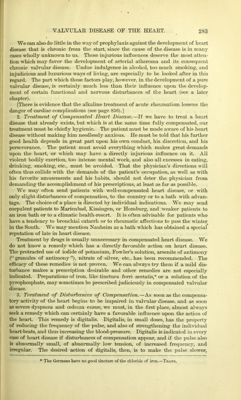 We can also do little in the way of prophylaxis against the development of heart disease that is chronic from the start, since the cause of the disease is in many cases wholly unknown to us. Those injurious influences deserve the most atten- tion which may favor the development of arterial atheroma and its consequent chronic valvular disease. Undue indulgence in alcohol, too much smoking, and injudicious and luxurious ways of living, are especially to be looked after in this regard. The part which these factors play, however, in the development of a pure valvular disease, is certainly much less than their influence upon the develop- ment of certain functional and nervous disturbances of the heart (see a later chapter). [There is evidence that the alkaline treatment of acute rheumatism lessens the danger of cardiac complications (see page 856).] 2. Treatment of Compensated Heart Disease.—If we have to treat a heart disease that already exists, but which is at the same time fully compensated, our treatment must be chiefly hygienic. The patient must be made aware of his heart disease without making him needlessly anxious. He must be told that his further good health depends in great part upon his own conduct, his discretion, and his perseverance. The patient must avoid everything which makes great demands upon the heart, or which may have a directly injurious influence on it. All violent bodily exertion, too intense mental work, and also all excesses in eating, drinking, smoking, etc., must be avoided. That the physician’s directions will often thus collide with the demands of the patient’s occupation, as well as with his favorite amusements and his habits, should not deter the physician from demanding the accomplishment of his prescriptions, at least as far as possible. We may often send patients with well-compensated heart disease, or with only slight disturbances of compensation, to the country or to a bath with advan- tage. The choice-of a place is directed by individual indications. We may send corpulent patients to Marienbad, Kissingen, or Homburg, and weaker patients to an iron bath or to a climatic health-resort. It is often advisable for patients who have a tendency to bronchial catarrh or to rheumatic affections to pass the winter in the South. We may mention Nauheim as a bath which has obtained a special reputation of late in heart disease. Treatment by drugs is usually unnecessary in compensated heart disease. We do not know a remedy which has a directly favorable action on heart disease. The protracted use of iodide of potassium, Fowler’s solution, arsenite of antimony (“granules of antimony”), nitrate of silver, etc., has been recommended. The efficacy of these remedies is not proven. We can always try them if a mild dis- turbance makes a prescription desirable and other remedies are not especially indicated. Preparations of iron, like tinctura ferri acetatis,* or a solution of the pyrophosphate, may sometimes be prescribed judiciously in compensated valvular disease. 3. Treatment of Disturbances of Compensation.—As soon as the compensa- tory activity of the heart begins to be impaired in valvular disease, and as soon as severe dyspnoea and oedema ensue, we must, in the first place, almost always seek a remedy which can certainly have a favorable influence upon the action of the heart. This remedy is digitalis. Digitalis, in small doses, has the property of reducing the frequency of the pulse, and also of strengthening the individual heart-beats, and thus increasing the blood-pressure. Digitalis is indicated in every case of heart disease if disturbances of compensation appear, and if the pulse also is abnormally small, of abnormally low tension, of increased frequency, and irregular. The desired action of digitalis, then, is to make the pulse slower, * The Germans have no good tincture of the chloride of iron.—Trans.