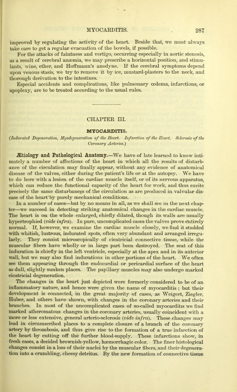 improved by regulating the activity of the heart. Beside that, we must always take care to get a regular evacuation of the bowels, if possible. For the attacks of faintness and vertigo, occurring especially in aortic stenosis, as a result of cerebral anaemia, we may prescribe a horizontal position, and stimu- lants, wine, ether, and Hoffmann’s anodyne. If the cerebral symptoms depend upon venous stasis, we try to remove it by ice, mustard-plasters to the neck, and thorough derivation to the intestines. Especial accidents and complications, like pulmonary oedema, infarctions, or apoplexy, are to be treated according to the usual rules. CHAPTER III. MYOCARDITIS. (Indurated Degeneration, Myodegeneration of the Heart. Infarction of the Heart. Sclerosis of the Coronary Arteries.) iEtiology and Pathological Anatomy.—We have of late learned to know inti- mately a number of affections of the heart hi which all the results of disturb- ance of the circulation may finally appear, without any evidence of anatomical disease of the valves, either during the patient’s life or at the autopsy. We have to do here with a lesion of the cardiac muscle itself, or of its nervous apparatus, which can reduce the functional capacity of the heart for work, and thus excite precisely the same disturbances of the circulation as are produced in valvular dis- ease of the heart'by purely mechanical conditions. In a number of cases—but by no means in all, as we shall see in the next chap- ter—we succeed in detecting striking anatomical changes in the cardiac muscle. The heart is on the whole enlarged, chiefly dilated, though its walls are usually hypertrophied (vide infra). In pure, uncomplicated cases the valves prove entirely normal. If, however, we examine the cardiac muscle closely, we find it studded with whitish, lustrous, indurated spots, often very abundant and arranged irregu- larly. They consist microscopically of cicatricial connective tissue, while the muscular fibers have wholly or in large part been destroyed. The seat of this induration is chiefly in the left ventricle, especially at the apex and in its anterior wall, but we may also find indurations in other portions of the heart. We often see them appearing through the endocardial or pericardial surface of the heart as dull, slightly sunken places. The papillary muscles may also undergo marked cicatricial degeneration. The changes in the heart just depicted were formerly considered to be of an inflammatory nature, and hence were given the name of myocarditis ; but their development is connected, in the great majority of cases, as Weigert, Ziegler, Huber, and others have shown, with changes in the coronary arteries and their branches. In most of the uncomplicated cases of so-called myocarditis we find marked atheromatous changes in the coronary arteries, usually coincident with a more or less extensive, general arterio-sclerosis (vide infra). These changes may lead in circumscribed places to a complete closure of a branch of the coronary artery by thrombosis, and thus give rise to the formation of a true infarction of the heart by cutting off the further blood-supply. These infarctions show, in fresh cases, a decided brownish-yellow, haemorrhagic color. The finer histological changes consist in a loss of their nuclei by the muscular fibers, and their degenera- tion into a crumbling, cheesy detritus. By the new formation of connective tissue