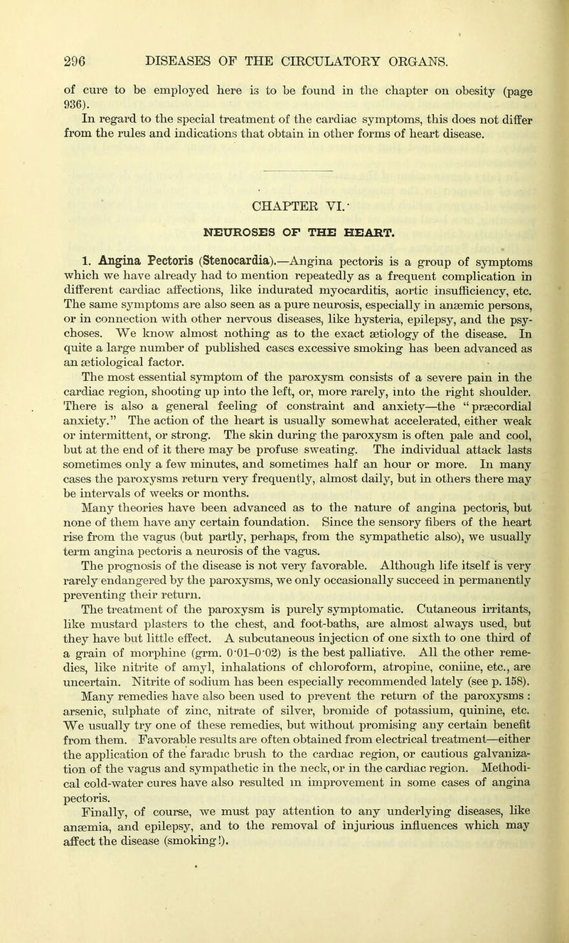 of cure to be employed here is to be found in the chapter on obesity (page 936). In regard to the special treatment of the cardiac symptoms, this does not differ from the rules and indications that obtain in other forms of heart disease. CHAPTER VI.’ NEUROSES OF THE HEART. 1. Angina Pectoris (Stenocardia).—Angina pectoris is a group of symptoms which we have already had to mention repeatedly as a frequent complication in different cardiac affections, like indurated myocarditis, aortic insufficiency, etc. The same symptoms are also seen as a pure neurosis, especially in anaemic persons, or in connection with other nervous diseases, like hysteria, epilepsy, and the psy- choses. We know almost nothing as to the exact aetiology of the disease. In quite a large number of published cases excessive smoking has been advanced as an aetiological factor. The most essential symptom of the paroxysm consists of a severe pain in the cardiac region, shooting up into the left, or, more rarely, into the right shoulder. There is also a general feeling of constraint and anxiety—the “ praecordial anxiety.” The action of the heart is usually somewhat accelerated, either weak or intermittent, or strong. The skin during the paroxysm is often pale and cool, but at the end of it there may be profuse sweating. The individual attack lasts sometimes only a few minutes, and sometimes half an hour or more. In many cases the paroxysms return very frequently, almost daily, but in others there may be intervals of weeks or months. Many theories have been advanced as to the nature of angina pectoris, but none of them have any certain foundation. Since the sensory fibers of the heart rise from the vagus (but partly, perhaps, from the sympathetic also), we usually term angina pectoris a neurosis of the vagus. The prognosis of the disease is not very favorable. Although life itself is very rarely endangered by the paroxysms, we only occasionally succeed in permanently preventing their return. The treatment of the paroxysm is purely symptomatic. Cutaneous irritants, like mustard plasters to the chest, and foot-baths, are almost always used, but they have but little effect. A subcutaneous injection of one sixth to one third of a grain of morphine (grm. 0-01-0-02) is the hest palliative. All the other reme- dies, like nitrite of amyl, inhalations of chloroform, atropine, coniine, etc., are uncertain. Nitrite of sodium has been especially recommended lately (see p. 158). Many remedies have also been used to prevent the return of the paroxysms : arsenic, sulphate of zinc, nitrate of silver, bromide of potassium, quinine, etc. We usually try one of these remedies, but without promising any certain benefit from them. Favorable results are often obtained from electrical treatment—either the application of the faradic brush to the cardiac region, or cautious galvaniza- tion of the vagus and sympathetic in the neck, or in the cardiac region. Methodi- cal cold-water cures have also resulted m improvement in some cases of angina pectoris. Finally, of course, we must pay attention to any underlying diseases, like anaemia, and epilepsy, and to the removal of injurious influences which may affect the disease (smoking!).