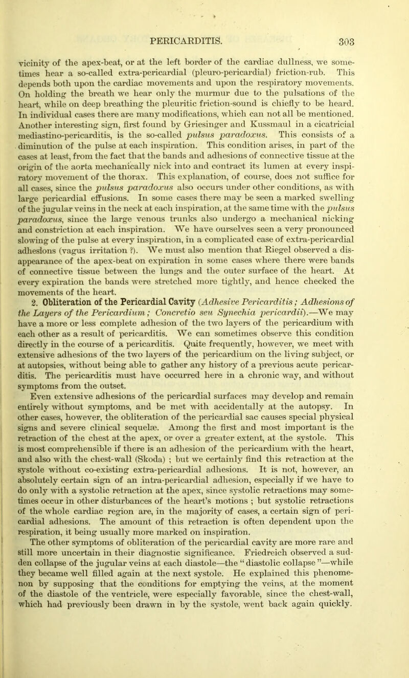 vicinity of the apex-beat, or at the left border of the cardiac dullness, we some- times hear a so-called extra-pericardial (pleuro-pericardial) friction-rub. This depends both upon the cardiac movements and upon the respiratory movements. On holding the breath we hear only the murmur due to the pulsations of the heart, while on deep breathing the pleuritic friction-sound is chiefly to be heard. In individual cases there are many modifications, which can not all be mentioned. Another interesting sign, first found by Griesinger and Kussmaul in a cicatricial mediastino-pericarditis, is the so-called pulsus paradoxus. This consists of a diminution of the pulse at each inspiration. This condition arises, in part of the cases at least, from the fact that the bands and adhesions of connective tissue at the origin of the aorta mechanically nick into and contract its lumen at every inspi- ratory movement of the thorax. This explanation, of course, does not suffice for all cases, since the pulsus paradoxus also occurs under other conditions, as with large pericardial effusions. In some cases there may be seen a marked swelling of the jugular veins in the neck at each inspiration, at the same time with the pulsus paradoxus, since the large venous trunks also undergo a mechanical nicking and constriction at each inspiration. We have ourselves seen a very pronounced slowing of the pulse at every inspiration, in a complicated case of extra-pericardial adhesions (vagus irritation ?). We must also mention that Riegel observed a dis- appearance of the apex-beat on expiration in some cases where there were bands of connective tissue between the lungs and the outer surface of the heart. At every expiration the bands were stretched more tightly, and hence checked the movements of the heart. 2. Obliteration of the Pericardial Cavity (Adhesive Pericarditis; Adhesions of the Layers of the Pericardium; Concretio seu Synechia pericardii).—We may have a more or less complete adhesion of the two layers of the pericardium with each other as a result of pericarditis. We can sometimes observe this condition directly in the course of a pericarditis. Quite frequently, however, we meet with extensive adhesions of the two layers of the pericardium on the living subject, or at autopsies, without being able to gather any history of a previous acute pericar- ditis. The pericarditis must have occurred here in a chronic way, and without symptoms from the outset. Even extensive adhesions of the pericardial surfaces may develop and remain entirely without symptoms, and be met with accidentally at the autopsy. In other cases, however, the obliteration of the pericardial sac causes special physical signs and severe clinical sequela?. Among the first and most important is the retraction of the chest at the apex, or over a greater extent, at the systole. This is most comprehensible if there is an adhesion of the pericardium with the heart, and also with the chest-wall (Skoda) ; but we certainly find this retraction at the systole without co-existing extra-pericardial adhesions. It is not, however, an absolutely certain sign of an intra-pericardial adhesion, especially if we have to do only with a systolic retraction at the apex, since systolic retractions may some- times occur in other disturbances of the heart’s motions ; but systolic retractions of the whole cardiac region are, in the majority of cases, a certain sign of peri- cardial adhesions. The amount of this retraction is often dependent upon the respiration, it being usually more marked on inspiration. The other symptoms of obliteration of the pericardial cavity are more rare and still more uncertain in their diagnostic significance. Friedreich observed a sud- den collapse of the jugular veins at each diastole—the “ diastolic collapse ”—while they became well filled again at the next systole. He explained this phenome- non by supposing that the conditions for emptying the veins, at the moment of the diastole of the ventricle, were especially favorable, since the chest-wall, which had previously been drawn in by the systole, went back again quickly.