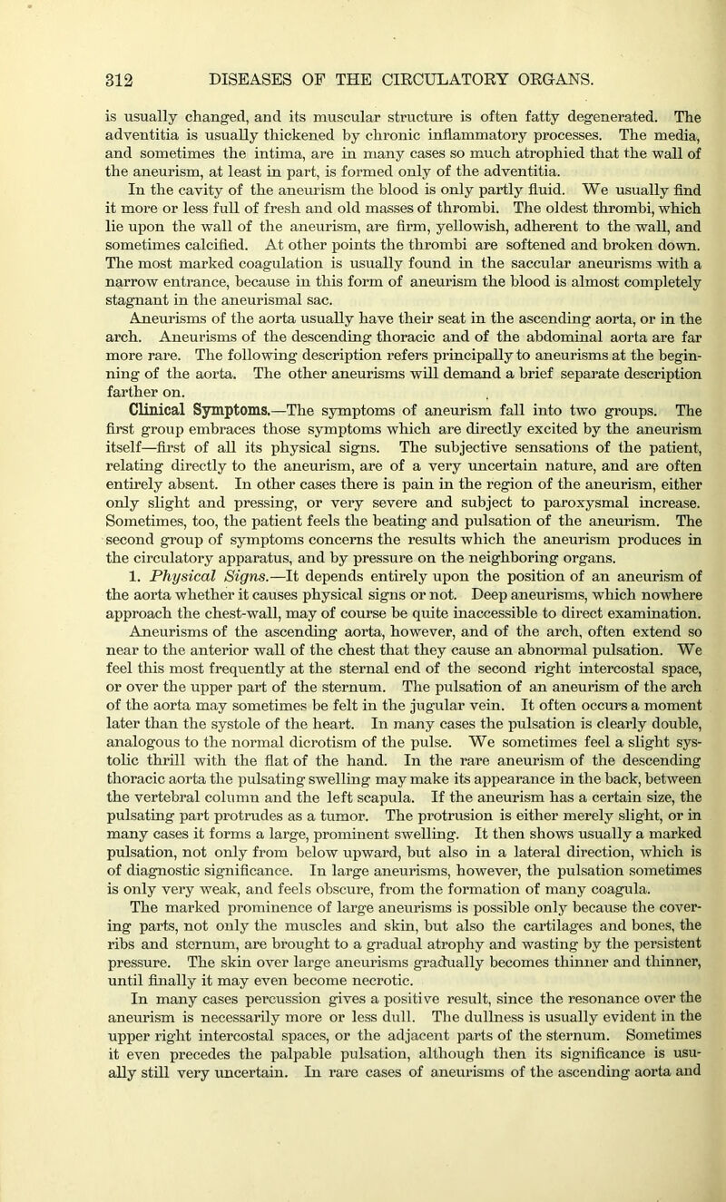 is usually changed, and its muscular structure is often fatty degenerated. The adventitia is usually thickened by chronic inflammatory processes. The media, and sometimes the intima, are in many cases so much atrophied that the wall of the aneurism, at least in part, is formed only of the adventitia. In the cavity of the aneurism the blood is only partly fluid. We usually find it more or less full of fresh and old masses of thrombi. The oldest thrombi, which lie upon the wall of the aneurism, are firm, yellowish, adherent to the wall, and sometimes calcified. At other points the thrombi are softened and broken down. The most marked coagulation is usually found in the saccular aneurisms with a narrow entrance, because in this form of aneurism the blood is almost completely stagnant in the aneurismal sac. Aneurisms of the aorta usually have their seat in the ascending aorta, or in the arch. Aneurisms of the descending thoracic and of the abdominal aorta are far more rare. The following description refers principally to aneurisms at the begin- ning of the aorta. The other aneurisms will demand a brief separate description farther on. Clinical Symptoms.—The symptoms of aneurism fall into two groups. The first group embraces those symptoms which are directly excited by the aneurism itself—first of all its physical signs. The subjective sensations of the patient, relating directly to the aneurism, are of a very uncertain nature, and are often entirely absent. In other cases there is pain in the region of the aneurism, either only slight and pressing, or very severe and subject to paroxysmal increase. Sometimes, too, the patient feels the heating and pulsation of the aneurism. The second group of symptoms concerns the results which the aneurism produces in the circulatory apparatus, and by pressure on the neighboring organs. 1. Physical Signs.—It depends entirely upon the position of an aneurism of the aorta whether it causes physical signs or not. Deep aneurisms, which nowhere approach the chest-wall, may of course be quite inaccessible to direct examination. Aneurisms of the ascending aorta, however, and of the arch, often extend so near to the anterior wall of the chest that they cause an abnormal pulsation. We feel this most frequently at the sternal end of the second right intercostal space, or over the upper part of the sternum. The pulsation of an aneurism of the arch of the aorta may sometimes be felt in the jugular vein. It often occurs a moment later than the systole of the heart. In many cases the pulsation is clearly double, analogous to the normal dicrotism of the pulse. We sometimes feel a slight sys- tolic thrill with the flat of the hand. In the rare aneurism of the descending thoracic aorta the pulsating swelling may make its appearance in the back, between the vertebral column and the left scapula. If the aneurism has a certain size, the pulsating part protrudes as a tumor. The protrusion is either merely slight, or in many cases it forms a large, prominent swelling. It then shows usually a marked pulsation, not only from below upward, but also in a lateral direction, which is of diagnostic significance. In large aneurisms, however, the pulsation sometimes is only very weak, and feels obscure, from the formation of many coagula. The marked prominence of large aneurisms is possible only because the cover- ing parts, not only the muscles and skin, hut also the cartilages and bones, the ribs and sternum, are brought to a gradual atrophy and wasting by the persistent pressure. The skin over large aneurisms gradually becomes thinner and thinner, until finally it may even become necrotic. In many cases percussion gives a positive result, since the resonance over the aneurism is necessarily more or less dull. The dullness is usually evident in the upper right intercostal spaces, or the adjacent parts of the sternum. Sometimes it even precedes the palpable pulsation, although then its significance is usu- ally still very uncertain. In rare cases of aneurisms of the ascending aorta and