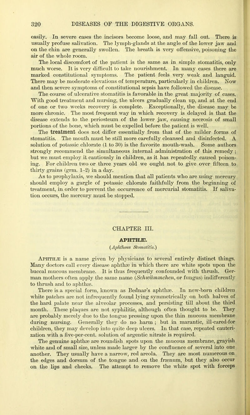 easily. In severe cases the incisors become loose, and may fall out. There is usually profuse salivation. The lymph-glands at the angle of the lower jaw and on the chin are generally swollen. The breath is very offensive, poisoning the air of the whole room. The local discomfort of the patient is the same as in simple stomatitis, only much worse. It is very difficult to take nourishment. In many cases there are marked constitutional symptoms. The patient feels very weak and languid. There may he moderate elevations of temperature, particularly in children. Now and then severe symptoms of constitutional sepsis have followed the disease. The course of ulcerative stomatitis is favorable in the great majority of cases. With good treatment and nursing, the ulcers gradually clean up, and at the end of one or two weeks recovery is complete. Exceptionally, the disease may be more chronic. The most frequent way in which recovery is delayed is that the disease extends to the periosteum of the lower jaw, causing necrosis of small portions of the bone, which must he expelled before the patient is well. The treatment does not differ essentially from that of the milder forms of stomatitis. The mouth must be still more carefully cleansed and disinfected. A solution of potassic chlorate (1 to 30) is the favorite mouth-wash. Some authors strongly recommend the simultaneous internal administration of this remedy ; hut we must employ it cautiously in children, as it has repeatedly caused poison- ing. For children two or three years old we ought not to give over fifteen to thirty grains (grm. 1-2) in a day. As to prophylaxis, we should mention that all patients who are using mercury should employ a gargle of potassic chlorate faithfully from the beginning of treatment, in order to prevent the occurrence of mercurial stomatitis. If saliva- tion occurs, the mercury must be stopped. CHAPTER III. APHTH1E. (Aphthous Stomatitis.) Aphthae is a name given by physicians to several entirely distinct things. Many doctors call every disease aphthae in which there are white spots upon the buccal mucous membrane. It is thus frequently confounded with thrush. Ger- man mothers often apply the same name (Schwammchen, or fungus) indifferently to thrush and to aphthae. There is a special form, known as Bednar’s aphthae. In new-born children white patches are not infrequently found lying symmetrically on both halves of the hard palate near the alveolar processes, and persisting till about the third month. These plaques are not syphilitic, although often thought to he. They are probably merely due to the tongue pressing upon the thin mucous membrane during nursing. Generally they do no harm ; but in marantic, ill-cared-for children, they may develop into quite deep ulcers. In that case, repeated cauteri- zation with a five-per-cent, solution of argentic nitrate is required. The genuine aphthae are roundish spots upon the mucous membrane, grayish white and of small size, unless made larger by the confluence of several into one another. They usually have a narrow, red areola. They are most numerous on the edges and dorsum of the tongue and on the fraenum, but they also occur on the lips and cheeks. The attempt to remove the white spot with forceps