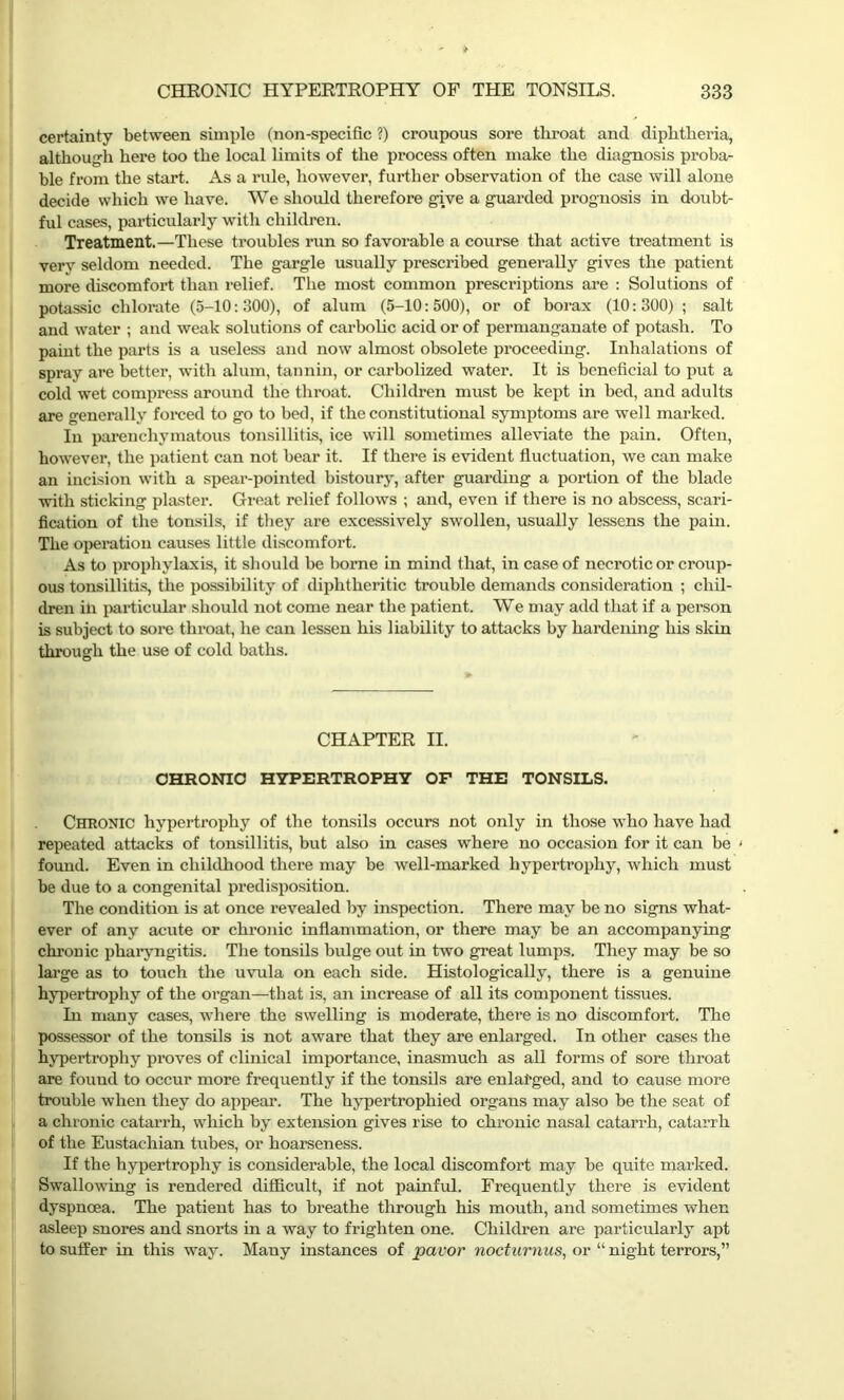 certainty between simple (non-specific ?) croupous sore throat ancl diphtheria, although here too the local limits of the process often make the diagnosis proba- ble from the start. As a rule, however, further observation of the case will alone decide which we have. We should therefore give a guarded prognosis in doubt- ful cases, particularly with children. Treatment.—These troubles run so favorable a course that active treatment is very seldom needed. The gargle usually prescribed generally gives the patient more discomfort than relief. The most common prescriptions are : Solutions of potassic chlorate (5-10:300), of alum (5-10:500), or of borax (10:300) ; salt and water ; and weak solutions of carbolic acid or of permanganate of potash. To paint the parts is a useless and now almost obsolete pi’oceeding. Inhalations of spray are better, with alum, tannin, or carbolized water. It is beneficial to put a cold wet compress around the throat. Children must be kept in bed, and adults are generally forced to go to bed, if the constitutional symptoms are well marked. In parenchymatous tonsillitis, ice will sometimes alleviate the pain. Often, however, the patient can not bear it. If there is evident fluctuation, we can make an incision with a spear-pointed bistoury, after guarding a portion of the blade with sticking plaster. Great relief follows ; and, even if there is no abscess, scari- fication of the tonsils, if they are excessively swollen, usually lessens the pain. The operation causes little discomfort. As to prophylaxis, it should be borne in mind that, in case of necrotic or croup- ous tonsillitis, the possibility of diphtheritic trouble demands consideration ; chil- dren ill particular should not come near the patient. We may add that if a person is subject to sore throat, he can lessen his liability to attacks by hardening his skin through the use of cold baths. CHAPTER II. CHRONIC HYPERTROPHY OF THE TONSILS. Chronic hypertrophy of the tonsils occurs not only in those who have had repeated attacks of tonsillitis, but also in cases where no occasion for it can be • found. Even in childhood there may be well-marked hypertrophy, which must be due to a congenital predisposition. The condition is at once revealed by inspection. There may be no signs what- ever of any acute or chronic inflammation, or there may be an accompanying chronic pharyngitis. The tonsils bulge out in two great lumps. They may be so large as to touch the uvula on each side. Histologically, there is a genuine hypertrophy of the organ—that is, an increase of all its component tissues. In many cases, where the swelling is moderate, there is no discomfort. The possessor of the tonsils is not aware that they are enlarged. In other cases the hypertrophy proves of clinical importance, inasmuch as all forms of sore throat are found to occur more frequently if the tonsils are enlarged, and to cause more trouble when they do appear. The hypertrophied organs may also be the seat of a chronic catarrh, which by extension gives rise to chronic nasal catarrh, catarrh of the Eustachian tubes, or hoarseness. If the hypertrophy is considerable, the local discomfort may be quite marked. Swallowing is rendered difficult, if not painful. Frequently there is evident dyspnoea. The patient has to breathe through his mouth, and sometimes when asleep snores and snorts in a way to frighten one. Children are particularly apt to suffer in this way. Many instances of pavor nocturnus, or “ night terrors,”