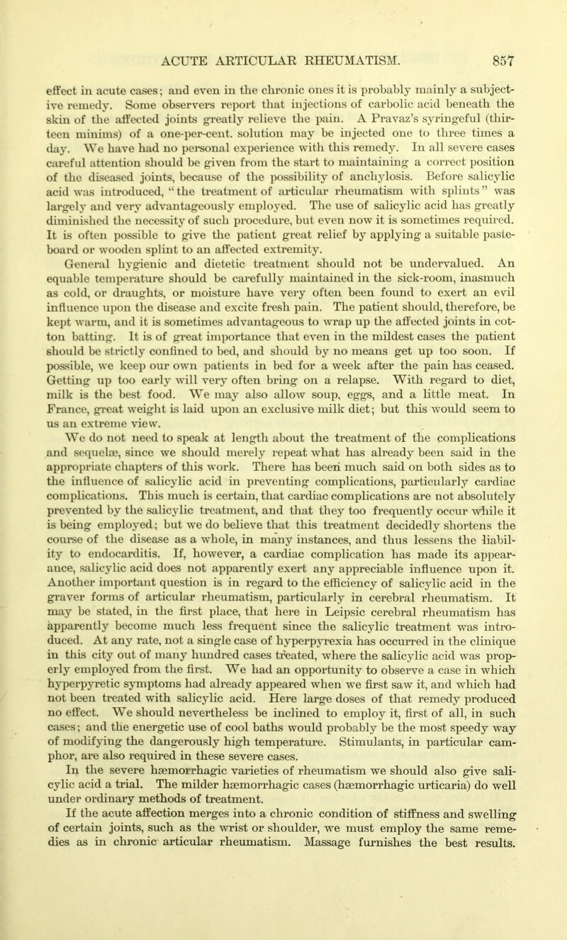 effect in acute cases; and even in the chronic ones it is probably mainly a subject- ive remedy. Some observers report that iujections of carbolic acid beneath the skin of the affected joints greatly relieve the pain. A Pravaz’s syringeful (thir- teen minims) of a one-per-cent, solution may be injected one to three times a day. We have had no personal experience with this remedy. In all severe cases careful attention should be given from the start to maintaining a correct position of the diseased joints, because of the possibility of anchylosis. Before salicylic acid was introduced, “the treatment of articular rheumatism with splints” was largely and very advantageously employed. The use of salicylic acid has greatly diminished the necessity of such procedure, but even now it is sometimes required. It is often possible to give the patient great relief by applying a suitable paste- board or wooden splint to an affected extremity. General hygienic and dietetic treatment should not be undervalued. An equable temperature should be carefully maintained in the sick-room, inasmuch as cold, or draughts, or moisture have very often been found to exert an evil influence upon the disease and excite fresh pain. The patient should, therefore, be kept warm, and it is sometimes advantageous to wrap up the affected joints in cot- ton batting. It is of great importance that even in the mildest cases the patient should be strictly confined to bed, and should by no means get up too soon. If possible, we keep our own patients in bed for a week after the pain has ceased. Getting up too early will very often bring on a relapse. With regard to diet, milk is the best food. We may also allow soup, eggs, and a little meat. In France, great weight is laid upon an exclusive milk diet; but this would seem to us an extreme view. We do not need to speak at length about the treatment of the complications and sequelae, since we should merely repeat what has already been said in the appropriate chapters of this work. There has been much said on both sides as to the influence of salicylic acid in preventing complications, particularly cardiac complications. This much is certain, that cardiac complications are not absolutely prevented by the salicylic treatment, and that they too frequently occur while it is being employed; but we do believe that this treatment decidedly shortens the course of the disease as a whole, in many instances, and thus lessens the liabil- ity to endocarditis. If, however, a cardiac complication has made its appear- auce, salicylic acid does not apparently exert any appreciable influence upon it. Another important question is in regard to the efficiency of salicylic acid in the graver forms of articular rheumatism, particularly in cerebral rheumatism. It may be stated, in the first place, that here in Leipsic cerebral rheumatism has apparently become much less frequent since the salicylic treatment was intro- duced. At any rate, not a single case of hyperpyrexia has occurred in the clinique in this city out of many hundred cases treated, where the salicylic acid was prop- erly employed from the first. We had an opportunity to observe a case in which hyperpyretic symptoms had already appeared when we first saw it, and which had not been treated with salicylic acid. Here large doses of that remedy produced no effect. We should nevertheless be inclined to employ it, first of all, in such cases; and the energetic use of cool baths would probably be the most speedy way of modifying the dangerously high temperature. Stimulants, in particular cam- phor, are also required in these severe cases. In the severe haemorrhagic varieties of rheumatism we should also give sali- cylic acid a trial. The milder haemorrhagic cases (haemorrhagic urticaria) do well under ordinary methods of treatment. If the acute affection merges into a chronic condition of stiffness and swelling of certain joints, such as the wrist or shoulder, we must employ the same reme- dies as in chronic articular rheumatism. Massage furnishes the best results.
