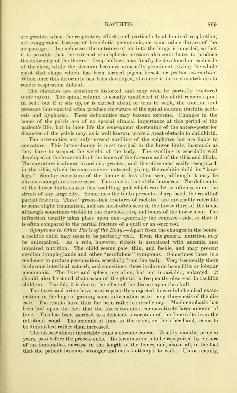 are greatest when the respiratory efforts, and particularly abdominal respiration, are exaggerated because of bronchitis, pneumonia, or some other disease of the air-passages. In such cases the entrance of air into the lungs is impeded, so that it is possible that the external atmospheric pressure also contributes to produce the deformity of the thorax. Deep hollows may linally be developed on each side of the chest, while the sternum becomes unusually prominent, giving the whole chest that shape which has been termed pigeon-breast, or pectus carinatum. When once this deformity has been developed, of course it in turn contributes to render respiration difficult. The clavicles are sometimes distorted, and may even be partially fractured (vidz infra). The spinal column is usually unaffected if the child remains quiet in bed ; but if it sits up, or is carried about, or tries to walk, the traction and pressure thus exerted often produce curvature of the spinal column (rachitic scoli- osis and kyphosis). These deformities may become extreme. Changes in the bones of the pelvis are of no special clinical importance at this period of the patient’s life; but in later life the consequent shortening of the antero-posterior diameter of the pelvis may, as is well known, prove a great obstacle to childbirth. The extremities not only present swelling of the epiphyses, but are liable to curvature. This latter change is most marked in the lower limbs, inasmuch as they have to support the weight of the body. The swelling is especially well developed at the lower ends of the bones of the forearm and of the tibia and fibula. The curvature is almost invariably greatest, and therefore most easily recognized, in the tibia, which becomes convex outward, giving the rachitic child its “ bow- legs.” Similar curvature of the femur is less often seen, although it may be obvious enough in severe cases. The same is true of the humerus. The deformity of the lower limbs causes that waddling gait which can be so often seen on the streets of any large city. Sometimes the limbs present a sharp bend, the result of partial fracture. These “green-stick fractures of rachitis” are invariably referable to some slight traumatism, and are most often seen in the lower third of the tibia, although sometimes visible in the clavicles, ribs, and bones of the lower arm. The infraction usually takes place upon one—generally the concave—side, so that it is often compared to the partial fracture of a quill or an osier rod. Symptoms in Other Parts of the Body.—Apart from the changes in the bones, a rachitic child may seem to be perfectly well. Even the general nutrition may be unimpaired. As a rule, however, rickets is associated with anaemia and impaired nutrition. The child seems pale, thin, and feeble, and may present swollen lymph-glands and other “ scrofulous ” symptoms. Sometimes there is a tendency to profuse perspiration, especially from the scalp. Very frequently there is chronic intestinal catarrh, and sometimes there is chronic bronchitis or lobular pneumonia. The liver and spleen are often, but not invariably, enlarged. It should also be stated that spasm of the glottis is frequently observed in rachitic children. Possibly it is due to the effect of the disease upon the skull. The faeces and urine have been repeatedly subjected to careful chemical exam- ination, in the hope of gaining some information as to the pathogenesis of the dis- ease. The results have thus far been rather contradictory. Much emphasis has been laid upon the fact that the faeces contain a comparatively large amount of lime. This has been ascribed to a deficient absorption of the lime-salts from the intestinal canal. The amount of lime in the urine, on the other hand, seems to be diminished rather than increased. The disease* almost invariably runs a chronic course. Usually months, or even years, pass before the process ends. Its termination is to be recognized by closure of the fontanelles, increase in the length of the bones, and, above all, in the fact that the patient becomes stronger and makes attempts to walk. Unfortunately,