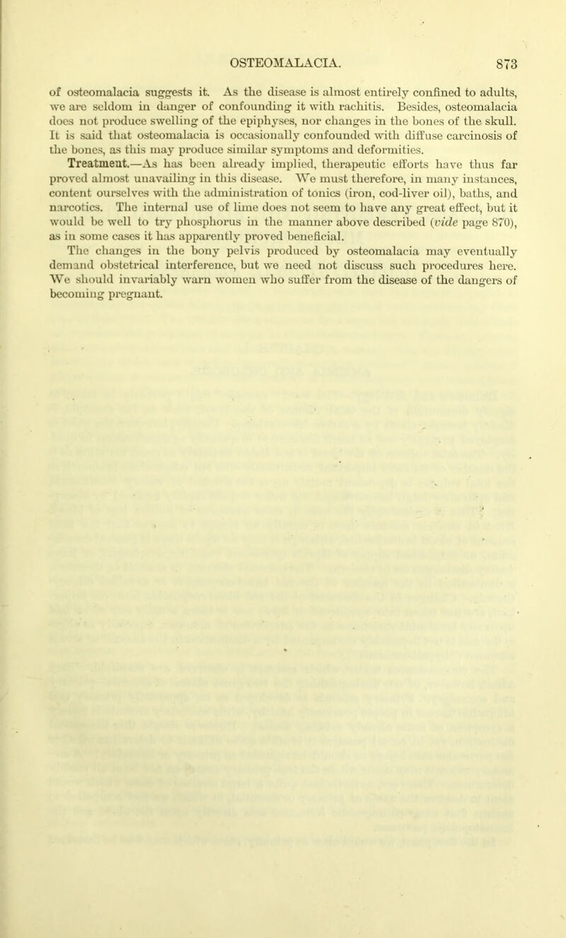 of osteomalacia suggests it. As the disease is almost entirely confined to adults, we are seldom in danger of confounding it with rachitis. Besides, osteomalacia does not produce swelling of the epiphyses, nor changes in the bones of the skull. It is said that osteomalacia is occasionally confounded with diffuse carcinosis of the bones, as this may pi'oduce similar symptoms and deformities. Treatment.—As has been already implied, therapeutic efforts have thus far proved almost unavailing in this disease. We must therefore, in many instances, content ourselves with the administration of tonics (iron, cod-liver oil), baths, and narcotics. The internal use of lime does not seem to have any great effect, hut it would be well to try phosphorus in the manner above described (vide page 870), as in some cases it has apparently proved beneficial. The changes in the bony pelvis produced by osteomalacia may eventually demand obstetrical interference, but we need not discuss such procedures here. We should invariably warn women who suffer from the disease of the dangers of becoming pregnant.