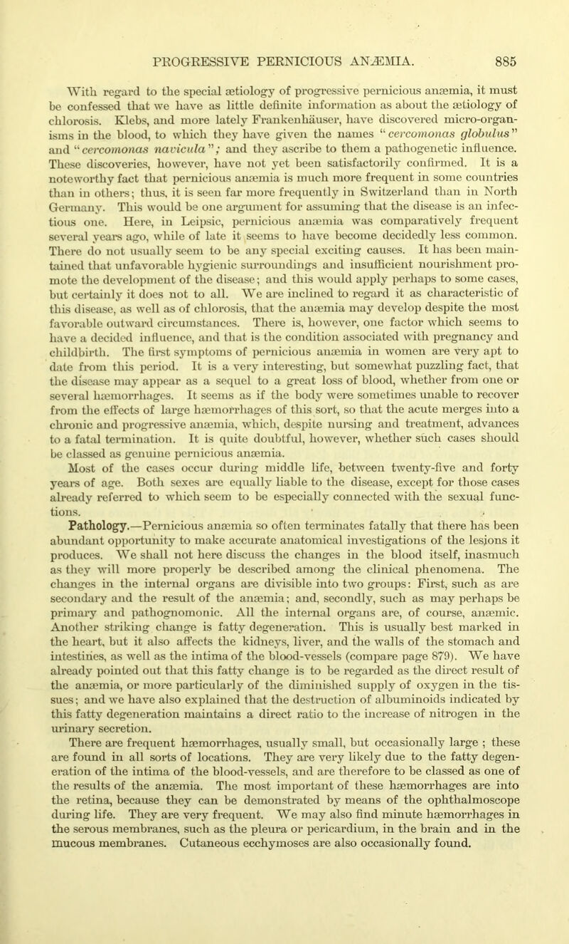 With regard to the special aetiology of progressive pernicious anaemia, it must be confessed that we have as little definite information as about the aetiology of chlorosis. Klebs, and more lately Frankenhauser, have discovered micro-organ- isms in the blood, to which they have given the names “cercomonas globulus and “ cercomonas navicula; and they ascribe to them a pathogenetic influence. These discoveries, however, have not yet been satisfactorily confirmed. It is a noteworthy fact that pernicious anaemia is much more frequent in some countries than in others; thus, it is seen far more frequently in Switzerland than in North Germany. This would be one argument for assuming that the disease is an infec- tious one. Here, in Leipsic, pernicious anaemia was comparatively frequent several years ago, while of late it seems to have become decidedly less common. There do not usually seem to be any special exciting causes. It has been main- tained that unfavorable hygienic surroundings and insufficient nourishment pro- mote the development of the disease; and this would apply perhaps to some cases, but certainly it does not to all. We are inclined to regard it as characteristic of this disease, as well as of chlorosis, that the anaemia may develop despite the most favorable outward circumstances. There is, however, one factor which seems to have a decided influence, and that is the condition associated with pregnancy and childbirth. The first symptoms of pernicious anaemia in women are very apt to date from this period. It is a very interesting, but somewhat puzzling fact, that the disease may appear as a sequel to a great loss of blood, whether from one or several lnemorrhages. It seems as if the body were sometimes unable to recover from the effects of large haemorrhages of this sort, so that the acute merges into a chronic and progressive anaemia, which, despite nursing and treatment, advances to a fatal termination. It is quite doubtful, however, whether such cases should be classed as genuine pernicious anaemia. Most of the cases occur during middle life, between twenty-five and forty years of age. Both sexes are equally liable to the disease, except for those cases already referred to which seem to be especially connected with the sexual func- tions. ' * Pathology.—Pernicious anaemia so often terminates fatally that there has been abundant opportunity to make accurate anatomical investigations of the lesions it produces. We shall not here discuss the changes in the blood itself, inasmuch as they will more properly be described among the clinical phenomena. The changes in the internal organs are divisible into two groups: First, such as are secondary and the result of the anaemia; and, secondly, such as may perhaps be primai'y and pathognomonic. All the internal organs are, of course, anaemic. Another striking change is fatty degeneration. This is usually best marked in the heart, but it also affects the kidneys, liver, and the walls of the stomach and intestines, as well as the intima of the blood-vessels (compare page 87A). We have already pointed out that this fatty change is to be regarded as the direct result of the anaemia, or more particularly of the diminished supply of oxygen in the tis- sues; and we have also explained that the destruction of albuminoids indicated by this fatty degeneration maintains a direct ratio to the increase of nitrogen in the urinary secretion. There are frequent haemorrhages, usually small, but occasionally large ; these are found in all sorts of locations. They are very likely due to the fatty degen- eration of the intima of the blood-vessels, and are therefore to be classed as one of the results of the anaemia. The most important of these haemorrhages are into the retina, because they can be demonstrated by means of the ophthalmoscope during life. They are very frequent. We may also find minute haemorrhages in the serous membranes, such as the pleura or pericardium, in the brain and in the mucous membranes. Cutaneous ecchymoses are also occasionally found.