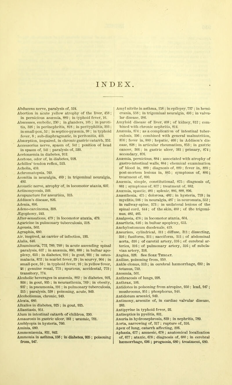 INDEX Abducens nerve, paralysis of, 524. Abortion in acute yellow atrophy of the liver, 458; in pernicious anaemia, 889 ; in typhoid fever, 16. Abscesses, embolic, 230 ; in glanders, 105 ; in paroti- tis, 326 ; in perinephritis, 818 ; in perityphlitis, 393 ; in small-pox, 52 ; in septico-pyaemia, 98 ; in typhoid fever, 8 ; sub-diaphragmatic, in peritonitis, 423. Absorption, impaired, in chronic gastric catarrh, 352. Accessorius nerve, spasm of, 541 ; position of head in spasm of, 541 ; paralysis of, 530. Acetonaemia in diabetes, 912. Acetone, odor of, in diabetes, 918. Achilles’ tendon reflex, 513. Acholia, 459. Achromatopsia, 760. Aconitia in neuralgia, 489 ; in trigeminal neuralgia, 492. Acoustic nerve, atrophy of, in locomotor ataxia, 607. I Actinomycosis, 249. Acupuncture for aneurism, 315. Addison's disease, 826. Adenia, 896. Adeno-carcinoma, 398. JEgopliony, 243. After-sensations, 479 ; in locomotor ataxia, 479. Agaricine in pulmonary tuberculosis, 218. Ageusia, 502. Agraphia, 680. Air, inspired, as carrier of infection, 193. Alalia, 646. « Albuminuria, 772, 789, 790; in acute ascending spinal paralysis, 637 ; in anaemia, 880, 888 ; in bulbar apo- plexy, 653 ; in diabetes, 916 ; in gout, 931 ; in osteo- malacia, 872 ; in scarlet fever, 39 ; in scurvy, 904 ; in small pox, 53 ; in typhoid fever, 16 ; in yellow fever, 91 ; genuine renal, 773; spurious, accidental, 773; transitory, 774. Alcoholic beverages in anaemia, 882 ; in diabetes, 923, 924 ; in gout, 935 ; in neurasthenia, 769 ; in obesity, 937 ; in pneumonia, 191 ; in pulmonary tuberculosis, 215 ; paralysis, 538 ; poisoning, acute, 949. Alcoholismus, chronic, 949. Alexia, 680. Alkalies in diabetes, 925 ; in gout, 935. Allantiasis, 951. Alum in intestinal catarrh of children, 390. Amaurosis in gastric ulcer, 361 ; uraemic, 781. Amblyopia in hysteria, 760. Aminia, 680. Ammoniaemia, 831, 842. Ammonia in asthma, 158 ; in diabetes, 925 ; poisoning from, 947. | Amyl nitrite in asthma, 158 ; in epilepsy, 737 ; in hemi- crania, 558; in trigeminal neuralgia, 493 ; in valvu- i lar disease, 286. Amyloid disease of liver, 468 ; of kidney, 812 ; com- bined with chronic nephritis, 814. Anaemia, 874 ; as a complication of intestinal tuber- culosis, 396; combined with general malnutrition, 876; fever in, 880 ; hepatic, 466; in Addison’s dis- ease, 828 ; in articular rheumatism, 853 ; in gastric cancer, 366 ; in gastric ulcer, 361 ; primaiy, 874; secondary, 876. Anaemia, pernicious, 884 ; associated with atrophy of gastro-intestinal walls, 884 ; chemical examination of blood in, 889 ; diagnosis of, 889 ; fever in, 889 ; post-mortem lesions in, 885; symptoms of, 886; treatment of, 890. Anaemia, simple, constitutional, 875; diagnosis of, I 881 ; symptoms of, 877 ; treatment of, 882. Anaemia, spastic, 481 ; splenic, 886, 888, 896. Anaesthesia, 475 ; dolorosa, 482; in hysteria, 759 ; in myelitis, 586 ; in neuralgia, 487 ; in neuromata, 552 ; in railway-spine, 573 ; in unilateral lesions of the spinal cord, 644 ; of the skin, 480 ; of the trigemi- nus, 482, 483. Analgesia, 478 ; in locomotor ataxia, 604. Anarthria, 646 ; in bulbar apoplexy, 653. Anchylostomum duodenale, 419. Aneurism, cylindrical, 311 ; diffuse, 311 ; dissecting, 316; fusiform, 311 ; sacciform, 311 ; of abdominal aorta, 316 ; of carotid artery, 316 ; of cerebral ar- teries, 316; of pulmonary arteiy, 316; of subcla- vian artery, 316. Angina, 328. See Sore Throat. Aniline, poisoning from, 950. Ankle clonus, 513 ; in cerebral haemorrhage, 692 ; in tetanus, 750. Anosmia, 501. Anthracosis of lungs, 228. Anthrax, 106. Antidotes in poisoning from atropine, 950 ; lead, 947 ; mushrooms, 951 ; phosphorus, 948. Antidotum arsenici, 949. Antimony, arsenite of, in cardiac valvular disease, 283. Antipyrine in typhoid fever, 22. Antiseptics in pyelitis, 831. Anuria in hydronephrosis, 839 ; in nephritis, 789. Aorta, narrowing of, 317 ; rupture of, 316. Apex of lung, catarrh affecting, 206. Aphasia, 677 ; amnesic, 678 ; anatomical localization of, 677 ; ataxic, 678 ; diagnosis of, 680 ; in cerebral haemorrhage, 696 ; prognosis, 680; treatment, 680.