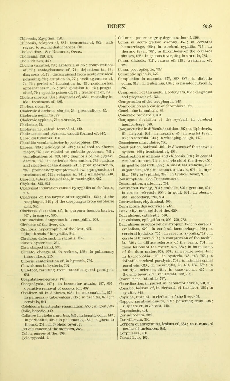 Chlorosis, Egyptian, 420. Chlorosis, relapses of, 881 ; treatment of, 882 ; with regard to sexual disturbances, 881. Choked disc. See Neuritis, Optic. Cholsemia, 439, 459. Cholelithiasis, 440. Cholera (Asiatic), 73 ; asphyxia in, 75 ; complications of, 77 ; contagiousness of, 74 ; dejections in, 75 ; diagnosis of, 79 ; distinguished from acute arsenical poisoning, 79 ; eruption in, 77 ; exciting causes of, 74, 75 ; period of incubation in, 75; post-mortem appearances in, 77 ; predisposition to, 75 ; progno- sis of, 79 ; specific poison of, 73 ; treatment of, 79. Cholera morbus, 384 ; diagnosis of, 385 ; mortality in, 385 ; treatment of, 386. Cholera sicca, 76. Choleraic diarrhoea, simple, 75 ; premonitory, 75. Choleraic nephritis, 77. Choleraic typhoid, 77 ; uraemic, 77. Cholerine, 75. Cholesterine, calculi formed of, 442. Cholesterine and pigment, calculi formed of, 442. Chorditis tuberosa, 120. Chorditis vocalis inferior hypertrophica, 120. Chorea, 739 ; mtiology of, 739 ; as related to chorea major, 739 ; as related to embolic processes, 741 ; complications of, 739,740 ; diagnosis of, 741 ; gravi- darum, 739 ; in articular rheumatism, 739 ; nature and situation of the disease, 741 ; predisposition to, 739 ; premonitory symptoms of, 739 ; prognosis and treatment of, 741 ; relapses in, 741 ; unilateral, 740. Choroid, tuberculosis of the, in meningitis, 667. Chyluria, 822, 823. Cicatricial induration caused by syphilis of the brain, 716. Cicatrices of the larynx after syphilis, 132 ; of the oesophagus, 343 ; of the oesophagus from sulphuric acid, 946. Cinchona, decoction of, in purpura hmmorrhagica, 907 ; in scurvy, 905. Circumcision, dangerous in haemophilia, 908. Cirrhosis of the liver, 448. Cirrhosis, hypertrophic, of the liver, 453. “ Clap-threads ” in cystitis, 842. Clavicles, deformed, in rachitis, 869. Clavus hystericus, 761. Claw-shaped hand, 534. Climate, change of, in asthma, 158 ; in pulmonary tuberculosis, 215. Clitoris, cauterization of, in hysteria, 766. Clownismus in hysteria, 762. Club-foot, resulting from infantile spinal paralysis, 631. Coagulation-necrosis, 197. Coccyodynia, 497 ; in locomotor ataxia, 497, 607 ; operative removal of coccyx for, 497. Cod-liver oil in diabetes, 923 ; in osteomalacia, 873 ; in pulmonary tuberculosis, 215 ; in rachitis, 870 ; in scrofula, 944. Colchicum in articular rheumatism, 856 ; in gout, 936. Colic, hepatic, 440. Collapse in cholera morbus, 385 ; in hepatic colic, 442 ; in peritonitis, 425 ; in pneumonia, 182 ; in pneumo- thorax, 251 ; in typhoid fever, 7. Colloid cancer of the stomach, 365. Colon, cancer of the, 399. Colo-typhoid, 9. Columns, posterior, gray degeneration of, 596. Coma in acute yellow atrophy, 457 ; in cerebral haemorrhage, 689; in cerebral syphilis, 717 ; in thermic fever, 707; in thrombosis of the cerebral sinuses, 668 ; in typhus fever, 29 ; in uraemia, 782. Coma, diabetic, 917 ; causes of, 918 ; treatment of, 925. Coma, post-epileptic, 732. Commotio spinalis, 572. Complexion in anaemia, 877, 880, 887 ; in diabetic coma, 918 ; in leukaemia, 894 ; in pseudo-leukaemia, 897. Compression of the medulla oblongata, 656 ; diagnosis and prognosis of, 656. Compression of the oesophagus, 343. Compression as a cause of thrombosis, 471. Conchinine in malaria, 87. Concretio pericardii, 303. Conjugate deviation of the eyeballs in cerebral haemorrhage, 689. Conjunctivitis in difficult dentition, 327; in diphtheria, 65; in gout, 931 ; in measles, 45; in scarlet fever, 38 ; in scrofula, 944 ; in whooping-cough, 147. Conscience musculaire, 760. Constipation, habitual, 402 ; in diseases of the nervous system, 402 ; treatment of, 403. Constipation in anaemia and chlorosis, 878 ; in case of cerebral tumors, 711 ; in cirrhosis of the liver, 450 ; in gastric catarrh, 354 ; in intestinal stenosis, 407 ; in jaundice, 438 ; in locomotor ataxia, 607 ; in mye- litis, 588 ; in typhlitis, 392 ; in typhoid fever, 9. Consumption. See Tuberculosis. Consumption, galloping, 201. Contracted kidney, 804 ; embolic, 820 ; genuine, 804 ; in arterio sclerosis, 805 ; in gout, 804 ; in obesity, 940 ; secondary, 799, 804. Contractions, rhythmical, 509. Contracture des nourrices, 747. Convexity, meningitis of the, 659. Convulsions, cataleptic, 510. Convulsions, epileptiform, 509, 729, 735. Convulsions in acute yellow atrophy, 457 ; in cerebral embolism, 699 ; in cerebral haemorrhage, 690 ; in cerebral hydatids, 715 ; in cerebral syphilis„717 ; in cerebral tumors, 710 ; in compression of the medul- la, 656 ; in diffuse sclerosis of the brain, 704 ; in focal lesions of the cortex, 675, 685 ; in haematoma of the dura mater, 658, 659 ; in hepatic colic, 442 ; in hydrophobia, 103 ; in hysteria, 758, 763, 765 ; in infantile cerebral paralysis, 705 ; in infantile spinal paralysis, 630 ; in meningitis, 95, 661, 665, 667 ; in multiple sclerosis, 594 ; in tape - worm, 415 ; in thermic fever, 707 ; in uraemia, 780, 792. Convulsions, infantile, 737. Co-ordination, impaired, in locomotor ataxia, 600, 601. Copaiba, balsam of, in cirrhosis of the liver, 453 ; in cystitis, 843. Copaiba, resin of, in cirrhosis of the liver, 453. Copper, paralysis due to, 538 ; poisoning from, 948 ; sulphate of, in chorea, 742. Coprostasis, 404. Cor adiposum, 294. Cor villosum, 300. Corpora quadrigemina, lesions of, 683 ; as a cause of ocular disturbances, 685. Corpulence, 936. Corset-liver, 469.