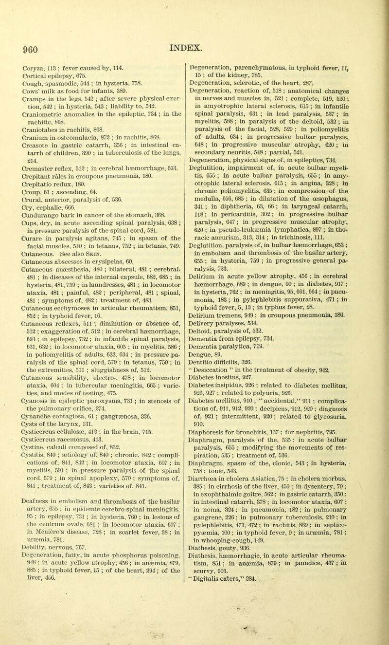 Coryza, 113 ; fever caused by, 114. Cortical epilepsy, 675. Cough, spasmodic, 544 ; in hysteria, 758. Cows’ milk as food for infants, 389. Cramps in the legs, 542 ; after severe physical exer- tion, 542 ; in hysteria, 543 ; liability to, 542. Craniometric anomalies in the epileptic, 734 ; in the rachitic, 868. Craniotabes in rachitis, 868. Cranium in osteomalacia, 872 ; in rachitis, 868. Creasote in gastric catarrh, 356 ; in intestinal ca- tarrh of children, 390 ; in tuberculosis of the lungs, 214. Cremaster reflex, 512 ; in cerebral haemorrhage, 693. Crepitant rales in croupous pneumonia, 180. Crepitatio redux, 180. Croup, 61 ; ascending, 64. Crural, anterior, paralysis of, 536. Cry, cephalic, 666. Cundurango bark in cancer of the stomach, 368. Cups, dry, in acute ascending spinal paralysis, 638 ; in pressure paralysis of the spinal cord, 581. Curare in paralysis agitans, 745 ; in spasm of the facial muscles, 540 ; in tetanus, 752 ; in tetanie, 749. Cutaneous. See also Skin. Cutaneous abscesses in erysipelas, 60. Cutaneous anaesthesia, 480 ; bilateral, 481 ; cerebral. 481 ; in diseases of the internal capsule, 682, 685 ; in hysteria, 481,759 ; in laundresses, 481 ; in locomotor ataxia, 481 ; painful, 482 ; peripheral, 481 ; spinal, 481 ; symptoms of, 482 ; treatment of, 483. Cutaneous ecchymoses in articular rheumatism, 851, 852 ; in typhoid fever, 16. Cutaneous reflexes, 511 diminution or absence of, 512 ; exaggeration of, 512 ; in cerebral haemorrhage, 693 ; in epilepsy, 732; in infantile spinal paralysis, 631, 632 ; in locomotor ataxia, 605 ; in myelitis, 586 ; in poliomyelitis of adults, 633, 634 ; in pressure pa- ralysis of the spinal cord, 579 ; in tetanus, 750 ; in the extremities, 511 ; sluggishness of, 512. Cutaneous sensibility, electro-, 478; in locomotor ataxia, 604 ; in tubercular meningitis, 665 ; varie- ties, and modes of testing, 475. Cyanosis in epileptic paroxysms, 731 ; in stenosis of the pulmonary orifice, 274. Cynanche contagiosa, 61 ; gangrasnosa, 326. Cysts of the larynx, 131. Cysticercus cellulosae, 412 ; in the brain, 715. Cysticercus racemosus, 413. Cystine, calculi composed of, 832. ■Cystitis, 840 ; aetiology of, 840 ; chronic, 842 ; compli- cations of. 841, 842 ; in locomotor ataxia, 607 ; in myelitis, 591 ; in pressure paralysis of the spinal cord, 579 ; in spinal apoplexy, 570 ; symptoms of, 841; treatment of, 843 ; varieties of, 841. Deafness in embolism and thrombosis of the basilar artery, 655 ; in epidemic cerebro-spinal meningitis, 95 ; in epilepsy, 731 ; in hysteria, 760 ; in lesions of the centrum ovale, 681 ; in locomotor ataxia, 607 ; in Meniere's disease, 728 ; in scarlet fever, 38 ; in uraemia, 781. Debility, nervous, 767. Degeneration, fatty, in acute phosphorus poisoning, 948 ; in acute yellow atrophy, 456 ; in anaemia, 879, 885 ; in typhoid fever, 15 ; of the heart, 294 ; of the liver, 456. Degeneration, parenchymatous, in typhoid fever, 11, 15 ; of the kidney, 785. Degeneration, sclerotic, of the heart, 287. Degeneration, reaction of, 518 ; anatomical changes in nerves and muscles in, 521 ; complete, 519, 520 ; in amyotrophic lateral sclerosis, 615; in infantile spinal paralysis, 631 ; in lead paralysis, 537 ; in myelitis, 588 ; in paralysis of the deltoid, 532 ; in paralysis of the facial, 528, 529 ; in poliomyelitis of adults, 634; in progressive bulbar paralysis, 648; in progressive muscular atrophy, 620; in secondary neuritis, 548 ; partial, 521. Degeneration, physical signs of, in epileptics, 734. Deglutition, impairment of, in acute bulbar myeli- tis, 655 ; in acute bulbar paralysis, 655 ; in amy- otrophic lateral sclerosis. 615 ; in angina, 328; in chronic poliomyelitis, 635 ; in compression of the medulla, 656, 685 ; in dilatation of the oesophagus, 341 ; in diphtheria, 63, 66 ; in laryngeal catarrh, 118; in pericarditis, 302; in progressive bulbar paralysis, 647; in progressive muscular atrophy, 620 ; in pseudo-leukaemia lymphatica, 897 ; in tho- racic aneurism, 313, 314 ; in trichinosis, 111. Deglutition, paralysis of, in bulbar haemorrhage, 653 ; in embolism and thrombosis of the basilar artery, 655 ; in hysteria, 759 ; in progressive general pa- ralysis, 723. Delirium in acute yellow atrophy, 456 ; in cerebral haemorrhage, 689 ; in dengue, 90 ; in diabetes, 917 ; in hysteria, 762 ; in meningitis, 95, 661, 664 ; in pneu- monia, 183; in pylephlebitis suppurativa, 471 ; in typhoid fever, 5,13 ; in typhus fever, 28. Delirium tremens, 949 ; in croupous pneumonia, 186. Delivery paralyses, 534. Deltoid, paralysis of, 532. Dementia from epilepsy, 734. Dementia paralytica, 719. Dengue, 89. Dentitio difflcilis, 326. “ Desiccation ” in the treatment of obesity, 942. Diabetes inositus, 927. Diabetes insipidus, 926 ; related to diabetes mellitus, 926, 927 ; related to polyuria, 926. Diabetes mellitus, 910 ; “accidental,” 911 ; complica- tions of, 911, 912, 920 ; decipiens, 912, 920 ; diagnosis of, 921 ; intermittent, 920; related to glycosuria, 910. Diaphoresis for bronchitis, 137 ; for nephritis, 795. Diaphragm, paralysis of the, 535 ; in acute bulbar paralysis, 655 ; modifying the movements of res- piration, 535 ; treatment of, 536. Diaphragm, spasm of the, clonic, 543 ; in hysteria, 758; tonic, 543. Diarrhoea in cholera Asiatica, 75 ; in cholera morbus, 385 ; in cirrhosis of the liver, 450 ; in dysentery, 70 ; in exophthalmic goitre, 562 ; in gastric catarrh, 350 ; in intestinal catarrh, 378 ; in locomotor ataxia, 607 : in noma, 324 ; in pneumonia, 182; in pulmonary gangrene, 226 ; in pulmonary tuberculosis, 210 ; in pylephlebitis, 471, 472 ; in rachitis, 869 ; in septico- pyaemia, 100 ; in typhoid fever, 9 ; in uraemia, 781 ; in whooping-cough, 149. Diathesis, gouty, 936. Diathesis, haemorrhagic, in acute articular rheuma- tism, 851 ; in anaemia, 879 ; in jaundice, 437 ; in scurvy, 903. “ Digitalis eaters,” 284.