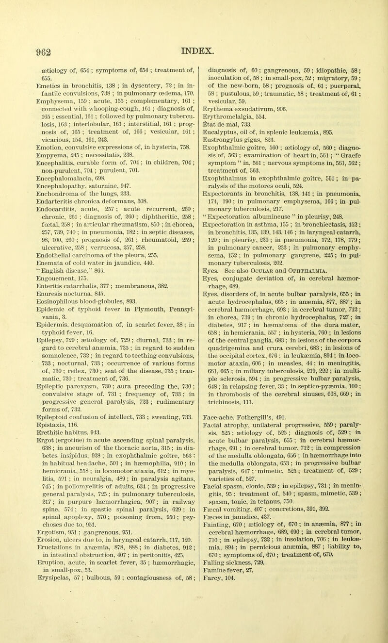 aetiology of, 654 ; symptoms of, 654 ; treatment of, 655. Emetics in bronchitis, 138 ; in dysentery, 72; in in- fantile convulsions, 738 ; in pulmonary oedema, 170. Emphysema, 159 ; acute, 155 ; complementary, 161 ; connected with whooping-cough, 161 ; diagnosis of, 165 ; essential, 161 ; followed by pulmonary tubercu- losis, 163 ; interlobular, 161 ; interstitial, 161 ; prog- nosis of, 165 ; treatment of, 166 ; vesicular, 161 ; vicarious, 154, 161, 243. Emotion, convulsive expressions of, in hysteria, 758. Empyema, 245 ; necessitatis, 238. Encephalitis, curable form of. 704 ; in children, 704 ; non-purulent, 704 ; purulent, 701. Encephalomalacia, 698. Encephalopathy, saturnine, 947. Enchondroma of the lungs, 233. Endarteritis chronica deformans, 308. Endocarditis, acute, 257; acute recurrent, 260; chronic, 261 ; diagnosis of, 260 ; diphtheritic, 258 ; foetal, 258 ; in articular rheumatism, 850 ; in chorea, 257, 739, 740 ; in pneumonia, 182 ; in septic diseases, 98, 100, 260 ; prognosis of, 261 ; rheumatoid, 259; ulcerative, 258 ; verrucosa, 257, 258. Endothelial carcinoma of the pleura, 255. Enemata of cold water in jaundice, 440. “English disease,” 863. Engouement, 175. Enteritis catarrhalis, 377 ; membranous, 382. Enuresis nocturna, 845. Eosinophilous blood-globules, 893. Epidemic of typhoid fever in Plymouth, Pennsyl- vania, 3. Epidermis, desquamation of, in scarlet fever, 38 ; in typhoid fever, 16. Epilepsy, 729 ; aetiology of, 729 ; diurnal, 733 ; in re- gard to cerebral anaemia, 735 ; in regard to sudden somnolence, 732 ; in regard to teething convulsions, 733 ; nocturnal, 733; occurrence of various forms of, 730 ; reflex, 730 ; seat of the disease, 735 ; trau- matic, 730 ; treatment of, 736. Epileptic paroxysm, 730; aura preceding the, 730; convulsive stage of, 731 ; frequency of, 733 ; in progressive general paralysis, 723 ; rudimentary forms of, 732. Epileptoid confusion of intellect, 733 ; sweating, 733. Epistaxis, 116. Erethitic habitus, 943. Ergot (ergotihe) in acute ascending spinal paralysis, 638 ; in aneurism of the thoracic aorta, 315 ; in dia- betes insipidus, 928 ; in exophthalmic goitre, 563 ; in habitual headache, 501 ; in haemophilia, 910 ; in hemicrania, 558 ; in locomotor ataxia, 612 ; in mye- litis, 591 ; in neuralgia, 489; in paralysis agitans, 745 ; in poliomyelitis of adults, 634 ; in progressive general paralysis, 725 ; in pulmonary tuberculosis, 217; in purpura haemorrhagica, 907; in railway spine, 574; in spastic spinal paralysis, 629 ; in spinal apoplexy, 570; poisoning from, 950; psy- choses due to, 951. Ergotism, 951 ; gangrenous, 951. Erosion, ulcers due to, in laryngeal catarrh, 117, 120. Eructations in anaemia, 878, 888; in diabetes, 912; in intestinal obstruction, 407 ; in peritonitis, 425. Eruption, acute, in scarlet fever, 35 ; haemorrhagic, in small-pox, 53. Erysipelas, 57 ; bulbous, 59 ; contagiousness of, 58; diagnosis of, 60; gangrenous, 59; idiopathic, 58; inoculation of, 58 ; in small-pox, 52 ; migratory, 59 ; of the new-born, 58 ; prognosis of, 61 ; puerperal, 58 ; pustulous, 59.; traumatic, 58 ; treatment of, 61 ; vesicular, 59. Erythema exsudativum, 906. Erythromelalgia, 554. fit at de mat, 733. Eucalyptus, oil of, in splenic leukaemia, 895. Eustrongylus gigas, 823. Exophthalmic goitre, 560 ; aetiology of, 560 ; diagno- sis of, 563 ; examination of heart in, 561 ; “ Graefe symptom ” in, 561 ; nervous symptoms in, 561, 562 ; treatment of, 563. Exophthalmus in exophthalmic goitre, 561; in pa- ralysis of the motores oculi, 524. Expectorants in bronchitis, 138, 141 ; in pneumonia, 174, 190 ; in pulmonary emphysema, 166; in pul- monary tuberculosis, 217. “ Expectoration albumineuse ” in pleurisy, 248. Expectoration in asthma, 155 ; in bronchiectasis, 152 ; in bronchitis, 135, 139,143, 146 ; in laryngeal catarrh, 120 ; in pleurisy, 239 ; in pneumonia, 172, 178, 179; in pulmonary cancer, 233 ; in pulmonary emphy- sema, 152 ; in pulmonary gangrene, 225; in pul- monary tuberculosis, 202. Eyes. See also Ocular and Ophthalmia. Eyes, conjugate deviation of, in cerebral haemor- rhage, 689. Eyes, disorders of, in acute bulbar paralysis, 655 ; in acute hydrocephalus, 665 ; in anaemia, 877, 887 ; in cerebral haemorrhage, 693 ; in cerebral tumor, 712; in chorea, 739; in chronic hydrocephalus, 727 ; in diabetes, 917 ; in haematoma of the dura mater, 658 ; in hemicrania, 557 ; in hysteria, 760 ; in lesions of the central ganglia, 683 ; in lesions of the corpora quadrigemina and crura cerebri, 683 ; in lesions of the occipital cortex, 676 ; in leukaemia, 894; in loco- motor ataxia, 606 ; in measles, 44 ; in meningitis, 661, 665 ; in miliary tuberculosis, 219, 222 ; in multi- ple sclerosis, 594 ; in progressive bulbar paralysis, 648 ; in relapsing fever, 33 ; in septico-pyaemia, 100 ; in thrombosis of the cerebral sinuses, 668, 669 ; in trichinosis, 111. Face-ache, Fothergill’s, 491. Facial atrophy, unilateral progressive, 559 ; paraly- sis, 525; aetiology of, 525 ; diagnosis of, 529 ; in acute bulbar paralysis, 655 ; in cerebral haemor- rhage, 691 ; in cerebral tumor, 712 ; in compression of the medulla oblongata, 656 ; in haemorrhage into the medulla oblongata, 653 ; in progressive bulbar paralysis, 647 ; • mimetic, 525 ; treatment of, 529 ; varieties of, 527. Facial spasm, clonic, 539 ; in epilepsy, 731; in menin- gitis, 95 ; treatment of, 540 ; spasm, mimetic, 539 ; spasm, tonic, in tetanus, 750. Faecal vomiting, 407 ; concretions, 391, 392. Faeces in jaundice, 437. Fainting, 670 ; aetiology of, 670 ; in anaemia, 877 ; in cerebral haemorrhage, 689, 690 ; in cerebral tumor, 710 ; in epilepsy, 732 ; in insolation, 706 ; in leukae- mia, 894; in pernicious anaemia, 887 ; liability to, 670; symptoms of, 670 ; treatment of, 670. Falling sickness, 729. Famine fever, 27. Farcy, 104.