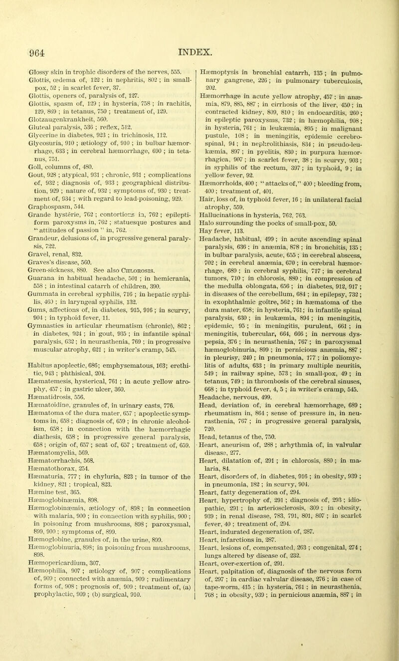 Glossy skin in trophic disorders of the nerves, 555. Glottis, oedema of, 122 ; in nephritis, 802 ; in small- pox, 52 ; in scarlet fever, 37. Glottis, openers of, paralysis of, 127. Glottis, spasm of, 129 ; in hysteria, 758 ; in rachitis, 129, 869 ; in tetanus, 750 ; treatment of, 129. Glotzaugenkrankbeit, 5G0. Gluteal paralysis, 536 ; reflex, 512. Glycerine in diabetes, 923 ; in trichinosis, 112. Glycosuria, 910 ; aetiology of, 910 ; in bulbar haemor- rhage, 033 ; in cerebral haemorrhage, 690 ; in teta- nus, 751. Goll, columns of, 480. Gout, 928 ; atypical, 931 ; chronic, 931 ; complications of, 932 ; diagnosis of, 933 ; geographical distribu- tion, 929 ; nature of, 932 ; symptoms of, 930 ; treat- ment of, 934 ; with regard to lead-poisoning, 929. Graphospasm, 544. Grande hysttsrie, 762 ; contortions in, 762 ; epilepti- form paroxysms in, 762 ; statuesque postures and “ attitudes of passion ” in, 762. Grandeur, delusions of, in progressive general paraly- sis, 722. Gravel, renal, 832. Graves's disease, 560. Green-sickness, 880. See also Chlorosis. Guarana in habitual headache, 501 ; in hemicrania, 558 ; in intestinal catarrh of children, 390. Gummata in cerebral syphilis, 716 ; in hepatic syphi- lis, 460 ; in laryngeal syphilis, 132. Gums, affections of, in diabetes, 915, 916 ; in scurvy, 904 ; in typhoid fever, 11. Gymnastics in articular rheumatism (chronic), 862 ; in diabetes, 924; in gout, 935 ; in infantile spinal paralysis, G32 ; in neurasthenia, 769 ; in progressive muscular atrophy, 621 ; in writer’s cramp, 545. Habitus apoplectic, 686; emphysematous, 163; erethi- tic, 943 ; phthisical, 204. Haematemesis, hysterical, 761 ; in acute yellow atro- phy, 457 ; in gastric ulcer, 360. Haematidrosis, 556. Hsematoidine, granules of, in urinary casts, 776. Hasmatoma of the dura mater, 657 ; apoplectic symp- toms in, 658 ; diagnosis of, 659 ; in chronic alcohol- ism, 658; in connection with the haemorrhagic diathesis, 658; in progressive general paralysis, 658 ; origin of, 657 ; seat of, 657 ; treatment of, 659. Hsematomyelia, 569. Haematorrhachis, 568. Hsematothorax, 254. Haematuria, 777; in chyluria, 823 ; in tumor of the kidney, 821 ; tropical, 823. Haemine test, 365. Haemoglobinaemia, 898. Haemoglobinaemia, aetiology of, 898 ; in connection with malaria, 900 ; in connection with syphilis, 900 ; in poisoning from mushrooms, 898; paroxysmal, 899, 900 ; symptoms of, 899. Hsemoglobine, granules of, in the urine, 899. Haemoglobinuria, 898; in poisoning from mushrooms, 898. Haemopericardium, 307. Haemophilia, 907 ; aetiology of, 907; complications of, 909 ; connected with anaemia, 909 ; rudimentary forms of, 908 ; prognosis of, 909 ; treatment of, (a) prophylactic, 909 ; tb) surgical, 910. Haemoptysis in bronchial catarrh, 135 ; in pulmo- nary gangrene, 226 ; in pulmonary tuberculosis, 202. Haemorrhage in acute yellow atrophy, 457: in anae- mia, 879, 885, 887 ; in cirrhosis of the liver, 450 ; in contracted kidney, 809, 810 ; in endocarditis, 260 ; in epileptic paroxysms, 732 ; in haemophilia, 908 ; in hysteria, 761 ; in leukaemia, 895 ; in malignant pustule, 108 ; in meningitis, epidemic cerebro- spinal, 94; in nephrolithiasis, 834 ; in pseudo-leu- kaemia, 897; in pyelitis, 830; in purpura haemor- rhagica, 907; in scarlet fever, 38; in scurvy, 903 ; in syphilis of the rectum, 397; in typhoid, 9 ; in yellow fever, 92. Haemorrhoids, 400 ; “ attacks of,” 400 ; bleeding from, 400 ; treatment of, 401. Hair, loss of, in typhoid fever, 16 ; in unilateral facial atrophy, 559. Hallucinations in hysteria, 762, 763. Halo surrounding the pocks of small-pox, 50. Hay fever, 113. Headache, habitual, 499 ; in acute ascending spinal paralysis, 636 ; in anaemia, 878 ; in bronchitis, 135; in bulbar paralysis, acute, 655 ; in cerebral abscess, 702 ; in cerebral anaemia, 670 ; in cerebral haemor- rhage, 689 ; in cerebral syphilis, 717; in cerebral tumors, 710 ; in chlorosis, 880 ; in compression of the medulla oblongata, 656 ; in diabetes, 912, 917 ; in diseases of the cerebellum, 684 ; in epilepsy, 732; in exophthalmic goitre, 562 ; in haematoma of the dura mater, 658; in hysteria, 761; in infantile spinal paralysis, 630 ; in leukaemia, 894 ; in meningitis, epidemic, 95; in meningitis, purulent, 661 ; in meningitis, tubercular, 664, 666 ; in nervous dys- pepsia, 376 ; in neurasthenia, 767 ; in paroxysmal haemoglobinuria, 899 ; in pernicious anaemia, 887 ; in pleurisy, 240 ; in pneumonia, 177 ; in poliomye- litis of adults, 633 ; in primary multiple neuritis, 549 ; in railway spine, 573 ; in small-pox, 49 ; in tetanus, 749 ; in thrombosis of the cerebral sinuses, 668 ; in typhoid fever, 4, 5 ; in writer's cramp, 545. Headache, nervous, 499. Head, deviation of, in cerebral haemorrhage, 689 ; rheumatism in, 864 ; sense of pressure in, in neu- rasthenia, 767 ; in progressive general paralysis, 720. Head, tetanus of the, 750. Heart, aneurism of, 288 ; arhythmia of, in valvular disease, 277. Heart, dilatation of, 291 ; in chlorosis, 880 ; in ma- laria, 84. Heart, disorders of, in diabetes, 916 ; in obesity, 939 ; in pneumonia, 182 ; in scurvy, 904. Heart, fatty degeneration of, 294. Heart, hypertrophy of, 291 ; diagnosis of, 293 ; idio- pathic, 291 ; in arteriosclerosis, 309 ; in obesity, 939 ; in renal disease, 783, 791, 801, 807 ; in scarlet fever, 40 ; treatment of, 294. Heart, indurated degeneration of, 287. Heart, infarctions in, 287. Heart, lesions of, compensated, 263 ; congenital, 274 ; lungs altered by disease of, 232. Heart, over-exertion of, 291. Heart, palpitation of, diagnosis of the nervous form of, 297 ; in cardiac valvular disease, 276 ; in case of tape-worm, 415 ; in hysteria, 761 ; in neurasthenia, 768 ; in obesity, 939 ; in pernicious anaemia, 887 ; in