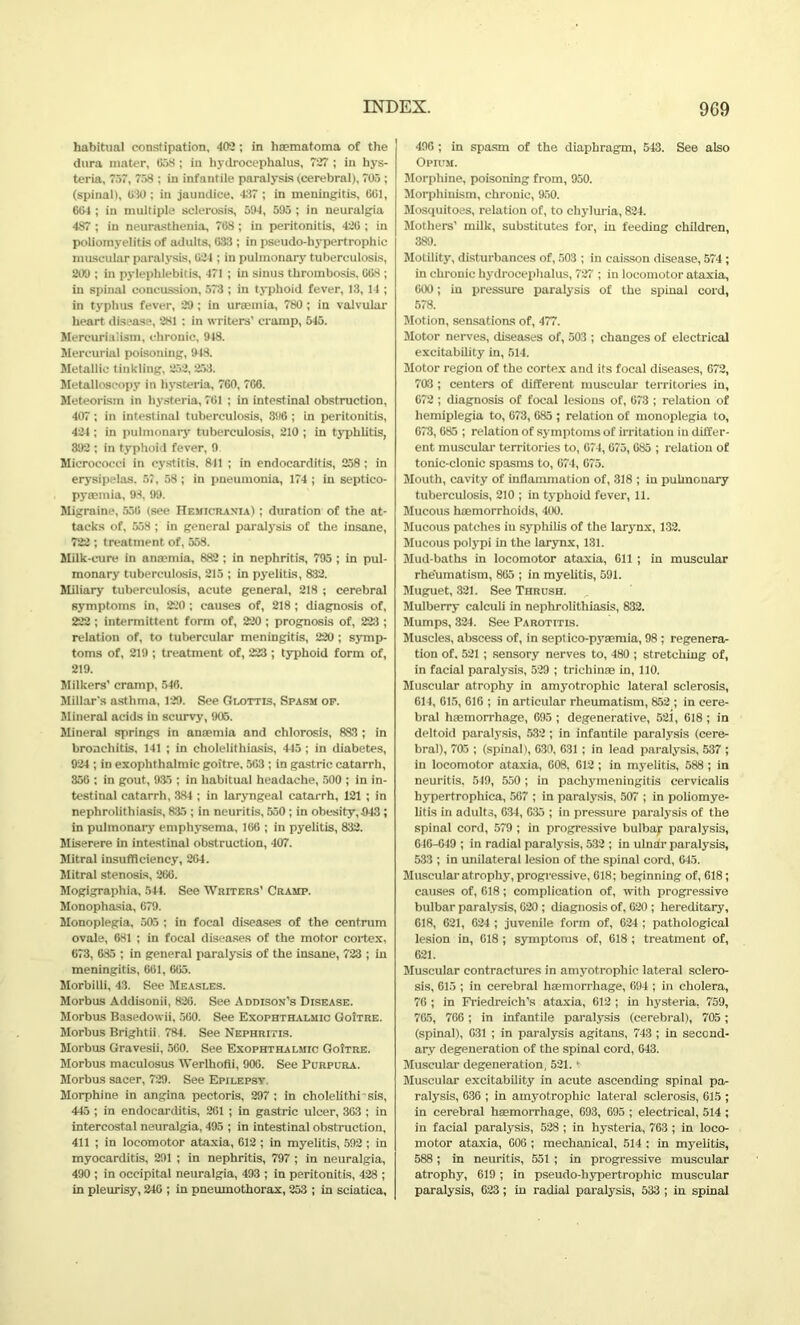 habitual constipation, 400; in haematoma of the dura mater, C58 ; in hydrocephalus, 727 ; in hys- teria, 757, 758 ; in infantile paralysis (cerebral), 705 ; (spinal), 030; in jaundice. 437 ; in meningitis, 001, 604 ; in multiple sclerosis, 594, 595 ; in neuralgia 487 ; in neurasthenia, 708; in peritonitis, 420 ; in poliomyelitis of adults, 033 ; in pseudo-hypertrophic muscular paralysis, 024 ; in pulmonary tuberculosis, 209 ; in pylephlebitis, 471 ; in sinus thrombosis, 008 ; in spinal concussion, 573 ; in typhoid fever, 13, 14 ; in typhus fever, 29; in uraemia, 780 ; in valvular heart disease, 281 ; in writers’ cramp, 545. Mercurialism, chronic, 948. Mercurial poisoning, 948. Metallic tinkling, 252, 253. Metalloscopy in hysteria, 760, 766. Meteorism in hysteria, 761 ; in intestinal obstruction, 407 ; in intestinal tuberculosis, 396 ; in peritonitis, 424; in pulmonary tuberculosis, 210 ; in typhlitis, 892 ; in typhoid fever, 9 Micrococci in cystitis. 811 ; in endocarditis, 258 ; in erysipelas. 57, 58 ; in pneumonia, 174 ; in septico- pyaemia, 93, 99. Migraine, 550 (see Hemicrania) ; duration of the at- tacks of, 558 ; in general paralysis of the insane, 722 ; treatment of, 558. Milk-cure in anaemia, 882 ; in nephritis, 795 ; in pul- monary tuberculosis, 215 ; in pyelitis, 832. Miliary tuberculosis, acute general, 218 ; cerebral symptoms in, 220 ; causes of, 218; diagnosis of, 222 ; intermittent form of, 220 ; prognosis of, 223 ; relation of, to tubercular meningitis, 220 ; symp- toms of, 219 ; treatment of, 223 ; typhoid form of, 219. Milkers’ cramp, 546. Millar's asthma, 129. See Glottis, Spasm op. Mineral acids in scurvy, 905. Mineral springs in anaemia and chlorosis, 383 ; in bronchitis, 141 ; in cholelithiasis, 445 ; in diabetes, 924 ; in exophthalmic goitre, 503 ; in gastric catarrh, 350 ; in gout, 985 ; in habitual headache, 500 ; in in- testinal catarrh, 384 ; in laryngeal catarrh, 121 ; in nephrolithiasis, 8:15 ; in neuritis, 550; in obesity,043 ; in pulmonary emphysema, 106 ; in pyelitis, 832. Miserere in intestinal obstruction, 407. Mitral insufficiency, 264. Mitral stenosis, 266. Mogigraphia, 544. See Writers’ Cramp. Monophasia, 679. Monoplegia, 505 ; in focal diseases of the centrum ovale, 681 ; in focal diseases of the motor cortex, 073, 685 ; in general paralysis of the insane, 723 ; in meningitis, 661, 605. Morbilli, 43. See Measles. Morbus Addisonii, 826. See Addison’s Disease. Morbus Basedowii, 560. See Exophthalmic Goitre. Morbus Bright ii. 784. See Nephritis. Morbus Gravesii, 560. See Exophthalmic Goitre. Morbus maculosus AVerlhofli, 906. See Purpura. Morbus sacer, 729. See Epilepsy Morphine in angina pectoris, 297; in cholelithi sis, 445 ; in endocarditis, 261 ; in gastric ulcer, 363 ; in intercostal neuralgia, 495 ; in intestinal obstruction, 411 ; in locomotor ataxia, 612 ; in myelitis, 592 ; in myocarditis, 291 ; in nephritis, 797 ; in neuralgia, 490 ; in occipital neuralgia, 493 ; in peritonitis, 428 ; in pleurisy, 240 ; in pneumothorax, 253 ; in sciatica, 496 ; in spasm of the diaphragm, 543. See also Opium. Morphine, poisoning from, 950. Morphinism, chronic, 950. Mosquitoes, relation of, to chyluria, 824. Mothers’ milk, substitutes for, in feeding children, 389. Motility, disturbances of, 503 ; in caisson disease, 574 ; in chronic hydrocephalus, 727 ; in locomotor ataxia, 600; in pressure paralysis of the spinal cord, 578. Motion, sensations of, 477. Motor nerves, diseases of, 503 ; changes of electrical excitability in, 514. Motor region of the cortex and its focal diseases, 672, 703 ; centers of different muscular territories in, 672 ; diagnosis of focal lesions of, 673 ; relation of hemiplegia to, 673, 685 ; relation of monoplegia to, 673,685 ; relation of symptoms of irritation in differ- ent muscular territories to, 674,675,085 ; relation of tonic-clonic spasms to, 674, 675. Mouth, cavity of inflammation of, 318 ; in pulmonary tuberculosis, 210 ; in typhoid fever, 11. Mucous haemorrhoids, 400. Mucous patches iu syphilis of the larynx, 132. Mucous polypi in the larynx, 131. Mud-baths in locomotor ataxia, 611 ; in muscular rheumatism, 805 ; in myelitis, 591. Muguet, 321. See Thrush. Mulberry calculi in nephrolithiasis, 832. Mumps, 324. See Parotitis. Muscles, abscess of, in septico-pysemia, 98 ; regenera- tion of. 521 ; sensory nerves to, 480 ; stretching of, in facial paralysis, 529 ; trichin® in, 110. Muscular atrophy in amyotrophic lateral sclerosis, 614, 615, 616 ; in articular rheumatism, 852 ; in cere- bral h®morrhage, 695 ; degenerative, 521, 618 ; in deltoid paralysis, 532 ; in infantile paralysis (cere- bral), 705 ; (spinal), 630, 631 ; in lead paralysis, 537 ; in locomotor ataxia, 608, 612 ; in myelitis, 588 ; in neuritis, 549, 550 ; in pachymeningitis cervicalis hypertrophica, 567 ; in paralysis, 507 ; in poliomye- litis in adults, 634, 635 ; in pressure paralysis of the spinal cord, 579 ; in progressive bulbar paralysis, 646-049 ; in radial paralysis, 532 ; in ulnar paralysis, 533 ; in unilateral lesion of the spinal cord, 645. Muscular atrophy, progressive, 618; beginning of, 618; causes of, 618; complication of, with progressive bulbar paralysis, 620 ; diagnosis of, 620 ; hereditary, 618, 621, 624 ; juvenile form of, 624 ; pathological lesion in, 618 ; symptoms of, 618 ; treatment of, 621. Muscular contractures in amyotrophic lateral sclero- sis, 615 ; in cerebral h®morrhage, 694 ; in cholera, 76 ; in Friedreich’s ataxia, 612 ; in hysteria, 759, 765, 766; in infantile paralysis (cerebral), 705; (spinal), G31 ; in paralysis agitans, 743 ; in second- ary degeneration of the spinal cord, G43. Muscular degeneration, 521. • Muscular excitability in acute ascending spinal pa- ralysis, 636 ; in amyotrophic lateral sclerosis, 615 ; in cerebral h®morrhage, 693, 695 ; electrical, 514 ; in facial paralysis, 528 ; in hysteria, 763 ; in loco- motor ataxia, 606 ; mechanical, 514 ; in myelitis, 588 ; in neuritis, 551 ; in progressive muscular atrophy, 619; in pseudo-hypertrophic muscular paralysis, 623; in radial paralysis, 533 ; iu spinal