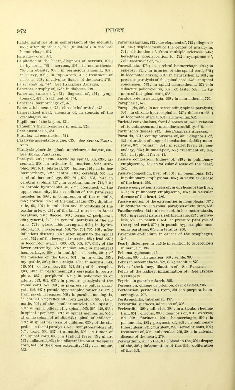 Palate, paralysis of, in compression of the medulla, 656 ; after diphtheria, 66 ; (unilateral) in cerebral haemorrhage, 692. Palisade-worm, 823. Palpitation of the heart, diagnosis of nervous, 297 ; in hysteria, 761 ; nervous, 297 ; in neurasthenia, 768 ; in obesity, 939 ; in pernicious anaemia, 887 ; in scurvy, 903 ; in tape-worm, 415 ; treatment of nervous, 298 ; in valvular disease of the heart, 276. Palsy, shaking, 742. See Paralysis Agitans. Pancreas, atrophy of, 473 ; in diabetes, 919. Pancreas, cancer of, 473 ; diagnosis of, 474 ; symp- toms of, 474 ; treatment of, 474. Pancreas, haemorrhage of, 473. Pancreatitis, acute, 473 ; chronic indurated, 473. Pancreatized meat, enemata of, in stenosis of the oesophagus, 345. Papilloma of the larynx, 131. Paquelin’s thermo-cautery in noma, 324. Para-anaesthesia, 481. Paradoxical contraction, 514. Paralysie ascendante aigue, 635. See Spinal Paral- ysis. Paralysie generate spinale anterieure subaigue, 634. See Spinal Paralysis. Paralysis, 503 ; acute ascending spinal, 635, 636 ; ar- senical, 538 ; in articular rheumatism, 852 ; atro- phic, 507, 631 ; bilateral, 505 ; bulbar, 646 ; in bulbar haemorrhage, 652 ; central, 503 ; cerebral, 505 ; in cerebral haemorrhage, 689, 691, 692, 693, 694 ; in cerebral syphilis, 717 ; in cerebral tumor, 711, 712 ; in chronic hydrocephalus, 727 ; combined, of the upper extremity, 534 ; condition of the paralyzed muscles in, 508 ; in Compression of the medulla, 656 ; cortical, 505 ; of the diaphragm, 535 ; diphthe- ritic, 66, 506 ; in embolism and thrombosis of the basilar artery, 654 ; of the facial muscles iu facial paralysis, 526 ; flaccid, 508 ; forms of peripheral, 522; general, 719 ; in general paralysis of the in- sane, 723; glosso-labio-laryngeal, 646 ; in hydro- phobia, 103 ; hysterical, 506, 759, 764,765, 766 ; after infectious diseases, 506 ; after injury to the spinal cord, 572 ; of the laryngeal muscles, 125 ; lead, 537 ; in locomotor ataxia. 600, 603, 605, 607, 612 ; of the lower extremity, 536 ; median, 534 ; in meningeal haemorrhage, 568 ; in multiple sclerosis, 594 ; of the muscles of the back, 531 ; in myelitis, 585 ; myopathic, 503 ; in neuralgia, 487 ; in neuritis, 548, 549, 551 ; oculo-motor, 522, 523, 521 ; of the oesopha- gus, 348 ; in pachymeningitis cervicalis hypertro- phica, 567 ; peripheral, 505 ; in poliomyelitis of adults, 633, 634, 635 ; in pressure paralysis of the spinal cord, 579, 580; in progressive bulbar paral- ysis, 646. 647 ; pseudo-hypertrophic muscular, 621 ; from psychical causes, 506 ; in purulent meningitis, 661; radial, 532 ; reflex, 503 ; refrigeratory, 506; rheu- matic, 506 ; of the shoulder-muscles, 529 ; spastic, 508 ; in spina bifida, 641 ; spinal, 505, 565, 629, 633 ; in spinal apoplexy, 569 ; in spinal meningitis, 565 ; atrophic spinal, of adults, 633 ; spinal, of children, 629 ; in spinal paralysis of children, 630 ; of the sta- pedius in facial paralysis, 527 ; symptomatology of, 507 ; toxic, 506, 537 ; traumatic, 506 ; in tumor of the spinal cord. 638 ; in typhoid fever, 15 ; ulnar, 533 ; unilateral, 505 ; in unilateral lesion of the spinal cord, 644 ; of the upper extremity, 532 ; vaso-motor, 553. Paralysis agitans, 742 ; development of, 743 ; diagnosis of, 745 ; displacement of the center of gravity in, 744 ; distinction of, from multiple sclerosis, 745 ; hereditary predisposition to, 742 ; symptoms of, 742 ; treatment of, 743. Paraesthesia, 475 ; in cerebral haemorrhage, 693 ; in epilepsy, 731 ; in injuries of the spinal cord, 572; in locomotor ataxia, 603 ; in neurasthenia, 768; in pressure paralysis of the spinal cord, 578 ; in spinal concussion, 573; in spinal neurasthenia, 571 ; in subacute poliomyelitis, 635 ; of taste, 502; in tu- mors of the spinal cord, 638. Paraldehyde in neuralgia, 490 ; in neurasthenia, 770. Paraphasia, 679. Paraplegia, 505 ; in acute ascending spinal paralysis, 636 ; in chronic hydrocephalus, 727 ; dolorosa, 581 ; in locomotor ataxia, 603 ; in myelitis, 585. Parietal convolutions, focal diseases of, 676 ; relation of, to cutaneous and muscular sensibility, 676. Parkinson’s disease, 742. See Paralysis Acitans. Parotitis, 324 ; contagiousness of, 325 ; diagnosis of, 325 ; duration of stage of incubation of, 325 ; meta- static, 325 ; primary, 324 ; in scarlet fever, 38 ; sec- ondary, 325 ; in small-pox, 53 ; treatment of, 325, 326 ; in typhoid fever, 11. Passive congestion, kidney of, 819 ; in pulmonary emphysema, 165 ; in valvular disease of the heart, 280. Passive congestion, liver of, 466 ; in pneumonia, 182 ; in pulmonary emphysema, 165 ; in valvular disease of the heart, 279. Passive congestion, spleen of, in cirrhosis of the liver, 450 ; in pulmonary emphysema, 165 ; in valvular disease of the heart, 280. Passive motion of the extremities in hemiplegia, 697 ; in hysteria, 765 ; in spinal paralysis of children, 633. Patellar reflex, 512 ; absence of, in locomotor ataxia, 605 ; in general paralysis of the insane, 722 ; in mye- litis, 587 ; in neuritis, 551 ; in pressure paralysis of the spinal cord, 579 : in pseudo-hypertrophic mus- cular paralysis, 623 ; in tetanus, 750. Pavement epithelium in cancer of the oesophagus, 346. Pearly distemper in cattle in relation to tuberculosis in man, 192, 194. Pelioma typhosum, 16. Peliosis, 906 ; rheumatica, 906 ; senile, 906. Pelvis in osteomalacia, 872, 873 ; rachitic, 870. Pelvis of the kidney, dilatation of. See Pyelitis. Pelvis of the kidney, inflammation of. See Hydro- nephrosis. Pepsine in gastric catarrh, 356. Percussion, change of pitch on, over cavities, 206. Perforation, peritonitis from, 421 ; in purpura haem- orrhagica, 907. Peribronchitis, tubercular, 197. Pericardial surfaces, adhesion of, 303. Pericarditis, 299 ; adhesive, 303 ; in articular rheuma- tism, 851 ; chronic, 300 ; diagnosis of, 304 ; externa, 299, 302 ; fibrinous, 299 ; haemorrhagic, 299 ; in pneumonia, 182 ; prognosis of, 305 ; in pulmonary tuberculosis, 211 ; purulent, 299 ; sero-fibrinous, 299 ; treatment of, 305 ; tubercular, 299, 304 ; in valvular disease of the heart, 279. Pericardium, air in the, 307; blood in the, 307; dropsy of the, 306 ; inflammation of the, 299; obliteration of the, 303.