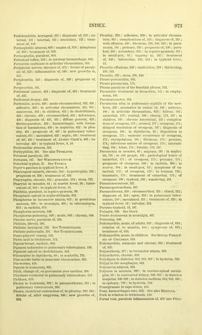 Perichondritis, laryngeal, 121 ; diagnosis of, 122 ; ex- ternal, 121 ; internal, 121 ; secondary, 121 ; treat- ment of, 122. Perinephritic abscess, 818 ; causes of, 818 ; symptoms of, 818 ; treatment of, 818. Perinephritis, purulent, 818. Periosteal reflex, 513 ; in cerebral haemorrhage, 092. Periostitis ossificans in articular rheumatism, 859. Peripheral nerves, diseases of, 475 ; forms of paraly- sis of, 522 ; inflammation of, 546 ; new growths in, 551. Peripleuritis, 219 ; diagnosis of, 219 ; prognosis of, 249. Periproctitis, 381. Peritoneal cancer, 434 ; diagnosis of, 434 ; treatment of, 415. Peritoneal dropsy, 432. Peritonitis, acute, 420 ; acute circumscribed, 422, 420 ; adhesive, 422 ; in articular rheumatism, 421, 851 ; cancerous, 434 ; in children, 431 ; in cholelithiasis, 443; chronic, 429 ; circumscribed, 422 ; deformans, 429 ; diagnosis of, 427, 431 ; diffuse general, 422 ; fibrino-purulent, 422 ; haemorrhagic, with forma- tion of haematoma. 430 ; in nephritis, 422 ; in pleu- risy, 421 ; prognosis of, 427 ; in pulmonary tuber- culosis, 211 ; sacculated, 422 ; septic, 422 ; treatment of, 427, 431 ; treatment of, Alonzo Clark’s, 428 ; tu- bercular, 429 ; in typhoid fever, 9, 10. Peritonsillar abscess, 331. Perityphlitis, 391. See also Typhlitis. Peroneal paralysis, 536. Pertussis, 147. See Whooping-couc3. Petechial typhus, 27. See Typhus. Peyer’s patches in typhoid fever, 8. Pharyngeal catarrh, chronic. 334 ; hypertrophic, 335 ; prognosis of, 336 ; treatment of, 336. Pharyngitis, chronic, 334 ; granular, 334 ; sicca, 335. Pharynx in measles, 44 ; in scarlet fever, 36 ; tuber- culosis of, 210 ; in typhoid fever, 11. Phlebitis, purulent, in septico-pyaemia, 99. Phosphatic calculi in nephrolithiasis, 832. Phosphorus in locomotor ataxia, 612 ; in pernicious anaemia, 890 ; in neuralgia, 490 ; in osteomalacia, 873 ; in rachitis, 870. Phosphorus necrosis, 948. Phosphorus poisoning, 948 ; acute, 948 ; chronic, 948. Phrenic nerve, paralysis of, 535. Phthisis, fibroid, 200. Phthisis, laryngeal, 123. See Tuberculosis. Phthisis pulmonalis, 191. See Tuberculosis. Piano-players’ cramp, 545. Picric acid in trichinosis, 112. Pigeon-breast, rachitic, 809. Pigment induration in pulmonary tuberculosis, 198. Pigment calculi in cholelithiasis, 442. •Pilocarpine in diphtheria, 08 ; in nephritis, 795. Pine-needle baths in muscular rheumatism, 805. Pin-worms, 418. Piperin in leukaemia, 895. Pitch, change of, on percussion over cavities, 206. Pityriasis versicolor in pulmonary tuberculosis. 212. Plethora, 670. Pleura in leukaemia, 892 ; in pneumothorax, 251 ; in pulmonary tuberculosis, 209. Pleura, cicatricial contraction of, in pleurisy, 238, 243 ; fistulas of, after empyema, 246 ; new growths of, 254. Pleurisy, 235 ; adhesive, 238 ; in articular rheuma- tism, 851 ; complications of, 243 ; diagnosis of, 245 ; with effusion, 240 ; fibrinous, 230, 240, 244 ; in pneu- monia, 181 ; primary, 235 ; prognosis of, 240 ; puru- lent, 245 ; secondary, 235 ; in septico-pyaemia, 101 ; in small-pox, 52; tapping in, 247; treatment of, 246 ; tubercular, 236, 241 ; in typhoid fever, 12. Pleuritic effusions, 240 ; ossification, 238 ; thickening, 238, 243. Pleuritis, 235 ; sicca, 236, 240. Pleuro-pericarditis, 302. Pleuro-pneumonia, 174. Plexus paralysis of the brachial plexus, 534. Pneumatic treatment in bronchitis, 141 ; in emphy- sema, 160. Pneumatometer, 164. Pneumonia alba in pulmonary syphilis of the new- born, 235 ; anomalies in course of, 185 ; asthenic, 186 ; in articular rheumatism, 853 ; bilious, 182; catarrhal, 170 ; central, 186 ; cheesy, 173, 197 ; in children, 185 ; chronic interstitial, 151 ; complica- tions of croupous, 178 ; crossed, 177 ; croupous, 174; delayed resolution of croupous, 187; diagnosis of croupous, 188; in diphtheria, 05 ; disposition to croupous, 175 ; endemic occurrence of croupous, 175; erysipelatous, 181 ; fibrinous, 175 ; genuine, 174 J infectious nature of croupous, 174 ; intermit- ting, 184 ; lobar, 174 ; lobular, 170, 197. Pneumonia in measles, 46 ; migrans, 181 ; in nephri- tis, 791 ; in old people, 185 ; pathological lesion of catarrhal, 171 ; of croupous, 175 ; primary, 174 ; prognosis of croupous, 188 ; in rachitis, 869 ; in scurvy, 904 ; in small-pox, 52 ; symptoms of ca- tarrhal, 172 ; of croupous, 178 ; in tetanus, 750 ; traumatic, 175 ; treatment of catarrhal, 173 ; of croupous 189 ; typhoid, 186 ; wandering, 181. Pneumonoconiosis, 227. Pneumopericardium, 307. Pneumothorax, 250 ; circumscribed, 251 ; closed, 252; diagnosis of, 253 ; open, 252 ; in pulmonary tuber- culosis, 210 ; sacculated, 251 ; treatment of, 253 ; in typhoid fever, 12 ; valvular, 252. Pneumo-typhoid, 12, 187. Podagra, 928. See Gout. Points douloureux in neuralgia, 487. Poisoning, 946. Poliomyelitis, acute, of adults, 033 ; diagnosis of, 634 ; relation of, to neuritis, 634 ; symptoms of, 633 ; treatment of, 634. Poliomyelitis, acute, in children. See Spinal Paraly- sis op Children, 629. Poliomyelitis, subacute and chronic, 634 ; treatment of, 635. Polyaesthesia, 477 ; in locomotor ataxia, 605. Polyarthritis, chronic, 858. Polydipsia in diabetes, 912, 915, 927 ; in hysteria, 762. Polypi in the oesophagus, 342. Polysarcia adiposa, 936. Polyuria in anaemia, 880 ; in cerebro-spinal menin- gitis, 96 ; in contracted kidney, 806, 807 ; in diabetes insipidus, 926-928 ; in diabetes mellitus, 912, 915, 920 ; in epilepsy, 732 ; in hysteria, 762. Pomegranate in tape-worm, 416. Pons, haemorrhages into, 652. See also Medulla. Pork in relation to trichinosis, 110. Portal vein, purulent inflammation of, 470 (see Pyle-