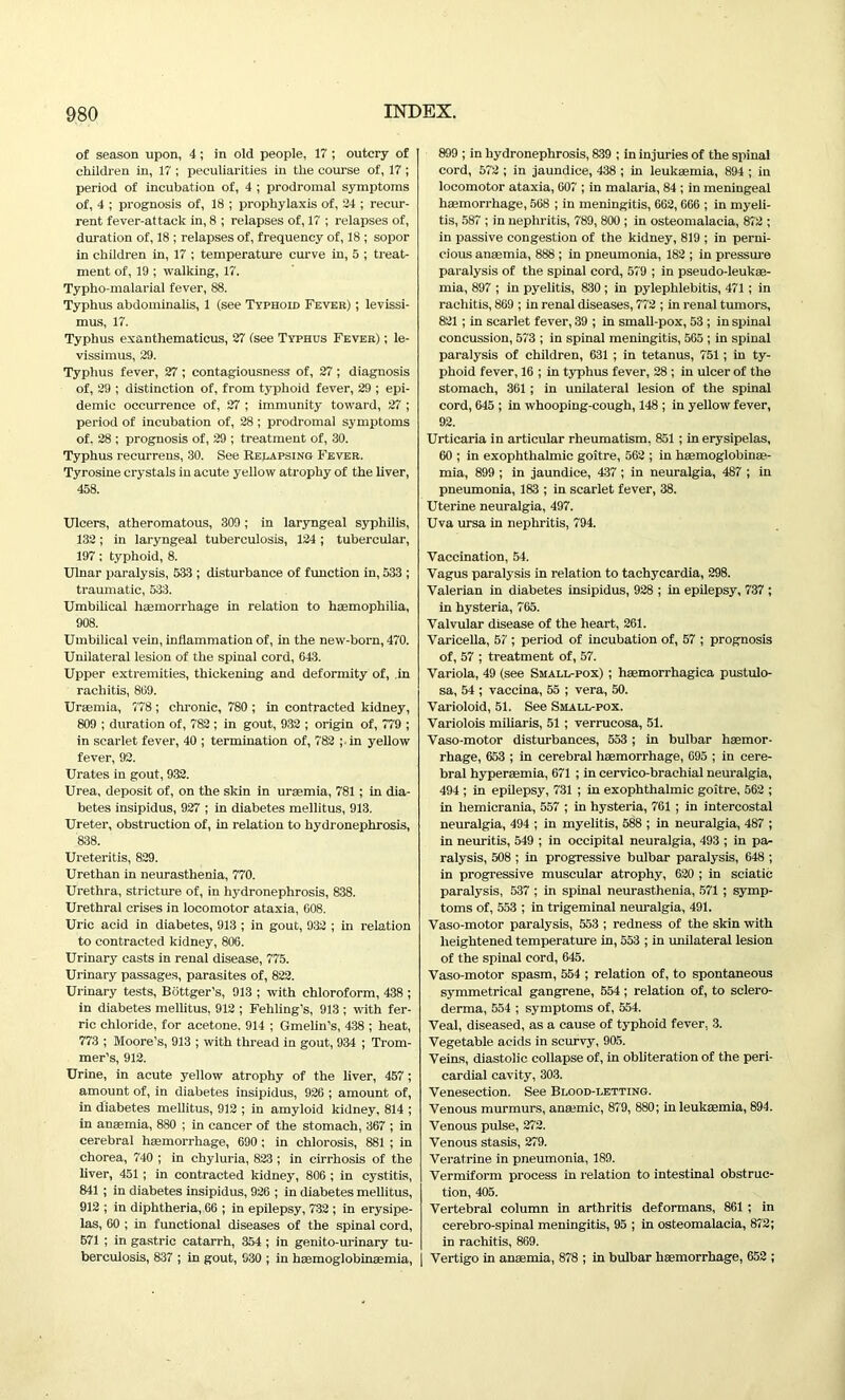 of season upon, 4 ; in old people, 17 ; outcry of children in, 17 ; peculiarities in the course of, 17 ; period of incubation of, 4 ; prodromal symptoms of, 4 ; prognosis of, 18 ; prophylaxis of, 34 ; recur- rent fever-attack in, 8 ; relapses of, 17 ; relapses of, duration of, 18 ; relapses of, frequency of, 18 ; sopor in children in, 17 ; temperature curve in, 5 ; treat- ment of, 19 ; walking, 17. Typho-malarial fever, 88. Typhus abdominalis, 1 (see Typhoid Fever) ; levissi- mus, 17. Typhus exanthematicus, 27 (see Typhus Fever) ; le- vissimus, 29. Typhus fever, 27 ; contagiousness of, 27; diagnosis of, 29 ; distinction of, from typhoid fever, 29 ; epi- demic occurrence of, 27 ; immunity toward, 27 ; period of incubation of, 28 ; prodromal symptoms of. 28 ; prognosis of, 29 ; treatment of, 30. Typhus recurrens, 30. See Relapsing Fever. Tyrosine crystals in acute yellow atrophy of the liver, 458. Ulcers, atheromatous, 309; in laryngeal syphilis, 132; in laryngeal tuberculosis, 124; tubercular, 197; typhoid, 8. Ulnar paralysis, 533 ; disturbance of function in, 533 ; traumatic, 533. Umbilical haemorrhage in relation to haemophilia, 908. Umbilical vein, inflammation of, in the new-born, 470. Unilateral lesion of the spinal cord, G43. Upper extremities, thickening and deformity of, in rachitis, 809. Uraemia, 778 ; chronic, 780 ; in contracted kidney, 809 ; duration of, 782 ; in gout, 932 ; origin of, 779 ; in scarlet fever, 40 ; termination of, 782 ; in yellow fever, 92. Urates in gout, 932. Urea, deposit of, on the skin in uraemia, 781; in dia- betes insipidus, 927 ; in diabetes mellitus, 913. Ureter, obstruction of, in relation to hydronephrosis, 838. Ureteritis, 829. Urethan in neurasthenia, 770. Urethra, stricture of, in hydronephrosis, 838. Urethral crises in locomotor ataxia, 008. Uric acid in diabetes, 913 ; in gout, 932 ; in relation to contracted kidney, 800. Urinary casts in renal disease, 775. Urinary passages, parasites of, 822. Urinary tests, Bottger’s, 913 ; with chloroform, 438 ; in diabetes mellitus, 912 ; Fehling’s, 913 ; with fer- ric chloride, for acetone. 914 ; Gmelin’s, 438 ; heat, 773 ; Moore’s, 913 ; with thread in gout, 934 ; Trom- mer’s, 912. Urine, in acute yellow atrophy of the liver, 457 ; amount of, in diabetes insipidus, 920 ; amount of, in diabetes mellitus, 912 ; in amyloid kidney, 814 ; in anaemia, 880 ; in cancer of the stomach, 307 ; in cerebral haemorrhage, 090 ; in chlorosis, 881 ; in chorea, 740 ; in chyluria, 823 ; in cirrhosis of the liver, 451 ; in contracted kidney, 800 ; in cystitis, 841 ; in diabetes insipidus, 920 ; in diabetes mellitus, 912 ; in diphtheria, 00 ; in epilepsy, 732 ; in erysipe- las, 00 ; in functional diseases of the spinal cord, 571 ; in gastric catarrh, 354 ; in genito-urinary tu- berculosis, 837 ; in gout, 030 ; in hasmoglobinaemia, 899 ; in hydronephrosis, 839 ; in injuries of the spinal cord, 572 ; in jaundice, 438 ; in leukaemia, 894 ; in locomotor ataxia, 007 ; in malaria, 84 ; in meningeal haemorrhage, 508 ; in meningitis, 002, 000 ; in myeli- tis, 587 ; in nephritis, 789, 800 ; in osteomalacia, 872 ; in passive congestion of the kidney, 819 ; in perni- cious anaemia, 888 ; in pneumonia, 182 ; in pressure paralysis of the spinal cord, 579 ; in pseudo-leukae- mia, 897 ; in pyelitis, 830 ; in pylephlebitis, 471 ; in rachitis, 809 ; in renal diseases, 772 ; in renal tumors, 821 ; in scarlet fever, 39 ; in small-pox, 53 ; in spinal concussion, 573 ; in spinal meningitis, 505 ; in spinal paralysis of children, 031 ; in tetanus, 751; in ty- phoid fever, 10 ; in typhus fever, 28 ; in ulcer of the stomach, 301 ; in unilateral lesion of the spinal cord, 045 ; in whooping-cough, 148 ; in yellow fever, 92. Urticaria in articular rheumatism, 851 ; in erysipelas, 00 ; in exophthalmic goitre, 502 ; in haemoglobinae- mia, 899 ; in jaundice, 437; in neuralgia, 487 ; in pneumonia, 183 ; in scarlet fever, 38. Uterine neuralgia, 497. Uva ursa in nephritis, 794. Vaccination, 54. Vagus paralysis in relation to tachycardia, 298. Valerian in diabetes insipidus, 928 ; in epilepsy, 737 ; in hysteria, 705. Valvular disease of the heart, 201. Varicella, 57 ; period of incubation of, 57 ; prognosis of, 57 ; treatment of, 57. Variola, 49 (see Small-pox) ; hsemorrhagica pustulo- sa, 54 ; vaccina, 55 ; vera, 50. Varioloid, 51. See Small-pox. Variolois miliaris, 51 ; verrucosa, 51. Vaso-motor disturbances, 553 ; in bulbar haemor- rhage, 053 ; in cerebral haemorrhage, 095 ; in cere- bral hyperaemia, 071 ; in cervico-brachial neuralgia, 494 ; in epilepsy, 731 ; in exophthalmic goitre, 502 ; in liemicrania, 557 ; in hysteria, 701 ; in intercostal neuralgia, 494 ; in myelitis, 588 ; in neuralgia, 487 ; in neuritis, 549 ; in occipital neuralgia, 493 ; in pa- ralysis, 508 ; in progressive bulbar paralysis, 048 ; in progressive muscular atrophy, 020 ; in sciatic paralysis, 537 ; in spinal neurasthenia, 571 ; symp- toms of, 553 ; in trigeminal neuralgia, 491. Vaso-motor paralysis, 553 ; redness of the skin with heightened temperature in, 553 ; in unilateral lesion of the spinal cord, 045. Vaso-motor spasm, 554 ; relation of, to spontaneous symmetrical gangrene, 554 ; relation of, to sclero- derma, 554 ; symptoms of, 554. Veal, diseased, as a cause of typhoid fever, 3. Vegetable acids in scurvy, 905. Veins, diastolic collapse of, in obliteration of the peri- cardial cavity, 303. Venesection. See Blood-letting. Venous murmurs, anaemic, 879, 880; in leukaemia, 894. Venous pulse, 272. Venous stasis, 279. Veratrine in pneumonia, 189. Vermiform process in relation to intestinal obstruc- tion, 405. Vertebral column in arthritis deformans, 801 ; in cerebro-spinal meningitis, 95 ; in osteomalacia, 872; in rachitis, 809. | Vertigo in anaemia, 878 ; in bulbar haemorrhage, 052 ;