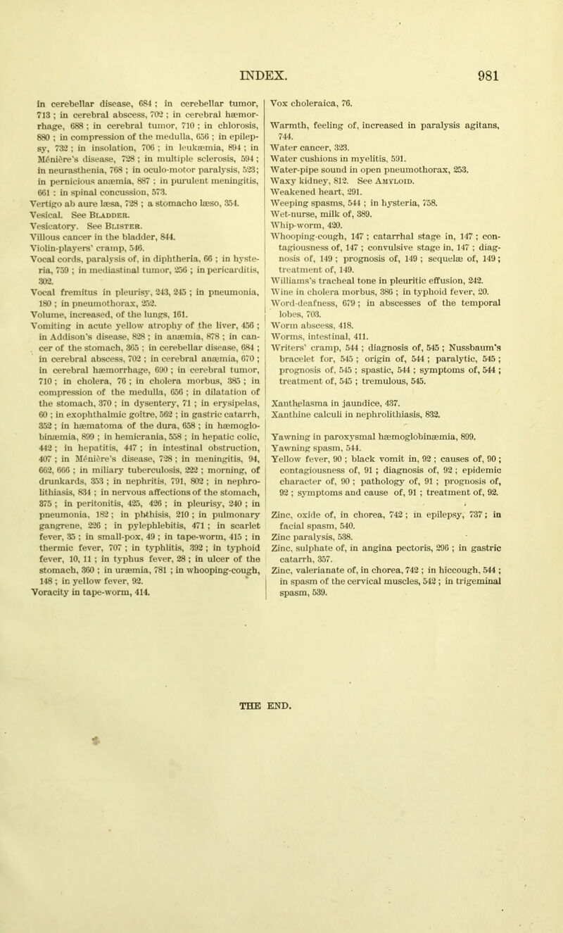 in cerebellar disease, 684 ; in cerebellar tumor, 713 ; in cerebral abscess, 702 ; in cerebral haemor- rhage, 688 ; in cerebral tumor, 710 ; in chlorosis, 880 ; in compression of the medulla, 656 ; in epilep- sy, 732 ; in insolation, 706 ; in leukaemia, 894 ; in M£ni6re’s disease, 728 ; in multiple sclerosis, 594 ; in neurasthenia, 768 ; in oculo-motor paralysis, 523; in pernicious anaemia, 887 ; in purulent meningitis, 661 : in spinal concussion, 573. Vertigo ab aure laesa, 728 ; a stomacho laeso, 354. Vesical. See Bladder. Vesicatory. See Blister. Villous cancer in the bladder, 844. Violin-players' cramp, 546. Vocal cords, paralysis of, in diphtheria, 66 ; in hyste- ria, 759 ; in mediastinal tumor, 256 ; in pericarditis, 302. Vocal fremitus in pleurisy, 243, 245 ; in pneumonia, 180 ; in pneumothorax, 252. Volume, increased, of the lungs, 161. Vomiting in acute yellow atrophy of the liver, 458 ; in Addison's disease, 828 ; in anaemia, 878 ; in can- cer of the stomach, 365 ; in cerebellar disease, 684 ; in cerebral abscess, 702 ; in cerebral anaemia, 670 ; in cerebral haemorrhage, 690 ; in cerebral tumor, 710 ; in cholera, 76 ; in cholera morbus, 385 ; in compression of the medulla, 656 ; in dilatation of the stomach, 370 ; in dysentery, 71 ; in erysipelas, 60 ; in exophthalmic goitre, 562 ; in gastric catarrh, 352 ; in lieematoma of the dura, 658 ; in haemoglo- bimemia, 899 ; in hemicrania, 558 ; in hepatic colic, 442 ; in hepatitis, 447 ; in intestinal obstruction, 407 ; in Meniere’s disease, 728 ; in meningitis, 94, 662, 666 ; in miliary tuberculosis, 222 ; morning, of drunkards, 353 ; in nephritis, 791, 802 ; in nephro- lithiasis, 834 ; in nervous affections of the stomach, 375 ; in peritonitis, 425, 426 ; in pleurisy, 240 ; in pneumonia, 182; in phthisis, 210 ; in pulmonary gangrene, 226 ; in pylephlebitis, 471 ; in scarlet fever, 35 ; in small-pox, 49 ; in tape-worm, 415 ; in thermic fever, 707 ; in typhlitis, 392 ; in typhoid fever, 10, 11; in typhus fever, 28 ; in ulcer of the stomach, 360 ; in uraemia, 781 ; in whooping-cough, 148 ; in yellow fever, 92. Voracity in tape-worm, 414. Vox choleraica, 76. Warmth, feeling of, increased in paralysis agitans, 744. Water cancer, 323. Water cushions in myelitis, 591. Water-pipe sound in open pneumothorax, 253. Waxy kidney, 812. See Amyloid. Weakened heart, 291. Weeping spasms, 544 ; in hysteria, 758. Wet-nurse, milk of, 389. Whip-worm, 420. Whooping-cough, 147 ; catarrhal stage in, 147 ; con- tagiousness of, 147 ; convulsive stage in, 147 ; diag- nosis of, 149 ; prognosis of, 149 ; sequelse of, 149; treatment of, 149. Williams's tracheal tone in pleuritic effusion, 242. Wine in cholera morbus, 386 ; in typhoid fever, 20. Word-deafness, 679; in abscesses of the temporal lobes, 703. Worm abscess, 418. Worms, intestinal, 411. Writers' cramp, 544 ; diagnosis of, 545; Nussbaum's bracelet for, 545 ; origin of, 544 ; paralytic, 545 ; prognosis of, 545 ; spastic, 544 ; symptoms of, 544 ; treatment of, 545 ; tremulous, 545. Xanthelasma in jaundice, 437. Xanthine calculi in nephrolithiasis, 832. Yawning in paroxysmal haemoglobinsemia, 899. Yawning spasm, 544. Yellow fever, 90 ; black vomit in, 92 ; causes of, 90; contagiousness of, 91 ; diagnosis of, 92 ; epidemic character of, 90 ; pathology of, 91 ; prognosis of, 92 ; symptoms and cause of, 91 ; treatment of, 92. Zinc, oxide of, in chorea, 742; in epilepsy, 737; in facial spasm, 540. Zinc paralysis, 538. Zinc, sulphate of, in angina pectoris, 296 ; in gastric catarrh, 357. Zinc, valerianate of, in chorea, 742 ; in hiccough, 544 ; in spasm of the cervical muscles, 542; in trigeminal spasm, 539. THE END.