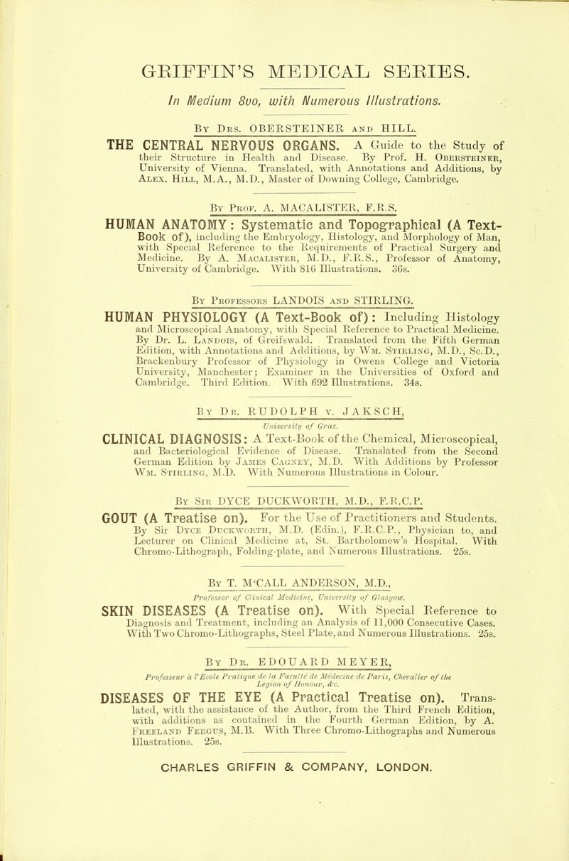 GRIFFIN’S MEDICAL SERIES. In Medium 8uo, with Numerous Illustrations. By Des. OBERSTEINER and HILL. THE CENTRAL NERVOUS ORGANS. A Guide to the Study of their Structure in Health and Disease. By Prof. H. Obersteiner, University of Vienna. Translated, with Annotations and Additions, by Alex. Hill, M.A., M.D., Master of Downing College, Cambridge. By Prof, A, iNl ACALISTER, F.B.S. HUMAN ANATOMY: Systematic and Topographical (A Text- Book Of), including the Embryology, Histology, and Morphology of Man, with Special Reference to the Requirements of Practical Surgery and Medicine. By A. Macalister, M.D., P.R.S., Professor of Anatomy, University of Cambridge. With 816 Illustrations. 36s. By Professors LANDOIS and STIRLING. HUMAN PHYSIOLOGY (A Text-Book of) : Including Histology and Microscopical Anatomy, with Special Reference to Practical Medicine. By Dr. L. Landois, of Greifswald. Translated from the Fifth German Edition, with Annotations and Additions, by Wm. Stirling, M.D., Sc.D., Brackenbury Professor of Physiology in Owens College and Victoria University, Manchester; Examiner in the Universities of Oxford and Cambridge. Third Edition. With 692 Illustrations. 34s. ISy Dr, RUDOLPH v. JAKSCH, University of Graz. CLINICAL DIAGNOSIS: A Text-Book of the Chemical, Microscopical, and Bacteriological Evidence of Disease. Translated from the Second German Edition by James Cagney, M.D. With Additions by Professor Wm. Stirling, M.D. With Numerous Illustrations in Colour. By Sir DYCE DUCKWORTH, M.D., F.R.C.P. GOUT (A Treatise on). For the Use of Practitioners and Students. By Sir Dyce Duckworth, M.D. (Edin.), F.R.C.P., Physician to, and Lecturer on Clinical Medicine at, St. Bartholomew’s Hospital. With Chromo-Lithograph, Folding-plate, and Numerous Illustrations. 25s. By T. M‘CALL ANDERSON, M.D., Professor of Clinical Medicine\ University of Glasgow. SKIN DISEASES (A Treatise on). With Special Reference to Diagnosis and Treatment, including an Analysis of 11,000 Consecutive Cases. With Two Chromo-Lithographs, Steel Plate, and Numerous Illustrations. 25s. By Dr. EDOUARD MEYER, Professeur it VEcole Pratique de la Faculte de Medeeine de Paris, Chevalier of the Legion of Honour, &c. DISEASES OF THE EYE (A Practical Treatise on). Trans- lated, with the assistance of the Author, from the Third French Edition, with additions as contained in the Fourth German Edition, by A. Freeland Fergus, M.B. With Three Chromo-Lithographs and Numerous Hlustrations. 25s. CHARLES GRIFFIN & COMPANY, LONDON.