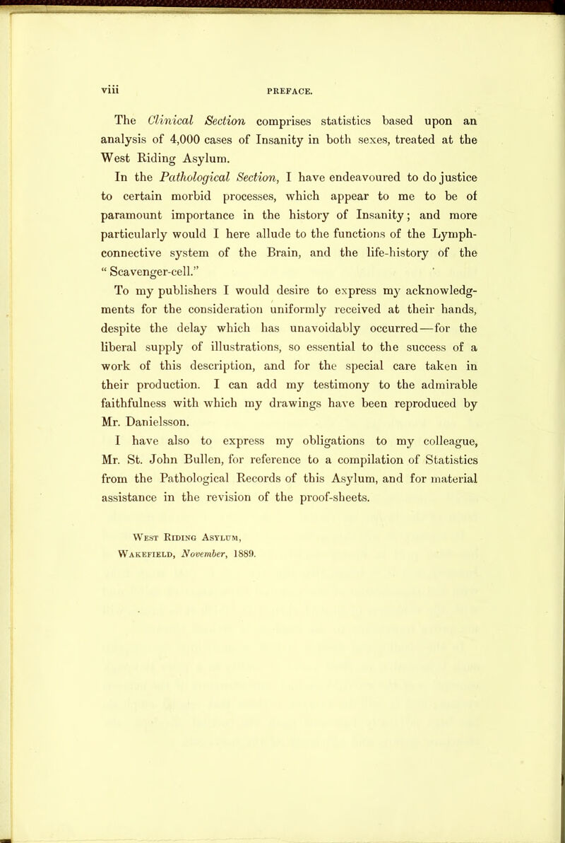 ■ Viii PREFACE. The Clinical Section comprises statistics based upon an analysis of 4,000 cases of Insanity in both sexes, treated at the West Riding Asylum. In the Pathological Section, I have endeavoured to do justice to certain morbid processes, which appear to me to be of paramount importance in the history of Insanity; and more particularly would I here allude to the functions of the Lymph- connective system of the Brain, and the life-history of the “ Scavenger-cell.” To my publishers I would desire to express my acknowledg- ments for the consideration uniformly received at their hands, despite the delay which has unavoidably occurred—for the liberal supply of illustrations, so essential to the success of a work of this description, and for the special care taken in their production. I can add my testimony to the admirable faithfulness with which my drawings have been reproduced by Mr. Danielsson. I have also to express my obligations to my colleague, Mr. St. John Bullen, for reference to a compilation of Statistics from the Pathological Records of this Asylum, and for material assistance in the revision of the proof-sheets. West Riding Asylum, Wakefield, November, 1889.