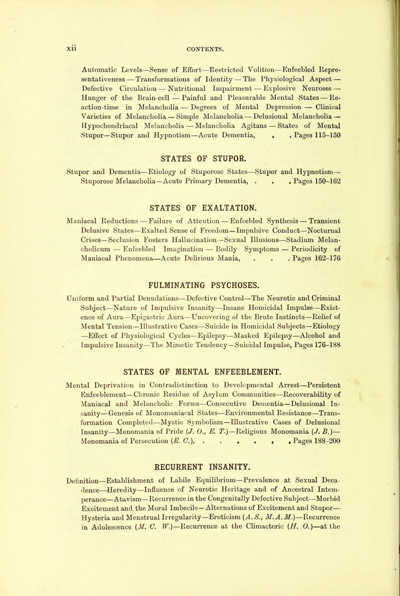 Automatic Levels—Sense of Effort—Eestricted Volition—Enfeebled Repre- sentativeness— Transformations of Identity — The Physiological Aspect — Defective Circulation — Nutritional Impairment — Explosive Neuroses — Hunger of the Brain-cell — Painful and Pleasurable Mental States — Re- action-time in Melancholia — Degrees of Mental Depression — Clinical Varieties of Melancholia — Simple Melancholia—Delusional Melancholia — Hypochondriacal Melancholia — Melancholia Agitans — States of Mental Stupor—Stupor and Hypnotism—Acute Dementia, . . Pages 115-150 STATES OF STUPOR. Stupor and Dementia—Etiology of Stuporose States—Stupor and Hypnotism— Stuporose Melancholia—Acute Primary Dementia, . . . Pages 150-162 STATES OF EXALTATION. Maniacal Reductions — Failure of Attention — Enfeebled Synthesis — Transient Delusive States—Exalted Sense of Freedom—Impulsive Conduct—Nocturnal Crises—Seclusion Fosters Hallucination—Sexual Illusions—Stadium Melan- cholieum — Enfeebled Imagination — Bodily Symptoms — Periodicity of Maniacal Phenomena—Acute Delirious Mania, . . . Pages 162-176 FULMINATING PSYCHOSES. Uniform and Partial Denudations—Defective Control—The Neurotic and Criminal Subject—Nature of Impulsive Insanity—Insane Homicidal Impulse—Exist- ence of Aura—Epigastric Aura—Uncovering of the Brute Instincts—Relief of Mental Tension—Illustrative Cases—Suicide in Homicidal Subjects—Etiology —Effect of Physiological Cycles—Epilepsy—Masked Epilepsy—Alcohol and Impulsive Insanity—The Mimetic Tendency—Suicidal Impulse, Pages 176-188 STATES OF MENTAL ENFEEBLEMENT. Mental Deprivation in Contradistinction to Developmental Arrest—Persistent Enfeeblement—Chronic Residue of Asylum Communities—Recoverability of Maniacal and Melancholic Forms—Consecutive Dementia—Delusional In- sanity—Genesis of Monomaniacal States—Environmental Resistance—Trans- formation Completed—Mystic Symbolism—Illustrative Cases of Delusional Insanity—Monomania of Pride (J. 0., E. 7'.)—Religious Monomania (</. B.)— Monomania of Persecution (E. G.), Pages 188-200 RECURRENT INSANITY. Definition—Establishment of Labile Equilibrium—Prevalence at Sexual Deca- dence—Heredity—Influence of Neurotic Heritage and of Ancestral Intem- perance—Atavism—Recurrence in the Congenitally Defective Subject—Morbid Excitement and the Moral Imbecile—Alternations of Excitement and Stupor— Hysteria and Menstrual Irregularity—Eroticism (A. 8., M.A.M.)—Recurrence in Adolescence (M. C. IF.)—Recurrence at the Climacteric (H. 0.)—at the