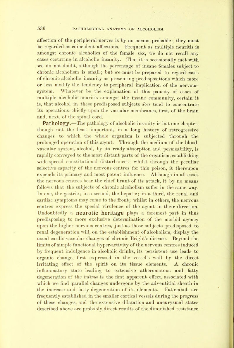 affection of the peripheral nerves is by no means probable; they must be regarded as coincident affections. Frequent as multiple neuritis is amongst chronic alcoholics of the female sex, we do not recall any cases occurring in alcoholic insanity. That it is occasionally met with we do not doubt, although the percentage of insane females subject to chronic alcoholism is small; but we must be prepared to regard cases of chronic alcoholic insanity as presenting predispositions which more or less modify the tendency to peripheral implication of the nervous- system. Whatever be the explanation of this paucity of cases of multiple alcoholic neuritis amongst the insane community, certain it is, that alcohol in these predisposed subjects does tend to concentrate its operations chiefly upon the vascular membranes, first, of the brain and, next, of the spinal cord. Pathology.—The pathology of alcoholic insanity is but one chapter, though not the least important, in a long history of retrogressive changes to which the whole organism is subjected through the prolonged operation of this agent. Through the medium of the blood- vascular system, alcohol, by its ready absorption and permeability, is rapidly conveyed to the most distant parts of the organism, establishing wide-spread constitutional disturbances; whilst through the peculiar selective capacity of the nervous centres for this poison, it thereupon expends its primary and most potent influence. Although in all cases the nervous centres bear the chief brunt of its attack, it by no means follows that the subjects of chronic alcoholism suffer in the same way. In one, the gastric; in a second, the hepatic; in a third, the renal and cardiac symptoms may come to the front; whilst in others, the nervous centres express the special virulence of the agent in their direction. Undoubtedly a neurotic heritage plays a foremost part in thus predisposing to more exclusive determination of the morbid agency upon the higher nervous centres, just as those subjects predisposed to renal degeneration will, on the establishment of alcoholism, display the usual cardio-vascular changes of chronic Bright's disease. Beyond the limits of simple functional hyper-activity of the nervous centres induced by frequent indulgence in alcoholic drinks, its persistent use leads to organic change, first expressed in the vessel’s wall by the direct irritating effect of the spirit on its tissue elements. A chronic inflammatory state leading to extensive atheromatous and fatty degeneration of the intima is the first apparent effect, associated with which we find parallel changes undergone by the adventitial sheath in the increase and fatty degeneration of its elements. Fat-emboli are frequently established in the smaller cortical vessels during the progress of these changes, and the extensive dilatation and aneurysmal states described above are probably direct results of the diminished resistance