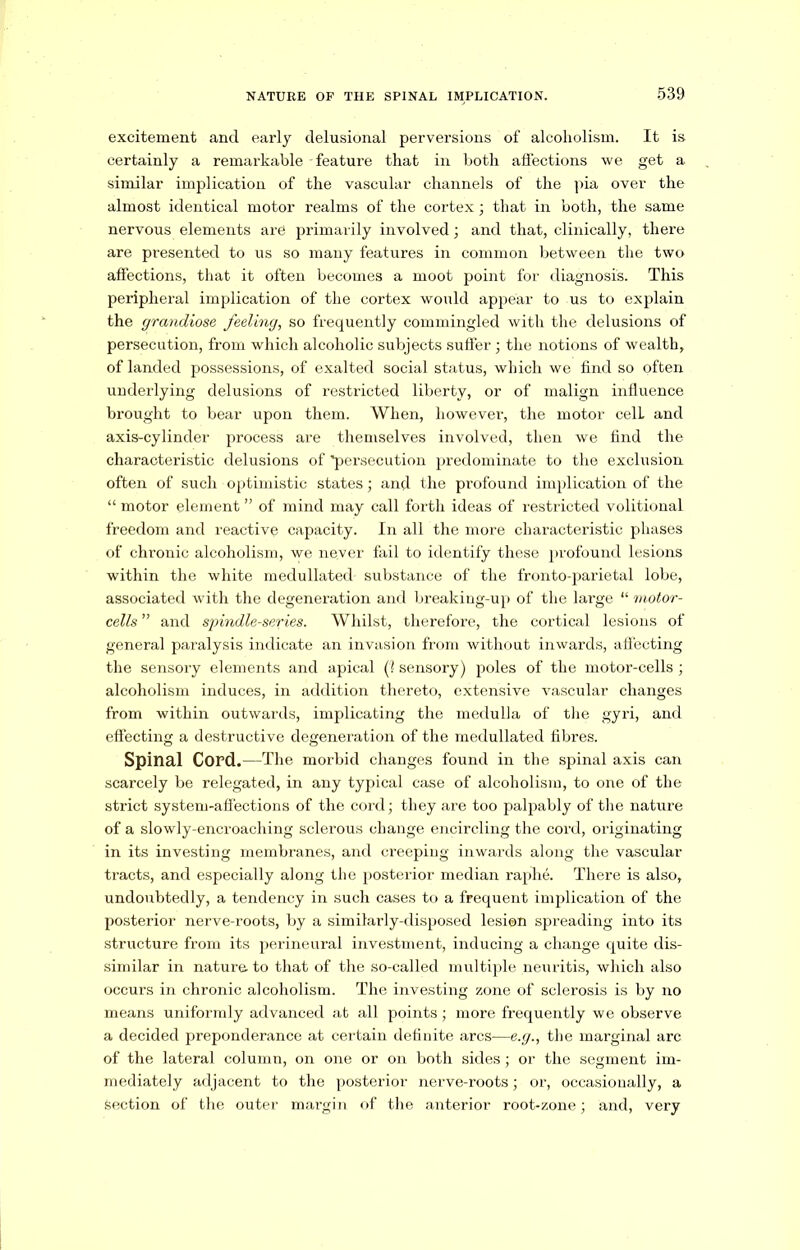 excitement and early delusional perversions of alcoholism. It is certainly a remarkable - feature that in both affections we get a similar implication of the vascular channels of the pia over the almost identical motor realms of the cortex; that in both, the same nervous elements are primarily involved; and that, clinically, there are presented to us so many features in common between the two affections, that it often becomes a moot point for diagnosis. This peripheral implication of the cortex would appear to us to explain the grandiose feeling, so frequently commingled with the delusions of persecution, from which alcoholic subjects suffer; the notions of wealth, of landed possessions, of exalted social status, which we find so often underlying delusions of restricted liberty, or of malign influence brought to bear upon them. When, however, the motor celL and axis-cylinder process are themselves involved, then we find the characteristic delusions of 'persecution predominate to the exclusion often of such optimistic states; and the profound implication of the “ motor element ” of mind may call forth ideas of restricted volitional freedom and reactive capacity. In all the more characteristic phases of chronic alcoholism, we never fail to identify these profound lesions within the white medullated substance of the fronto-parietal lobe, associated with the degeneration and breaking-up of the large “ motor- cells ” and spindle-series. Whilst, therefore, the cortical lesions of general paralysis indicate an invasion from without inwards, affecting the sensory elements and apical (1 sensory) poles of the motor-cells; alcoholism induces, in addition thereto, extensive vascular changes from within outwards, implicating the medulla of the gyri, and effecting a destructive degeneration of the medullated fibres. Spinal Cord.—The morbid changes found in the spinal axis can scarcely be relegated, in any typical case of alcoholism, to one of the strict system-affections of the cord; they are too palpably of the nature of a slowly-encroaching sclerous change encircling the cord, originating in its investing membranes, and creeping inwards along the vascular tracts, and especially along the posterior median raphe. There is also, undoubtedly, a tendency in such cases to a frequent implication of the posterior nerve-roots, by a similarly-disposed lesion spreading into its structure from its perineural investment, inducing a change quite dis- similar in nature to that of the so-called multiple neuritis, which also occurs in chronic alcoholism. The investing zone of sclerosis is by no means uniformly advanced at all points; more frequently we observe a decided preponderance at certain definite arcs—e.g., the marginal arc of the lateral column, on one or on both sides; or the segment im- mediately adjacent to the posterior nerve-roots; or, occasionally, a Section of the outer margin of the anterior root-zone; and, very