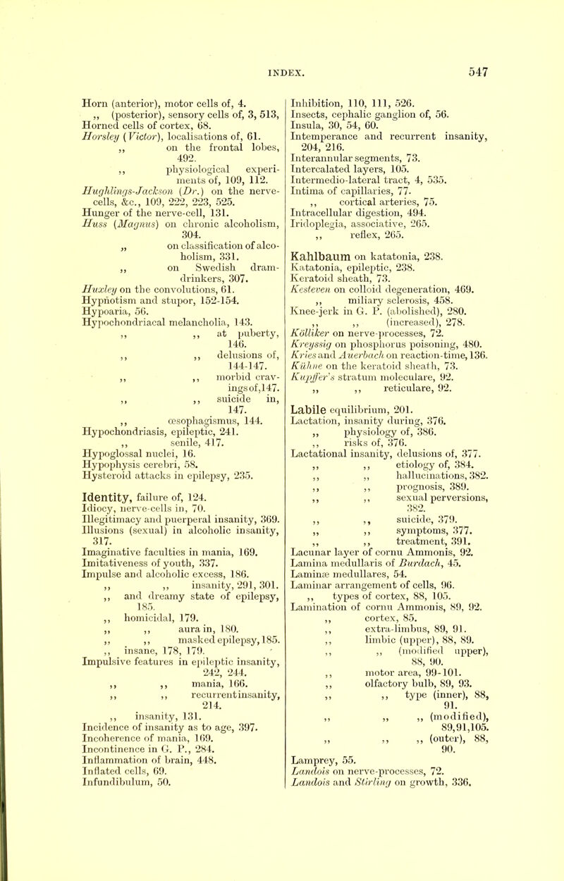 Horn (anterior), motor cells of, 4. ,, (posterior), sensory cells of, 3, 513, Horned cells of cortex, 68. Horsley (Victor), localisations of, 61. ,, on the frontal lobes, 492. ,, physiological experi- ments of, 109, 112. Hughlings-Jackson (Dr.) on the nerve- cells, &c., 109, 222, 223, 525. Hunger of the nerve-cell, 131. Huss (Magnus) on chronic alcoholism, 304. „ on classification of alco- holism, 331. „ on Swedish dram- drinkers, 307. Huxley on the convolutions, 61. Hypnotism and stupor, 152-154. Hypoaria, 56. Hypochondriacal melancholia, 143. „ ,, at puberty, 146. ,, ,, delusions of, 144-147. ,, ,, morbid crav- ings of,147. ,, ,, suicide in, 147. ,, oesophagismus, 144. Hypochondriasis, epileptic, 241. ,, senile, 417. Hypoglossal nuclei, 16. Hypophysis cerebri, 58. Hysteroid attacks in epilepsy, 235. Identity, failure of, 124. Idiocy, nerve-cells in, 70. Illegitimacy and puerperal insanity, 369. Illusions (sexual) in alcoholic insanity, 317. Imaginative faculties in mania, 169. Imitativeness of youth, 337. Impulse and alcoholic excess, 186. ,, ,, insanity, 291,301. ,, and dreamy state of epilepsy, 185. ,, homicidal, 179. ,, ,, aura in, 180. ,, ,, masked epilepsy, 185. ,, insane, 178, 179. Impulsive features in epileptic insanity, 242, 244. ,, ,, mania, 166. ,, ,, recurrent insanity, 214. ,, insanity, 131. Incidence of insanity as to age, 397. Incoherence of mania, 169. Incontinence in G. P., 284. Inflammation of brain, 448. Inflated cells, 69. Infundibulum, 50. Inhibition, 110, 111, 526. Insects, cephalic ganglion of, 56. Insula, 30, 54, 60. Intemperance and recurrent insanity, 204, 216. Interannular segments, 73. Intercalated layers, 105. Intermedio-lateral tract, 4, 535. Intima of capillaries, 77. ,, cortical arteries, 75. Intracellular digestion, 494. Iridoplegia, associative, 265. ,, reflex, 265. Kahlbaum on katatonia, 238. Katatonia, epileptic, 238. Keratoid sheath, 73. Kesteven on colloid degeneration, 469. ,, miliary sclerosis, 458. Knee-jerk in G. P. (abolished), 280. ,, ,, (increased), 278. Kolliker on nerve-processes, 72. Kreyssig on phosphorus poisoning, 480. Kries and Auerbach on reaction-time, 136. Kuhne on the keratoid sheath, 73. Kupffer's stratum moleculare, 92. ,, ,, reticulare, 92. Labile equilibrium, 201. Lactation, insanity during, 376. ,, physiology of, 386. ,, risks of, 376. Lactational insanity, delusions of, 377. ,, ,, etiology of, 384. ,, ,, hallucinations, 382. ,, ,, prognosis, 389. ,, ,, sexual perversions, 382. ,, ,, suicide, 379. ,, ,, symptoms, 377. ,, ,, treatment, 391. Lacunar layer of cornu Ammonis, 92. Lamina medullaris of Burdacli, 45. Laminae medullares, 54. Laminar arrangement of cells, 96. ,, types of cortex, 88, 105. Lamination of cornu Ammonis, 89, 92. ,, cortex, 85. ,, extra-limbus, 89, 91. ,, limbic (upper), 88, 89. ,, ,, (modified upper), 88, 90. ,, motor area, 99-101. ,, olfactory bulb, 89, 93. ,, ,, type (inner), 88, 91. ,, ,, ,, (modified), 89,91,105. ,, ,, ,, (outer), 88, 90. Lamprey, 55. Landois on nerve-pi’ocesses, 72. Landois and Stirling on growth, 336.