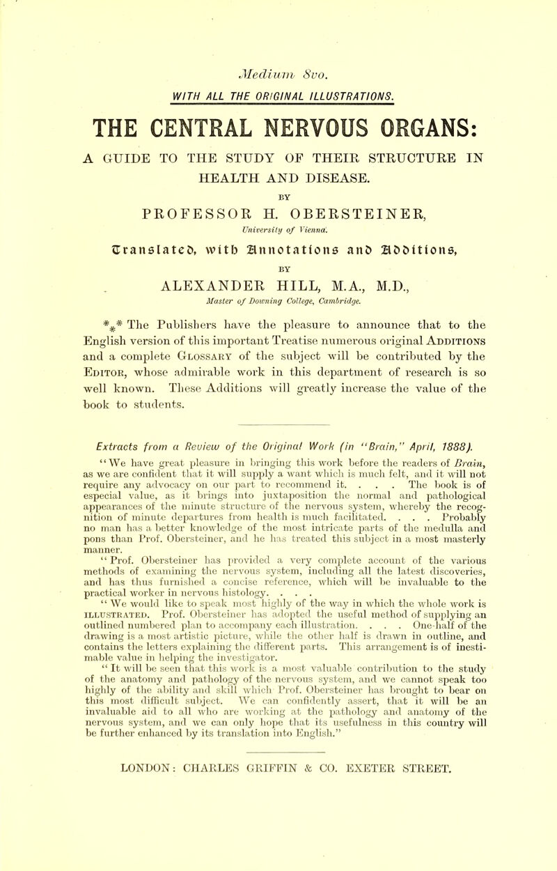 Medium 8vo. WITH ALL THE ORIGINAL ILLUSTRATIONS. THE CENTRAL NERVOUS ORGANS: A GUIDE TO THE STUDY OF THEIR STRUCTURE IN HEALTH AND DISEASE. BY PROFESSOR H. OBERSTEINER, University of Vienna!. aranslatefc, with annotations anfc additions, BY ALEXANDER HILL, M.A., M.D., Master of Downing College, Cambridge. The Publishers have the pleasure to announce that to the English version of this important Treatise numerous original Additions and a complete Glossary of the subject will be contributed by the Editor, whose admirable work in this department of research is so well known. These Additions will greatly increase the value of the book to students. Extracts from a Review of the Original Work (in “Brain,” April, 1888). “We have great pleasure in bringing this work before the readers of Brain, as we are confident that it will supply a want which is much felt, and it will not require any advocacy on our part to recommend it. . . . The book is of especial value, as it brings into juxtaposition the normal and pathological appearances of the minute structure of the nervous system, whereby the recog- nition of minute departures from health is much facilitated. . . . Probably no man has a better knowledge of the most intricate parts of the medulla and pons than Prof. Obersteiner, and he has treated this subject in a most masterly manner. ‘1 Prof. Obersteiner has provided a very complete account of the various methods of examining the nervous system, including all the latest discoveries, and has thus furnished a concise reference, which will be invaluable to the practical worker in nervous histology. . . . “ We would like to speak most highly of the way in which the whole work is illustrated. Prof. Obersteiner has adopted the useful method of supplying an outlined numbered plan to accompany each illustration. . . . One-half of the drawing is a most artistic picture, while the other half is drawn in outline, and contains the letters explaining the different parts. This arrangement is of inesti- mable value in helping the investigator. “ It will be seen that this work is a most valuable contribution to the study of the anatomy and pathology of the nervous system, and we cannot speak too highly of the ability and skill which Prof. Obersteiner has brought to bear on this most difficult subject. We can confidently assert, that it will be an invaluable aid to all who are working at the pathology and anatomy of the nervous system, and we can only hope that its usefulness in this country will be further enhanced by its translation into English.” LONDON: CHARLES GRIFFIN & CO. EXETER STREET.