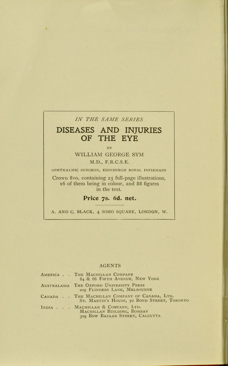 IN THE SAME SERIES DISEASES AND INJURIES OF THE EYE BY WILLIAM GEORGE SYM M.D., F.R.C.S.E. OPHTHALMIC SURGEON, EDINBURGH ROYAL INFIRMARY Crown 8vo, containing 25 full-page illustrations, 16 of them being in colour, and 88 figures in the text. Price 7s. 6d. net. A. AND C. BLACK, 4 SOHO SQUARE, LONDON, W. AGENTS America . . Australasia Canada . . India . . . The Macmillan Company 64 & 66 Fifth Avenue, New York The Oxford University Press 205 Flinders Lane, Melbourne The Macmillan Company of Canada, Ltd. St. Martin’s House, 70 Bond Street, Toronto Macmillan & Company, Ltd. Macmillan Building, Bombay 309 Bow Bazaar Street, Calcutta