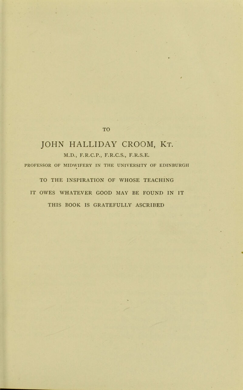 TO JOHN HALLIDAY CROOM, Kt. M.D., F.R.C.P., F.R.C.S., F.R.S.E. PROFESSOR OF MIDWIFERY IN THE UNIVERSITY OF EDINBURGH TO THE INSPIRATION OF WHOSE TEACHING IT OWES WHATEVER GOOD MAY BE FOUND IN IT THIS BOOK IS GRATEFULLY ASCRIBED