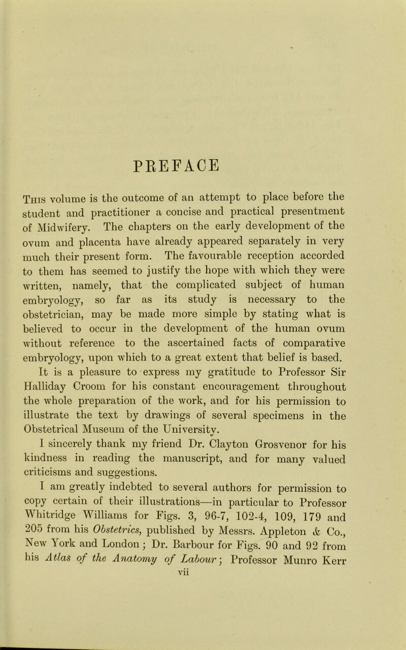 PBEFACE This volume is the outcome of an attempt to place before the student and practitioner a concise and practical presentment of Midwifery. The chapters on the early development of the ovum and placenta have already appeared separately in very much their present form. The favourable reception accorded to them has seemed to justify the hope with which they were written, namely, that the complicated subject of human embryology, so far as its study is necessary to the obstetrician, may be made more simple by stating what is believed to occur in the development of the human ovum without reference to the ascertained facts of comparative embryology, upon which to a great extent that belief is based. It is a pleasure to express my gratitude to Professor Sir Halliday Croom for his constant encouragement throughout the whole preparation of the work, and for his permission to illustrate the text by drawings of several specimens in the Obstetrical Museum of the Universitv. I sincerely thank my friend Dr. Clayton Grosvenor for his kindness in reading the manuscript, aud for many valued criticisms and suggestions. I am greatly indebted to several authors for permission to copy certain of their illustrations—in particular to Professor Whitridge Williams for Figs. 3, 96-7, 102-4, 109, 179 and 205 from his Obstetrics, published by Messrs. Appleton & Co., New York and London; Dr. Barbour for Figs. 90 and 92 from his Atlas of the Anatomy of Labour) Professor Munro Kerr