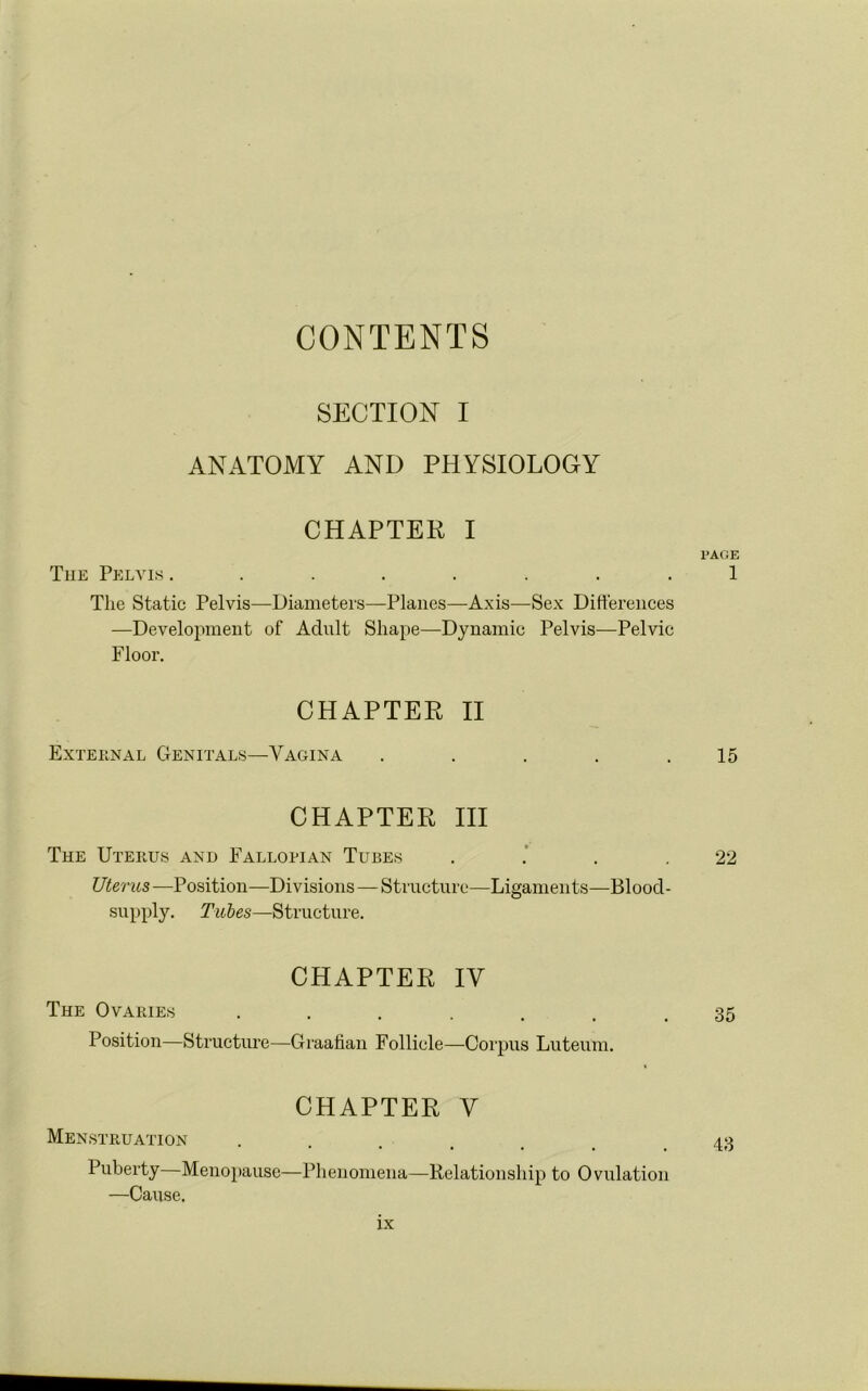 CONTENTS SECTION I ANATOMY AND PHYSIOLOGY CHAPTER I The Pelvis ........ The Static Pelvis—Diameters—Planes—Axis—Sex Differences —Development of Adult Shape—Dynamic Pelvis—Pelvic Floor. CHAPTER II Exteenal Genitals—Vagina . . . . . CHAPTER III The Uterus and Fallopian Tubes . Uterus—Position—Divisions — Structure—Ligaments—Blood- supply. Tubes—Structure. CHAPTER IV The Ovaries ....... Position—Structure—Graafian Follicle—Corpus Luteum. CHAPTER V Menstruation .... Puberty Menopause—Phenomena—Relationship to Ovulation —Cause. PAGE 1 15 22 35 43