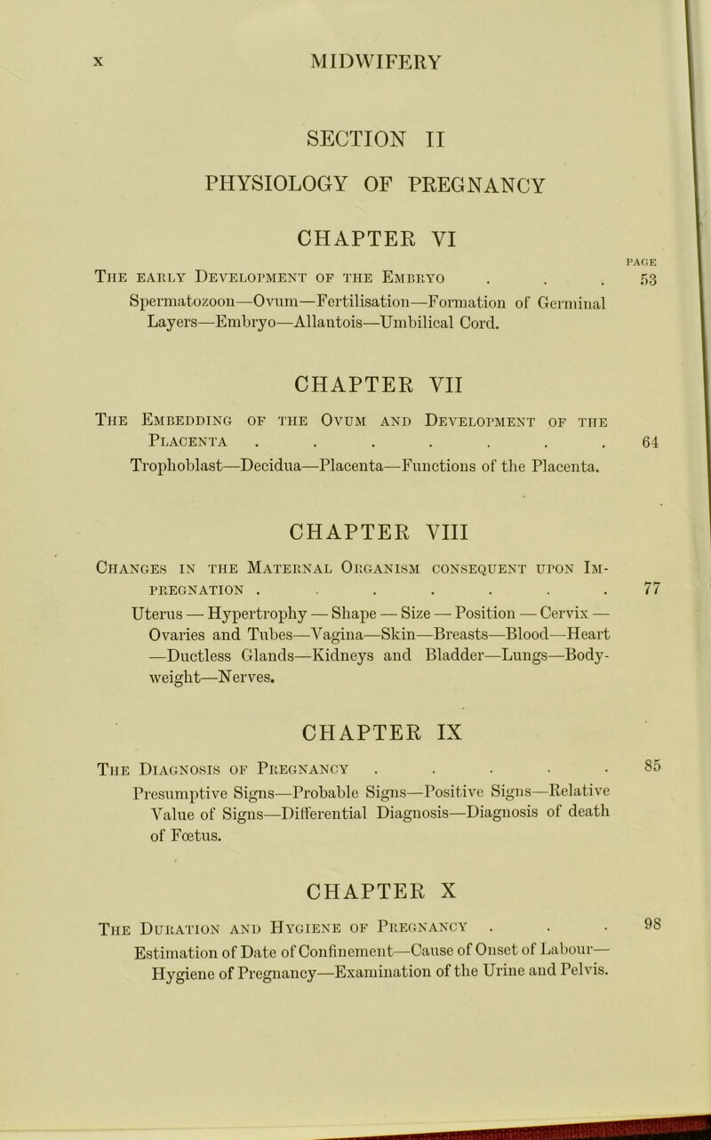 SECTION II PHYSIOLOGY OF PREGNANCY CHAPTER VI Tiie early Development of the Embryo Spermatozoon—Ovum—Fertilisation—Formation of Germinal Layers—Embryo—Allautois—Umbilical Cord. The Embedding of the Ovum and Development of the Trophoblast—Decidua—Placenta—Functions of the Placenta. Changes in the Maternal Organism consequent upon Im- Uterus — Hypertrophy — Shape — Size — Position — Cervix — Ovaries and Tubes—Vagina—Skin—Breasts—Blood—Heart —Ductless Glands—Kidneys and Bladder—Lungs—Body- weight—N erves. The Diagnosis of Pregnancy . Presumptive Signs—Probable Signs—Positive Signs—Relative Value of Signs—Differential Diagnosis—Diagnosis of death of Foetus. CHAPTER X The Duration and Hygiene of Pregnancy . Estimation of Date of Confinement—Cause of Onset of Labour— Hygiene of Pregnancy—Examination of the Urine and Pelvis. CHAPTER VII Placenta 64 CHAPTER VIII PREGNATION . 77 CHAPTER IX