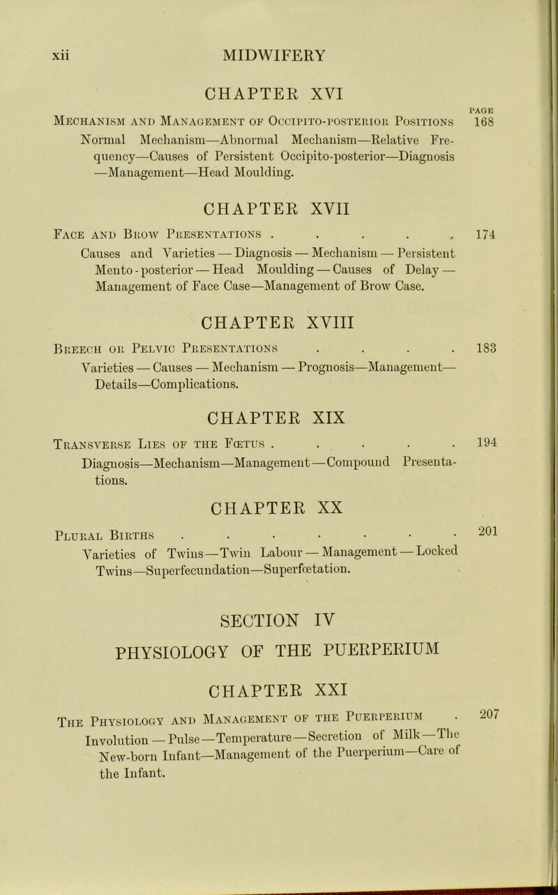 CHAPTER XYI Mechanism and Management of Occipito-posterior Positions Normal Mechanism—Abnormal Mechanism—Relative Fre- quency—Causes of Persistent Occipito-posterior—Diagnosis —Management—Head Moulding. CHAPTER XVII Face and Brow Presentations ..... Causes and Varieties — Diagnosis — Mechanism — Persistent Mento - posterior — Head Moulding — Causes of Delay — Management of Face Case—Management of Brow Case. CHAPTER XVIII Breech or Pelvic Presentations . . . . Varieties — Causes — Mechanism — Prognosis—Management—- Details—Complications. CHAPTER XIX Transverse Lies of the Fcetus . . . . . Diagnosis—Mechanism—Management — Compound Presenta- tions. CHAPTER XX Plural Births • •••••■ Varieties of Twins—Twin Labour — Management —Locked Twins—Superfecundation—Superfoe tation. SECTION IV PHYSIOLOGY OF THE PUERPERIUM CHAPTER XXI The Physiology and Management of the Puerperium Involution — Pulse—Temperature — Secretion of Milk—The New-born Infant—Management of the Puerperium—Care of the Infant. PAGE 168 174 183 194 201 207