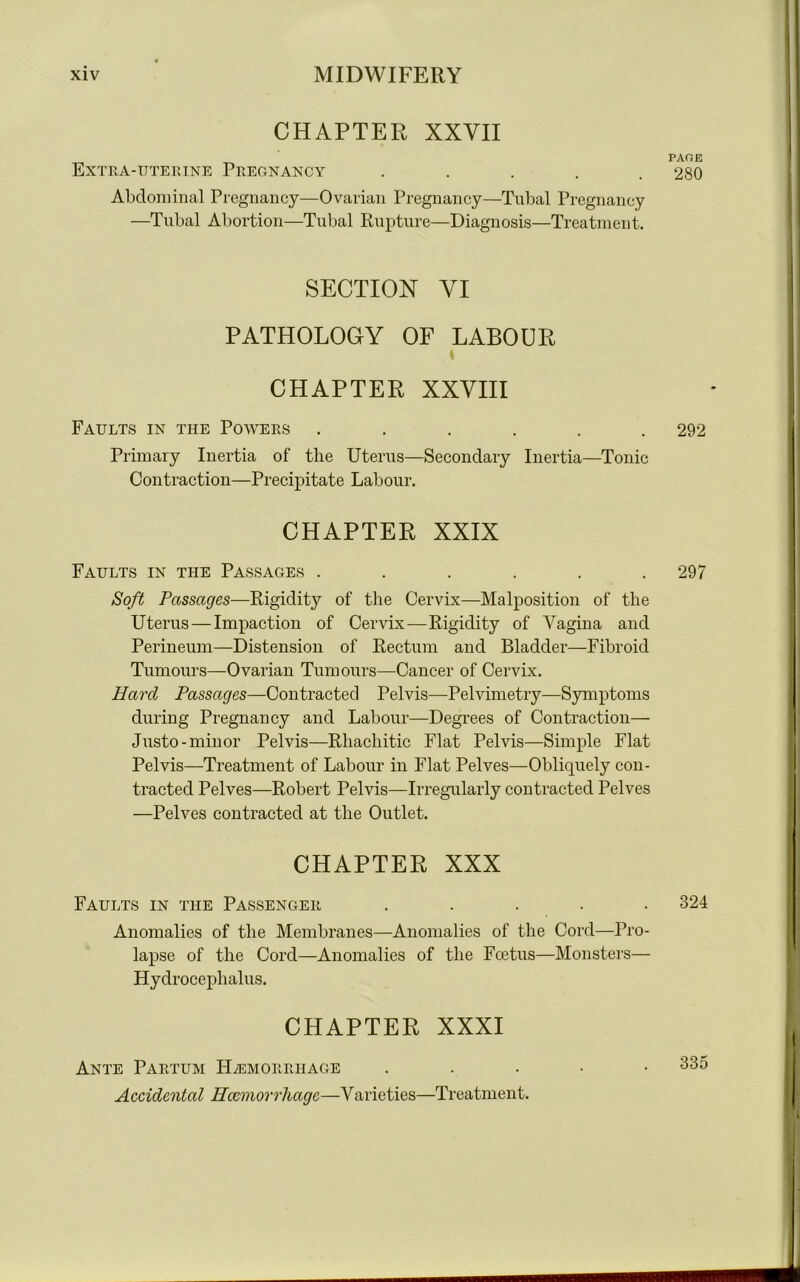 CHAPTER XXVII page: Extra-uterine Pregnancy ..... 280 Abdominal Pregnancy—Ovarian Pregnancy—Tubal Pregnancy —Tubal Abortion—Tubal Rupture—Diagnosis—Treatment. SECTION VI PATHOLOGY OF LABOUR CHAPTER XXVIII Faults in the Powers ...... 292 Primary Inertia of the Uterus—Secondary Inertia—Tonic Contraction—Precipitate Labour. CHAPTER XXIX Faults in the Passages . . . . . .297 Soft Passages—Rigidity of the Cervix—Malposition of the Uterus — Impaction of Cervix—Rigidity of Vagina and Perineum—Distension of Rectum and Bladder—Fibroid Tumours—Ovarian Tumours—Cancer of Cervix. Hard Passages—Contracted Pelvis—Pelvimetry—Symptoms during Pregnancy and Labour—Degrees of Contraction— Justo- minor Pelvis—Rhachitic Flat Pelvis—Simple Flat Pelvis—Treatment of Labour in Flat Pelves—Obliquely con- tracted Pelves—Robert Pelvis—Irregularly contracted Pelves —Pelves contracted at the Outlet. CHAPTER XXX Faults in the Passenger ..... 324 Anomalies of the Membranes—Anomalies of the Cord—Pro- lapse of the Cord—Anomalies of the Foetus—Monsters— Hydrocephalus. CHAPTER XXXI Ante Partum Hemorrhage . 335 Accidental Haemorrhage—Varieties—Treatment.