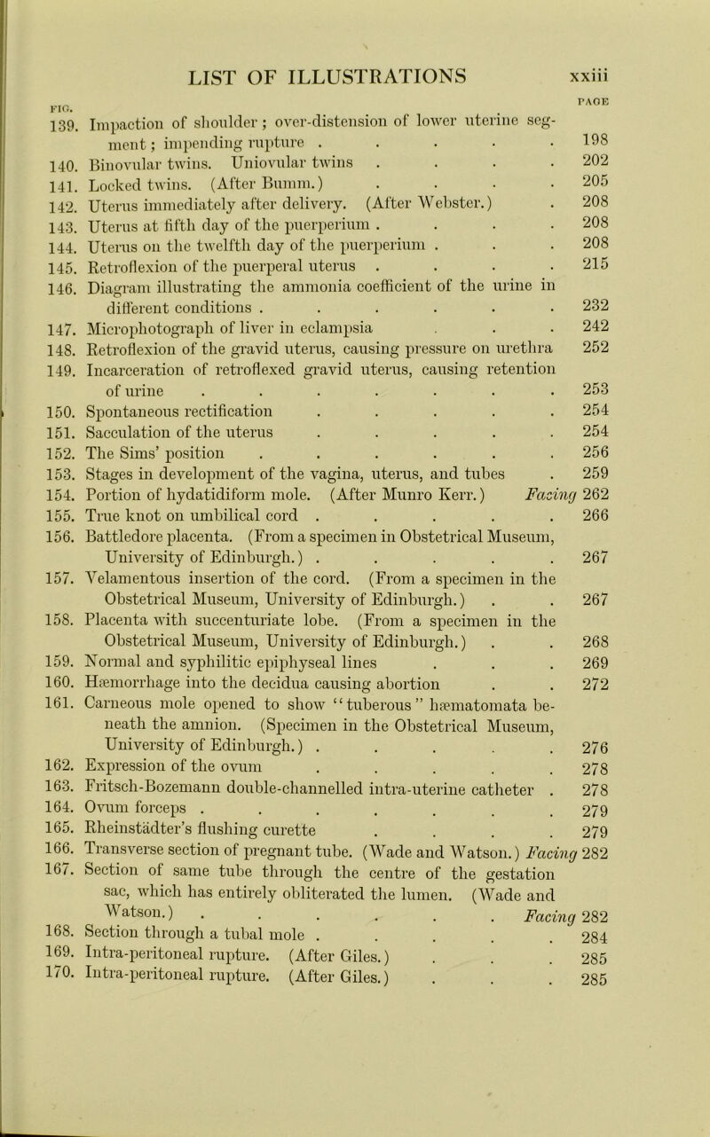 FIG. 139. 140. 141. 142. 143. 144. 145. 146. 147. 148. 149. 150. 151. 152. 153. 154. 155. 156. 157. 158. 159. 160. 161. 162. 163. 164. 165. 166. 167. 168. 169. 170. PAOE mine m urethra etention Impaction of shoulder; over-distension of lower uterine seg ment; impending rupture . Binovular twins. Uniovular twins Locked twins. (After Bumm.) Uterus immediately after delivery. (After Webster.) Uterus at fifth day of the puerperiiun . Uterus on the twelfth day of the puerperimn . Retroflexion of the puerperal uterus . Diagram illustrating the ammonia coefficient of the different conditions .... Microphotograph of liver in eclampsia Retroflexion of the gravid uterus, causing pressure on Incarceration of retroflexed gravid uterus, causing i of urine Spontaneous rectification Sacculation of the uterus The Sims’ position Stages in development of the vagina, uterus, and tubes Portion of hydatidiform mole. (After Munro Kerr.) True knot on umbilical cord ..... Battledore placenta. (From a specimen in Obstetrical Museum, University of Edinburgh.) ..... Velamentous insertion of the cord. (From a specimen in the Obstetrical Museum, University of Edinburgh.) Placenta with succenturiate lobe. (From a specimen in the Obstetrical Museum, University of Edinburgh.) Normal and syphilitic epiphyseal lines Haemorrhage into the decidua causing abortion Carneous mole opened to show “tuberous” hsematomata be- neath the amnion. (Specimen in the Obstetrical Museum, University of Edinburgh.) .... Expression of the ovum .... Fritsch-Bozemann double-channelled intra-uterine catheter Ovum forceps ...... Rheinstadter’s flushing curette Transverse section of pregnant tube. (Wade and Watson.) Facing 282 Section of same tube through the centre of the gestation sac, which has entirely obliterated the lumen. (Wade and Watson.) ...... Facing 282 Section through a tubal mole ..... 284 Intra-peritoneal rupture. (After Giles.) . . . 285 Intra-peritoneal rupture. (After Giles.) . . . 285 198 202 205 208 208 208 215 232 242 252 . 253 . 254 254 256 . 259 Facing 262 266 267 267 268 269 272 276 278 278 279 279