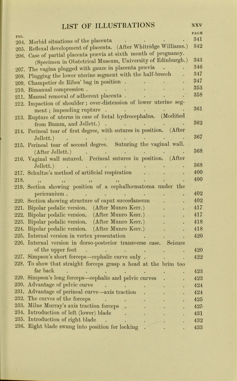 FIG. 204. 205. 206. 207. 208. 209. 210. 211. 212. 213. 214. 215. 216. 217. 218. 219. 220. 221. 222. 223. 224. 225. 226. 227. 228. 229. 230. 231. 232. 233. 234. 235. 236. Morbid situations of tlie placenta . • • ■ Reflexal development of placenta. (After Whitridge Williams.) Case of partial placenta prsevia at sixth month of pregnancy. (Specimen in Obstetrical Museum, University of Edinburgh.) The vagina plugged with gauze in placenta prsevia Plugging the lower uterine segment with the half-breech Champetier de Ribes’ bag in position • Bimanual compression ...••• Manual removal of adherent placenta .... Impaction of shoulder ; over-distension of lower uterine seg- ment ; impending rupture . Rupture of uterus in case of foetal hydrocephalus. (Modified from Bumm, and Jellett.) ..... Perineal tear of first degree, with sutures in position. (After Jellett.) ....... Perineal tear of second degree. Suturing the vaginal wall. (After Jellett.) ...... Vaginal wall sutured. Perineal sutures in position. (After Jellett.) ....... Sclmltze’s method of artificial respiration } 5 5 5 5 5 5 5 Section showing position of a cephallnematoma under the pericranium ....... Section showing structure of caput succeclaneum Bipolar podalic version. (After Munro Kerr.) Bipolar podalic version. (After Munro Kerr.) Bipolar podalic version. (After Munro Kerr.) Bipolar podalic version. (After Munro Kerr.) Internal version in vertex presentation Internal version in dorso-posterior transverse case. Seizure of the upper foot ...... Simpson’s short forceps—cephalic curve only . To show that straight forceps grasp a head at the brim too far back ....... Simpson’s long forceps—cephalic and pelvic curves Advantage of pelvic curve ..... Advantage of perineal curve—axis traction The curves of the forceps ..... Milne Murray’s axis traction forceps .... Introduction of left (lower) blade .... Introduction of right blade ..... Right blade swung into position for locking . PAGE 341 342 343 346 347 347 353 358 361 362 367 368 368 400 400 402 402 417 417 418 418 420 420 422 423 423 424 424 425 425 431 432 433