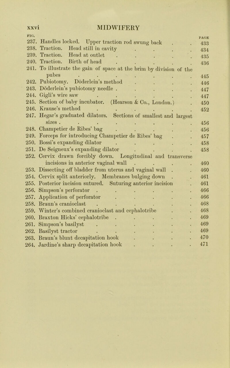 FIG. * PAGE 237. Handles locked. Upper traction rod swung back . . 4.33 238. Traction. Head still in cavity .... 434 239. Traction. Head at outlet . 435 240. Traction. Birth of head ..... 436 241. To illustrate the gain of space at the brim by division of the pubes ...... 445 242. Pubiotomy. Doderlein’s method .... 446 243. Doderlein’s pubiotomy needle ..... 447 244. Gigli’s wire saw ...... 447 245. Section of baby incubator. (Hearson & Co., London.) . 450 246. Krause’s method ...... 452 247. Hegar’s graduated dilators. Sections of smallest and largest sizes ........ 456 248. Champetier de Ribes’ bag ..... 456 249. Forceps for introducing Champetier de Kibes’ bag . . 457 250. Bossi’s expanding dilator ..... 458 251. De Seigneux’s expanding dilator .... 458 252. Cervix drawn forcibly down. Longitudinal and transverse incisions in anterior vaginal wall .... 460 253. Dissecting off bladder from uterus and vaginal wall . . 460 254. Cervix split anteriorly. Membranes bulging down . . 461 255. Posterior incision sutured. Suturing anterior incision . 461 256. Simpson’s perforator ...... 466 257. Application of perforator ..... 466 258. Braun’s cranioclast ...... 468 259. Winter’s combined cranioclast and cephalotribe . . 468 260. Braxton Hicks’ cephalotribe ..... 469 261. Simpson’s basilyst ...... 469 262. Basilyst tractor ...... 469 263. Braun’s blunt decapitation hook . . . .470 264. Jardine’s sharp decapitation hook .... 471