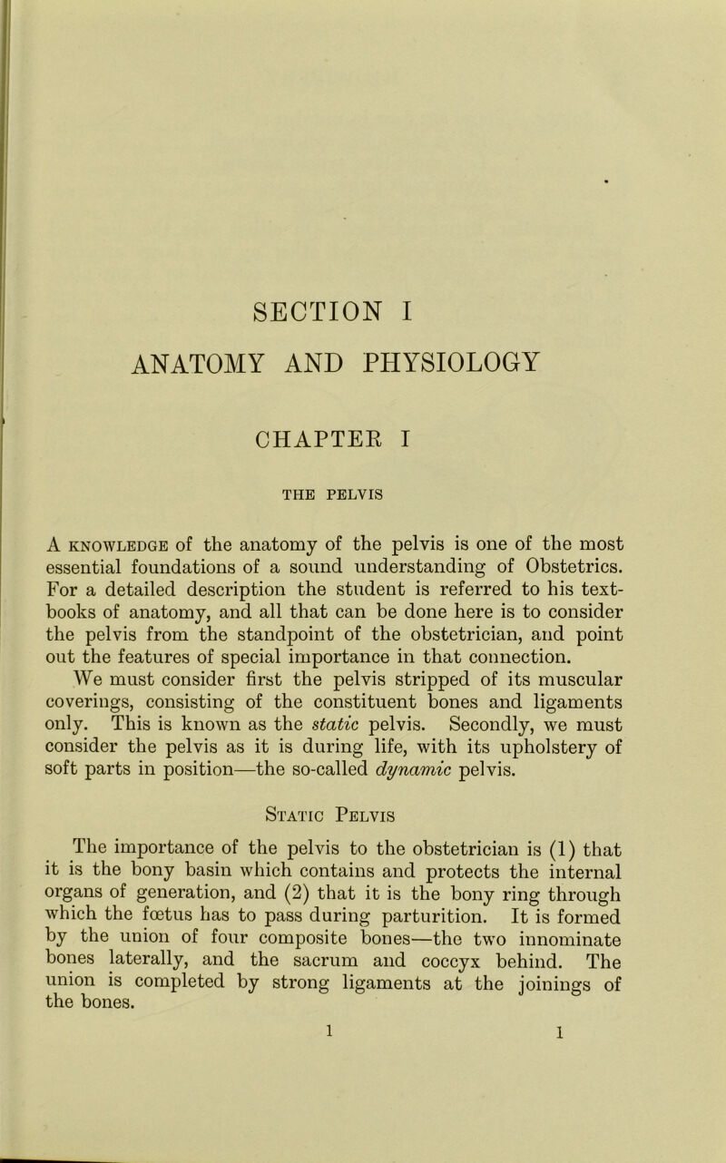 ANATOMY AND PHYSIOLOGY CHAPTER I THE PELVIS A knowledge of the anatomy of the pelvis is one of the most essential foundations of a sound understanding of Obstetrics. For a detailed description the student is referred to his text- books of anatomy, and all that can be done here is to consider the pelvis from the standpoint of the obstetrician, and point out the features of special importance in that connection. We must consider first the pelvis stripped of its muscular coverings, consisting of the constituent bones and ligaments only. This is known as the static pelvis. Secondly, we must consider the pelvis as it is during life, with its upholstery of soft parts in position—the so-called dynamic pelvis. Static Pelvis The importance of the pelvis to the obstetrician is (1) that it is the bony basin which contains and protects the internal organs of generation, and (2) that it is the bony ring through which the foetus has to pass during parturition. It is formed by the union of four composite bones—the two innominate bones laterally, and the sacrum and coccyx behind. The union is completed by strong ligaments at the joinings of the bones. 1 1