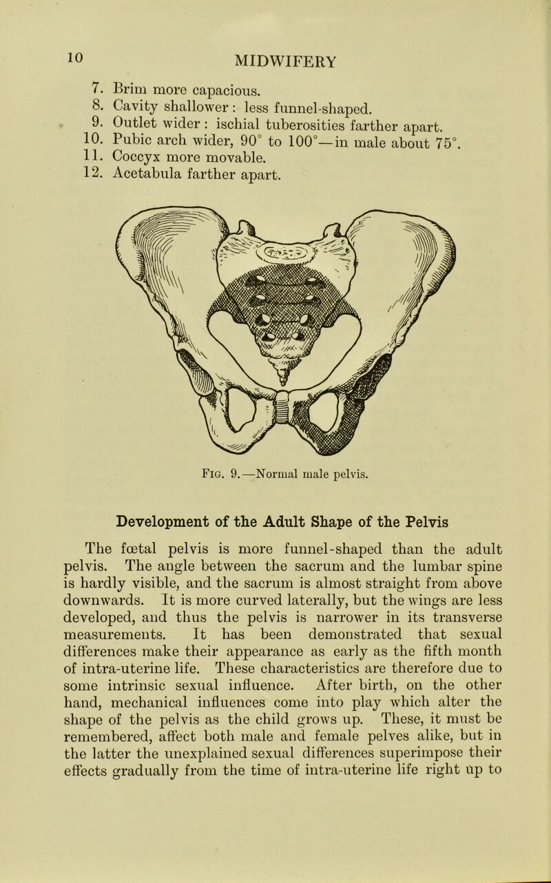 7. Brim more capacious. 8. Cavity shallower : less funnel-shaped. 9. Outlet wider : ischial tuberosities farther apart. 10. Pubic arch wider, 90° to 100°—in male about 75°. 11. Coccyx more movable. 12. Acetabula farther apart. Development of the Adult Shape of the Pelvis The foetal pelvis is more funnel-shaped than the adult pelvis. The angle between the sacrum and the lumbar spine is hardly visible, and the sacrum is almost straight from above downwards. It is more curved laterally, but the wings are less developed, and thus the pelvis is narrower in its transverse measurements. It has been demonstrated that sexual differences make their appearance as early as the fifth month of intra-uterine life. These characteristics are therefore due to some intrinsic sexual influence. After birth, on the other hand, mechanical influences come into play which alter the shape of the pelvis as the child grows up. These, it must be remembered, affect both male and female pelves alike, but in the latter the unexplained sexual differences superimpose their effects gradually from the time of intra-uterine life right up to