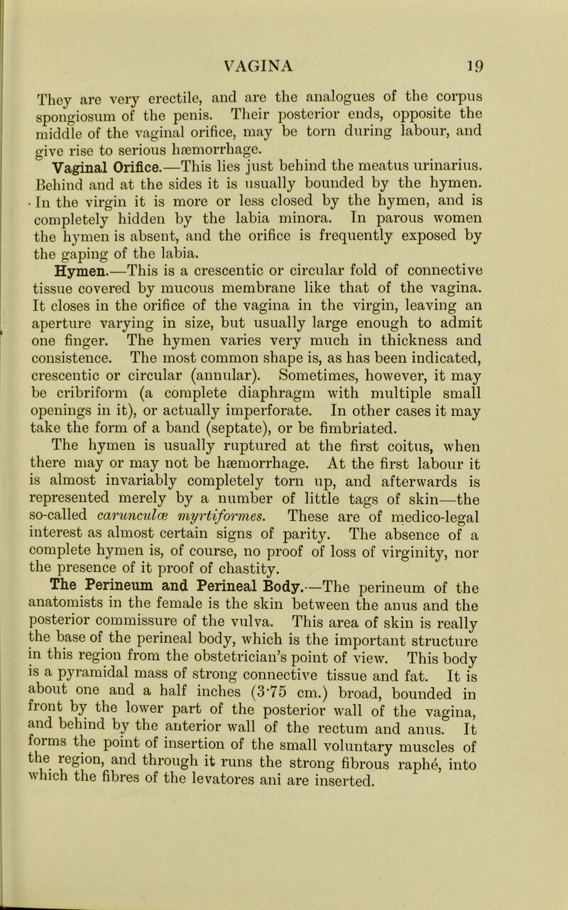 They are very erectile, and are the analogues of the corpus spongiosum of the penis. Their posterior ends, opposite the middle of the vaginal orifice, may be torn during labour, and give rise to serious haemorrhage. Vaginal Orifice.—This lies just behind the meatus urinarius. Behind and at the sides it is usually bounded by the hymen. • In the virgin it is more or less closed by the hymen, and is completely hidden by the labia minora. In parous women the hymen is absent, and the orifice is frequently exposed by the gaping of the labia. Hymen.—This is a crescentic or circular fold of connective tissue covered by mucous membrane like that of the vagina. It closes in the orifice of the vagina in the virgin, leaving an aperture varying in size, but usually large enough to admit one finger. The hymen varies very much in thickness and consistence. The most common shape is, as has been indicated, crescentic or circular (annular). Sometimes, however, it may be cribriform (a complete diaphragm with multiple small openings in it), or actually imperforate. In other cases it may take the form of a band (septate), or be fimbriated. The hymen is usually ruptured at the first coitus, when there may or may not be haemorrhage. At the first labour it is almost invariably completely torn up, and afterwards is represented merely by a number of little tags of skin—the so-called carunculce myrtiformes. These are of medico-legal interest as almost certain signs of parity. The absence of a complete hymen is, of course, no proof of loss of virginity, nor the presence of it proof of chastity. The Perineum and Perineal Body.—The perineum of the anatomists in the female is the skin between the anus and the posterior commissure of the vulva. This area of skin is really the base of the perineal body, which is the important structure in this region from the obstetrician’s point of view. This body is a pyramidal mass of strong connective tissue and fat. It is about one and a half inches (3-75 cm.) broad, bounded in float ^>y the lower part of the posterior wall of the vagina, and behind by the anterior wall of the rectum and anus. It foims the point of insertion of the small voluntary muscles of the region, and through it runs the strong fibrous raphe, into which the fibres of the levatores ani are inserted.