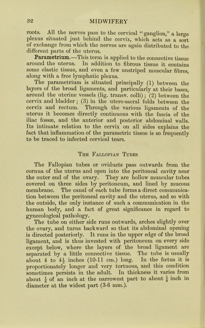 roots. All the nerves pass to the cervical “ganglion,” a large plexus situated just behind the cervix, which acts as a sort of exchange from which the nerves are again distributed to the different parts of the uterus. Parametrium.—This term is applied to the connective tissue around the uterus. In addition to fibrous tissue it contains some elastic tissue, and even a few unstriped muscular fibres, along with a free lymphatic plexus. The parametrium is situated principally (1) between the layers of the broad ligaments, and particularly at their bases, around the uterine vessels (lig. transv. colli); (2) between the cervix and bladder; (3) in the utero-sacral folds between the cervix and rectum. Through the various ligaments of the uterus it becomes directly continuous with the fascia of the iliac fossae, and the anterior and posterior abdominal walls. Its intimate relation to the cervix on all sides explains the fact that inflammation of the parametric tissue is so frequently to be traced to infected cervical tears. The Fallopian Tubes The Fallopian tubes or oviducts pass outwards from the cornua of the uterus and open into the peritoneal cavity near the outer end of the ovary. They are hollow muscular tubes covered on three sides by peritoneum, and lined by mucous membrane. The canal of each tube forms a direct communica- tion between the peritoneal cavity and the uterus, and so with the outside, the only instance of such a communication in the human body, and a fact of great significance in regard to gynecological pathology. The tube on either side runs outwards, arches slightly over the ovary, and turns backward so that its abdominal opening is directed posteriorly. It runs in the upper edge of the broad ligament, and is thus invested with peritoneum on every side except below, where the layers of the broad ligament are separated by a little connective tissue. The tube is usually about 4 to 4| inches (10-11 cm.) long. In the foetus it is proportionately longer and very tortuous, and this condition sometimes persists in the adult. In thickness it varies from about J of an inch at the narrowest part to about \ inch in diameter at the widest part (3-6 mm.).