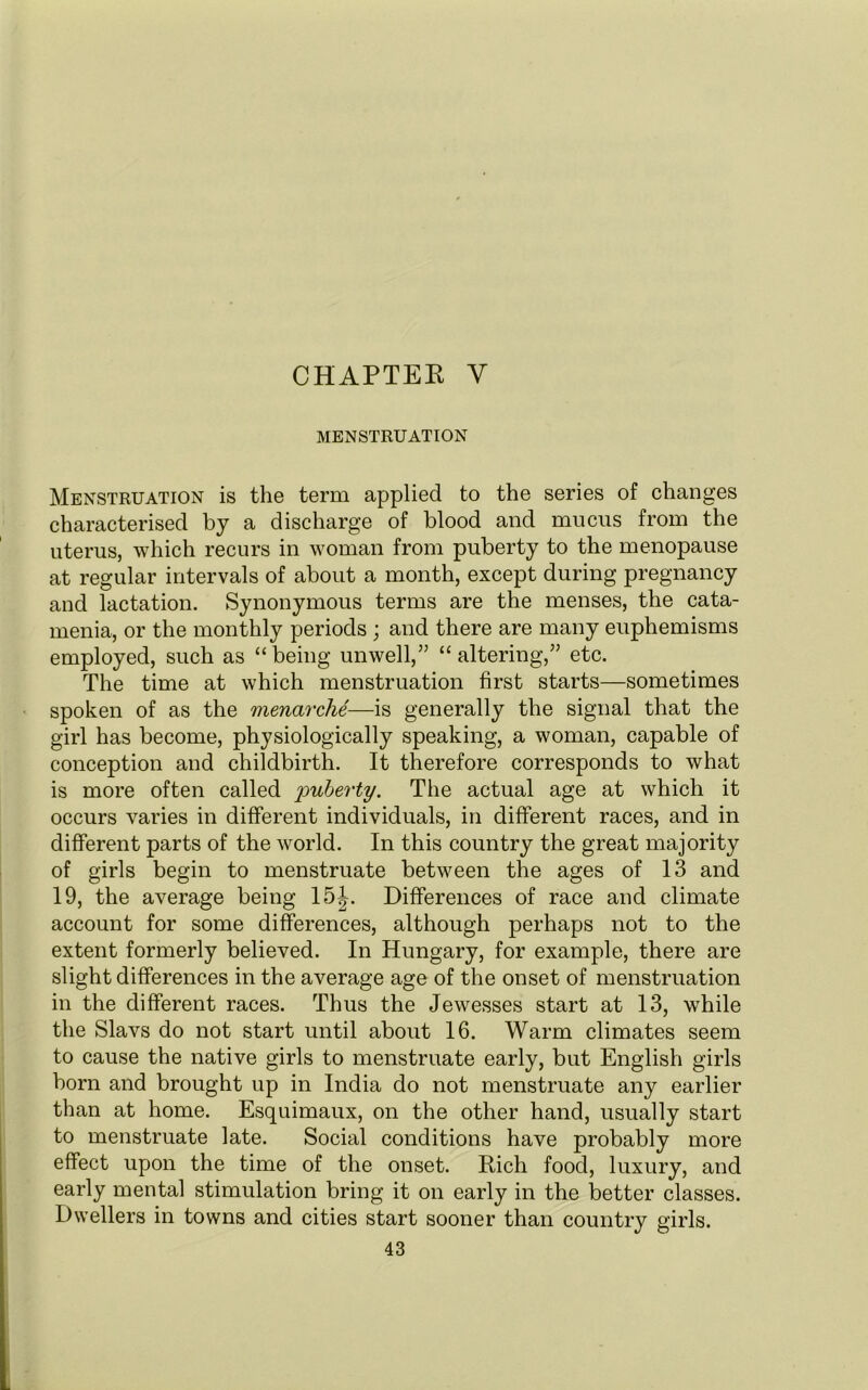 CHAPTER Y MENSTRUATION Menstruation is the term applied to the series of changes characterised by a discharge of blood and mucus from the uterus, which recurs in woman from puberty to the menopause at regular intervals of about a month, except during pregnancy and lactation. Synonymous terms are the menses, the cata- menia, or the monthly periods ; and there are many euphemisms employed, such as “being unwell,” “altering,” etc. The time at which menstruation first starts—sometimes spoken of as the menarche—is generally the signal that the girl has become, physiologically speaking, a woman, capable of conception and childbirth. It therefore corresponds to what is more often called puberty. The actual age at which it occurs varies in different individuals, in different races, and in different parts of the world. In this country the great majority of girls begin to menstruate between the ages of 13 and 19, the average being 15^. Differences of race and climate account for some differences, although perhaps not to the extent formerly believed. In Hungary, for example, there are slight differences in the average age of the onset of menstruation in the different races. Thus the Jewesses start at 13, while the Slavs do not start until about 16. Warm climates seem to cause the native girls to menstruate early, but English girls born and brought up in India do not menstruate any earlier than at home. Esquimaux, on the other hand, usually start to menstruate late. Social conditions have probably more effect upon the time of the onset. Rich food, luxury, and early mental stimulation bring it on early in the better classes. Dwellers in towns and cities start sooner than country girls.