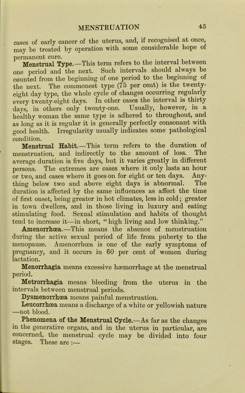 cases of early cancer of the uterus, and, if recognised at once, may be treated by operation with some considerable hope of permanent cure. Menstrual Type.—This term refers to the interval between one period and the next. Such intervals should always be counted from the beginning of one period to the beginning of the next. The commonest type (75 per cent) is the twenty- eight day type, the whole cycle of changes occurring regularly every twenty-eight days. In other cases the interval is thirty days, in others only twenty-one. Usually, however, in a healthy woman the same type is adhered to throughout, and as long as it is regular it is generally perfectly consonant with good health. Irregularity usually indicates some pathological condition. Menstrual Habit.—This term refers to the duration of menstruation, and indirectly to the amount of loss. The average duration is five days, but it varies greatly in different persons. The extremes are cases where it only lasts an hour or two, and cases where it goes on for eight or ten days. Any- thing below two and above eight days is abnormal. The duration is affected by the same influences as affect the time of first onset, being greater in hot climates, less in cold; greater in town dwellers, and in those living in luxury and eating stimulating food. Sexual stimulation and habits of thought tend to increase it—in short, “ high living and low thinking.” Amenorrhcea.—This means the absence of menstruation during the active sexual period of life from puberty to the menopause. Amenorrhcea is one of the early symptoms of pregnancy, and it occurs in 60 per cent of women during lactation. Menorrhagia means excessive haemorrhage at the menstrual period. Metrorrhagia means bleeding from the uterus in the intervals between menstrual periods. Dysmenorrhoea means painful menstruation. Leucorrhoea means a discharge of a white or yellowish nature —not blood. Phenomena of the Menstrual Cycle.—As far as the changes in the generative organs, and in the uterus in particular, are concerned, the menstrual cycle may be divided into four stages. These are :—