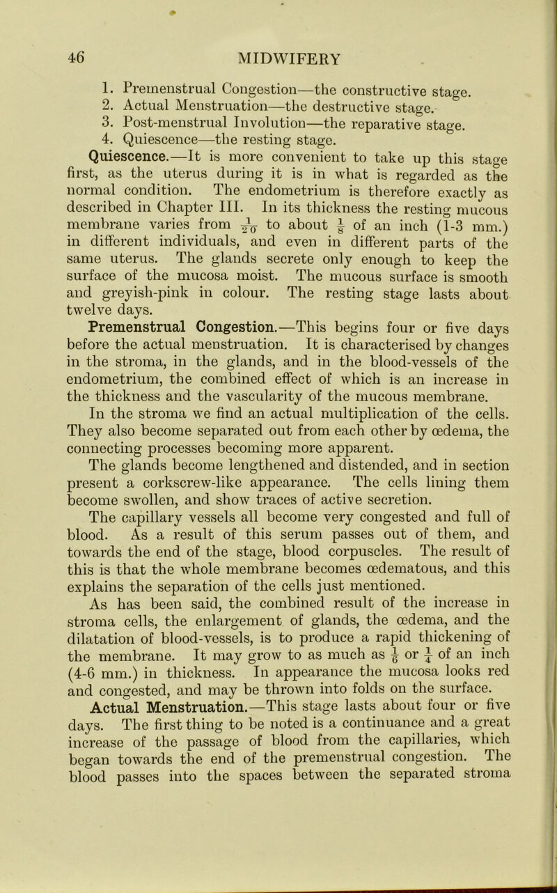 1. Premenstrual Congestion—the constructive stage. 2. Actual Menstruation—the destructive stage. 3. Post-menstrual Involution—the reparative stage. 4. Quiescence—the resting stage. Quiescence.—It is more convenient to take up this stage first, as the uterus during it is in what is regarded as the normal condition. The endometrium is therefore exactly as described in Chapter III. In its thickness the resting mucous membrane varies from to about J of an inch (1-3 mm.) in different individuals, and even in different parts of the same uterus. The glands secrete only enough to keep the surface of the mucosa moist. The mucous surface is smooth and greyish-pink in colour. The resting stage lasts about twelve days. Premenstrual Congestion.—This begins four or five days before the actual menstruation. It is characterised by changes in the stroma, in the glands, and in the blood-vessels of the endometrium, the combined effect of which is an increase in the thickness and the vascularity of the mucous membrane. In the stroma we find an actual multiplication of the cells. They also become separated out from each other by oedema, the connecting processes becoming more apparent. The glands become lengthened and distended, and in section present a corkscrew-like appearance. The cells lining them become swollen, and show traces of active secretion. The capillary vessels all become very congested and full of blood. As a result of this serum passes out of them, and towards the end of the stage, blood corpuscles. The result of this is that the whole membrane becomes oedematous, and this explains the separation of the cells just mentioned. As has been said, the combined result of the increase in stroma cells, the enlargement of glands, the oedema, and the dilatation of blood-vessels, is to produce a rapid thickening of the membrane. It may grow to as much as ^ or } of an inch (4-6 mm.) in thickness. In appearance the mucosa looks red and congested, and may be thrown into folds on the surface. Actual Menstruation.—This stage lasts about four or five days. The first thing to be noted is a continuance and a great increase of the passage of blood from the capillaries, which began towards the end of the premenstrual congestion. The blood passes into the spaces between the separated stroma