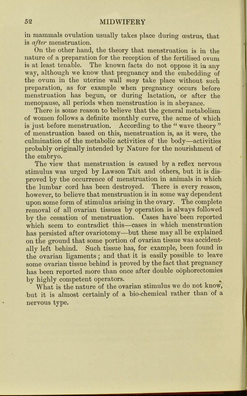 in mammals ovulation usually takes place during oestrus, that is after menstruation. On the other hand, the theory that menstruation is in the nature of a preparation for the reception of the fertilised ovum is at least tenable. The known facts do not oppose it in any way, although we know that pregnancy and the embedding of the ovum in the uterine wall may take place without such preparation, as for example when pregnancy occurs before menstruation has begun, or during lactation, or after the menopause, all periods when menstruation is in abeyance. There is some reason to believe that the general metabolism of women follows a definite monthly curve, the acme of which is just before menstruation. According to the “ wave theory ” of menstruation based on this, menstruation is, as it were, the culmination of the metabolic activities of the body—activities probably originally intended by Nature for the nourishment of the embryo. The view that menstruation is caused by a reflex nervous stimulus was urged by Lawson Tait and others, but it is dis- proved by the occurrence of menstruation in animals in which the lumbar cord has been destroyed. There is every reason, however, to believe that menstruation is in some way dependent upon some form of stimulus arising in the ovary. The complete removal of all ovarian tissues by operation is always followed by the cessation of menstruation. Cases have been reported which seem to contradict this—cases in which menstruation has persisted after ovariotomy—but these may all be explained on the ground that some portion of ovarian tissue was accident- ally left behind. Such tissue has, for example, been found in the ovarian ligaments; and that it is easily possible to leave some ovarian tissue behind is proved by the fact that pregnancy has been reported more than once after double oophorectomies by highly competent operators. What is the nature of the ovarian stimulus we do not know, but it is almost certainly of a bio-chemical rather than of a nervous type.